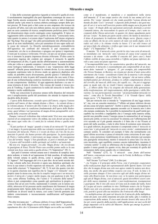 14
Miracolo e magia
L’idea dello scienziato agnostico riguardo ai miracoli è quella di even-
ti assolutamente inspiegabili che però dipendono comunque da cause e/o
leggi fisiche ancora sconosciute. Si noti che rispetto a tutti i fenomeni
naturali anche i più strani la scienza elabora comunque sempre delle ipo-
tesi precise. Di fronte però a fatti come un arto amputato che ricresce da
un giorno all’altro, non solo non elabora ipotesi, ma non intraprende nep-
pure un serio cammino di ricerca; semplicemente preferisce porre il fatto
nel dimenticatoio dopo averlo catalogato come inspiegabile. Il tipico at-
teggiamento dello scienziato ateo è quello di chi dice: “conosciamo tutto,
tutto quanto in natura è avvenuto dopo l’esplosione dell’atomo originario
dal ‘big bang’ fino ad oggi” (ho udito personalmente tale affermazione da
parte di un noto intellettuale), salvo poi ammettere di non saper nulla sul-
le cause dei miracoli. La filosofia metodologicamente contraddittoria
dell’agnostico nei confronti del miracolo si può riassumere con
l’enunciato: ciò che io so dimostrare o spiegare con ipotesi è importante;
il resto per la scienza è irrilevante. Ovvero: ciò per cui sul piano conosci-
tivo si ammette la propria impotenza diventa irrilevante. D’altro canto la
concezione ingenua dei credenti per spiegare il miracolo fa appello
all’onnipotenza di Dio, il quale decide arbitrariamente e autonomamente
volta per volta se e quando compiere i miracoli stessi. Secondo la defini-
zione teologica tradizionale, il miracolo è una ‘sospensione delle leggi
naturali’ affinché possa manifestarsi la volontà divina. Le tre concezioni
suesposte esprimono tutte in diverso modo un approccio dualistico alla
realtà; né potrebbe essere diversamente, perché questa è l’attitudine ani-
mico-mentale di tutta la parte dell’umanità attuale che non sente il biso-
gno di una weltanschauung esoterica incentrata su un monismo di fondo,
su una comprensione ‘dialettica’ di ogni apparente dualismo e su una vi-
sione trinitaria di tutto il divenire. Tale visione del mondo è invece pro-
pria di Tomberg, il quale caratterizza la realtà del miracolo in modo illu-
minante e molto soddisfacente.
Nella sua concezione la presenza umana nella dinamica del miracolo
non è semplicemente quella del postulante che attende la risposta insin-
dacabile della divinità:.
“...l’opera della Redenzione, essendo opera dell’amore, esigeva l’unione
perfetta nell’amore di due volontà distinte e libere – la volontà divina e
la volontà umana. Il mistero del Dio-Uomo è la chiave della magia divi-
na ed essendo stato la condizione fondamentale dell’opera della Reden-
zione, quest’ultima è un’operazione di magia divina paragonabile solo a
quella della creazione del mondo.
Dunque i miracoli richiedono due volontà unite! Essi non sono manife-
stazioni di un onnipotente volere che ordina, ma sono dovuti ad una forza
che nasce ogni volta che c’è unità fra la volontà divina e quella uma-
na......
“Si può parlare di ‘magia’ quando si tratta di un miracolo? Sì, perché
c’è un mago e la partecipazione della sua volontà è essenziale per la rea-
lizzazione del miracolo. Pietro si è recato da Enea ed è lui che ha pro-
nunciato le parole che hanno portato alla guarigione. La partecipazione
di Pietro è indiscutibile, è intervenuto un mago umano. Di conseguenza
l’uso del termine ‘magia’ è ben giustificato, se però si intende per ‘magi-
a’ il potere dell’invisibile e dello spirituale sul visibile e sul materiale.
Ma non era ‘magia personale’, era alla ‘Magia divina’ che era dovuta
la guarigione di Enea. Perché Pietro non avrebbe potuto nulla se la sua
volontà non fosse stata unita a quella divina. (“L’Imperatrice”: 89, 1).
Qui però il termine volontà umana non è sinonimo di semplice desi-
derio ardente; si tratta di un’espressione di fede assoluta, di radicamento
della volontà umana in quella divina, come è spiegato nella lettera
“L’Appeso”. Nel linguaggio del DTM si può dire: da un’unità iniziale del-
le due volontà nella loro diversità si opera una dialettica spirituale che
trova la sua sintesi a livello superiore nel miracolo. [cfr. anche, nella se-
zione delle citazioni: “L’Imperatrice”: 88, 7]. Si noti che quanto vien det-
to in questa citazione non significa che la ‘magia’ e il ‘miracolo’ vero e
proprio siano la stessa cosa, ma che la semplice magia non è un miracolo,
mentre il miracolo è sempre anche magia, ma con qualcosa in più. Se è
vero, come afferma Tomberg, che l’uomo è “il concetto della natura”8
allora si può comprendere come quando egli spiritualizza la propria co-
scienza fino ad un cero livello, mantenendo il contatto con la natura sen-
sibile, attraverso di lui possono anche manifestarsi dei fenomeni di magia
propriamente detti. Spinto dalla forza dell’amore, il concetto o spirito può
modificare in diversi modi la natura, così come l’attività pensante può
indurre consciamente o inconsciamente modificazioni nell’organismo
fisico umano.
Più oltre troviamo poi: “...abbiamo definito il trono [dell’Imperatrice]
come “il ruolo della Magia sacra nel mondo e nella storia”. Si potrebbe
ugualmente dire che è il fenomeno della Magia sacra nella sua totalità
come si è manifestato, si manifesta e si manifesterà nella storia
dell’umanità. E’ il suo corpo storico che rivela la sua anima ed il suo
spirito. Per ‘corpo’ intendo ciò che rende possibile l’azione diretta nel
mondo dei fatti. Così l’’arsenale’ o deposito delle formule e dei gesti ma-
gici di cui ci si serve nell’esercizio pratico della magia sacra fa parte del
suo ‘corpo’. Il rituale delle sue operazioni universali, destinate a servire
l’umanità intera, che trascendono lo spazio ed il tempo, cioè i sette sa-
cramenti della Chiesa universale, in quanto riti, fanno ugualmente parte
del suo ‘corpo’. Ne fanno poi parte anche coloro che hanno la missione o
il dono di perpetuare la tradizione della Magia sacra. Questo corpo è
come un albero che ha un certo numero di rami con molte foglie, con le
radici nel cielo e la chioma rivolta in basso. C’è un solo tronco ed
un’unica linfa che alimenta e vivifica ogni ramo con le sue innumerevoli
foglie” (“L’Imperatrice”: 99, 2)
E ancora: “Sì, il miracolo esiste, perché la vita è una serie di miracoli,
se intendiamo con ‘miracolo’ non l’assenza di causa (cioè causato da
nessuno e da niente – che sarebbe il concetto del ‘puro caso’), bensì
l’effetto visibile di una causa invisibile o l’effetto sul piano inferiore do-
vuto a una causa nel piano superiore.
L’incomprensibilità non è la caratteristica specifica del miracolo, ma
al contrario il miracolo è essenzialmente più comprensibile di un feno-
meno detto ‘naturale’ o ‘spiegato’. E’, per esempio, più comprensibile
che Teresa Neuman, in Baviera, sia vissuta per decine d’anni senza altro
nutrimento che l’ostia – considerato il fatto che la materia è solo energia
condensata – di quanto lo sia il fatto ben ‘spiegato’ che un’unica cellula,
moltiplicandosi per divisione, produca le cellule completamente diverse
del cervello, dei muscoli, delle ossa, dei capelli, ecc., che poi si raggrup-
pano in modo tale che ne risulti l’intero organismo umano o anima-
le.......L’Albero della Vita è la sorgente dei miracoli della generazione,
della trasformazione, del ringiovanimento, della guarigione e della libe-
razione. La sua partecipazione cosciente “ad perpetrandum miracula rei
unius”, come dice la Tavola Smeraldina”, è la ‘Grande Opera’ della
magia sacra.” (“L’Imperatrice”: 101, 5).
Qui per miracolo non si intende la “sospensione di una legge natura-
le”, ma, con un concetto monistico, l’“effetto sul piano inferiore dovuto
ad una causa nel piano superiore”. Inoltre si porta a logica conseguenza la
conoscenza scientificamente appurata secondo cui la materia non è altro
che energia condensata. Se è possibile la metamorfosi da quell’entità per-
cepibile ma invisibile e impalpabile che è l’energia nella materia solida,
perché non potrebbe essere l’energia stessa la metamorfosi di un’energia
ancora più sottile, ovvero la coscienza? In sintonia con l’affermazione del
DTM secondo cui il più grande miracolo è il fatto che vi sia l’Essere al
posto del nulla assoluto, e tutte le altre forme di esistenza sono miracolo-
se a gradi inferiori, da questa citazione si comprende come il ‘miracolo in
senso lato’ è più grande del ‘miracolo in senso stretto’, contrariamente al
comune sentire. Si consideri ad esempio il fatto che normalmente con
quest’ultima accezione si pensa al miracolo come correzione di uno squi-
librio, come portentoso ristabilimento di un ordine distrutto (ad esempio
una guarigione miracolosa), mentre il miracolo in senso lato è la vita an-
cora incorrotta, ogni equilibrio cosmico ancora indisturbato; insomma il
‘comune sentire’ è come se affermasse che la magia di chi ha dipinto un
quadro è meno grande (in quanto ovvia, data per scontata) di quella del
restauratore dello stesso quadro che si è deteriorato.
Nell’ “Eremita” (275, 3): “I miracoli sono frutto dell’unione
dell’intero, concentrato essere umano con la Verità, la Bellezza e il Bene
cosmico – con Dio.”
Nell’Arcano “La Forza” (349, 3) si dice poi:
“...La Vergine è il principio della Forza, cioè il principio cooperatore
nella realizzazione degli atti soprannaturali dello Spirito Santo. Ciò vuol
dire che la magia divina non solo non agisce contro la natura non deca-
duta, ma anche che quest’ultima coopera con essa. Il sole, la luna e le
stelle prestano dunque il loro concorso agli atti della magia divina mi-
rante alla Risurrezione. Se non fosse così, se la natura non partecipasse
agli atti di Magia divina, cioè ai miracoli, questi dovrebbero essere sem-
pre delle nuove creazioni ‘ex nihilo’ e non trasformazioni, trasmutazioni
e guarigioni. Ma il vino alle nozze di Cana non fu creato dal nulla, bensì
fu l’acqua ad essere cambiata in vino. Dobbiamo notare che la Vergine-
Madre non solo era presente, ma prese parte in modo esplicito al mira-
colo, poiché è grazie alla sua iniziativa che il miracolo ebbe luogo.
La moltiplicazione dei pani nel deserto fu il miracolo della moltiplica-
zione dei pani, non della creazione dei pani dal nulla. Qui è evidente la
cooperazione della natura. Il cieco nato dovette lavarsi alla vasca di Si-
loe per essere guarito dalla parola e dall’applicazione sui suoi occhi del
fango impastato col la saliva del Maestro. Anche qui emerge la parteci-
pazione della natura.
 