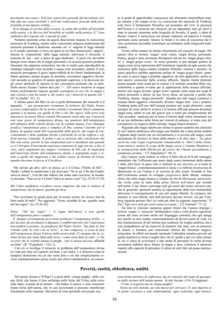 16
movimento meccanico. Nell’atto conoscitivo procede dal movimento visi-
bile alle sue cause invisibili e, nell’atto realizzatore, procede dalle forze
invisibili al movimento visibile.......
Ecco dunque il cerchio della scienza: la salita dal visibile all’invisibile
nella teoria, e la discesa dell’invisibile al visibile nella pratica. E’ l’atto
simbolico del serpente che si morde la coda”.
Notiamo anzitutto come da questa descrizione traspaia la concezione
monistica di Tomberg, mentre nella concezione religiosa tradizionale del
miracolo permane il dualismo, secondo cui ‘o’ valgono le leggi naturali
(e il mondo spirituale si trova ed opera in un’altra dimensione) ‘oppure’,
tramite la ‘sospensione’ delle leggi naturali, interviene il miracolo; il
concetto di ‘aut – aut’ è tipico di ogni dualismo’. A parte ciò, dovrebbe
dunque esser chiaro che la magia personale e la scienza possono produrre
fenomeni che appaiono miracolosi, ma che in realtà sono riproducibili da
chiunque impieghi certe tecniche e segua certe procedure, mentre il vero
miracolo presuppone il gioco imprevedibile di tre fattori fondamentali: la
libera speranza umana pregna di moralità, circostanze oggettive favore-
voli secondo un giudizio di natura spirituale superiore, e la decisione de-
gli esseri spirituali di operare in tali circostanze piuttosto che in altre.
Nello stesso Arcano l’autore dice poi: “– “Gli autori moderni di magia
hanno perfettamente ragione quando sostengono la tesi che la magia è
una scienza e non ha niente a che vedere con i miracoli in quanto tali.”
(II “La Stella”: 221, 2).
L’ultimo passo del libro in cui si parla direttamente del miracolo è il
seguente: “...per pronunciare veramente le richieste del Padre Nostro
occorre comprendere che la nostra volontà è veramente libera solamente
quando è in unione con quella di Dio e che Dio agisce sulla terra solo
attraverso la nostra libera volontà liberamente unita alla sua. I miracoli
non sono prove di onnipotenza divina, ma piuttosto dell’onnipotenza
dell’alleanza della volontà divina con la volontà umana. Così chiunque
predica l’onnipotenza pura e semplice di Dio, semina l’ateismo per il
futuro. In quanto rende Dio responsabile delle guerre, dei campi di con-
centramento e delle epidemie fisiche e psichiche di cui ha sofferto e sof-
frirà ancora l’umanità. E prima o poi si arriverà alla conclusione che
Dio non esiste, perché la sua onnipotenza non si manifesta mai quando
ce n’è bisogno. Il movimento marxista-comunista di oggi non ha, a dire il
vero, altro argomento per negare l’esistenza di Dio che la mancanza
dell’intervento diretto dell’onnipotenza divina. L’argomento usato è si-
mile a quello dei magistrati e dei soldati contro la divinità di Cristo,
quando dicevano in faccia al Crocifisso:
“Ha salvato gli altri, salvi se stesso, se è il Cristo, l’Eletto di Dio”...
Anche i soldati lo insultavano e gli dicevano: “Se tu sei il Re dei Giudei,
salva te stesso”...Uno dei due ladroni che erano stati crocifissi, lo insulta-
va dicendo: “Non sei tu il Cristo? Salva te stesso e noi!” (Lc 23:35-37,39)
Ma l’altro malfattore crocifisso aveva compreso che non si trattava di
onnipotenza, ma di amore, quando gli disse:
“Noi riceviamo la giusta pena per le nostre azioni, lui invece non ha
fatto nulla di male”. Poi aggiunse: “Gesù, ricordati di me, quando sarai
nel tuo regno”. (Lc 23:41-42)
Disse: “Nel tuo regno” – il regno dell’amore e non quello
dell’onnipotenza pura e semplice.
E’ dunque estremamente pericoloso predicare l’onnipotenza di Dio – e
poi lasciare gli ascoltatori a dipanare i conflitti interiori che l’esperienza
non tarderà a portare. La preghiera del Padre Nostro “Sia fatta la Tua
volontà come in cielo così in terra”, se ben compresa, ci evita di fare
dell’onnipotenza divina il fulcro della nostra fede. Ci insegna che la vo-
lontà divina non viene fatta sulla terra – come viene fatta in cielo – e che
occorre che la volontà umana la preghi , cioè si unisca ad essa, affinché
sia fatta”. (II “Il giudizio”: 332, 1).
Con ciò si ricollega il miracolo al problema dell’onnipotenza divina
(si veda più oltre nel capitolo sul bene e sul male), e si dimostra come la
semplice distinzione tra ciò che viene fatto e ciò che semplicemente av-
viene automaticamente possa essere una chiave interpretativa, un concet-
to in grado di approfondire conoscenze che altrimenti rimarrebbero trop-
po astratte e fin troppo ovvie. La concezione del miracolo di Tomberg
(che trova il fondamento filosofico nel postulato del DTM: la presenza
dell’Essere è il miracolo dei miracoli, da cui dipendono tutti gli altri) è
stata in passato incarnata nella biografia di Novalis, il quale, a detta di
Steiner vedeva il miracoloso nel mondo ordinario ed esperiva il mondo
spirituale come normale. Questo in fondo è lo stato di coscienza che il
vero esoterismo dovrebbe contribuire ad infondere nella religiosità tradi-
zionale.
Vorrei infine tentare un ultimo chiarimento sul concetto di magia. Per
questo oltre ai termini ‘magia’ (tout court), magia divina, personale,
bianca, grigia e nera, possiamo distinguere ancora tra ‘magia grigio chia-
ro’ e ‘magia grigio scuro’. In senso generale si può dunque parlare di
magia come terza espressione dell’ermetismo riguardo ad ogni azione che
scaturisca dalla logica umana completa (formale, estetica e morale). In
senso specifico sarebbe opportuno parlare di ‘magia grigio chiaro’ quan-
do sono in gioco leggi e pratiche oggettive, da tutti applicabili, anche se
non ancora conosciute dalla scienza ufficiale. Questa risulta piuttosto
neutra quando viene usata per la routine e le normali comodità della vita,
similmente a quanto avviene per le applicazioni della tecnica ufficiale,
mentre tale magia diventa ‘grigio scuro’ quando viene usata per scopi di
potere personale a danno (se pur lieve) altrui, ed equivale a quella che
Tomberg chiama ‘magia personale’. Quando poi tale magia comincia a
causare danni oggettivi consistenti, diventa ‘magia nera’ vera e propria.
Tomberg parla dell’uso dell’energia atomica per scopi distruttivi come
esempio di come anche la scienza e la tecnica ufficiale possano diventare
magia nera; infatti in casi del genere non si tratta più semplicemente del
‘fare accadere’ qualcosa per la forza d’inerzia degli istinti elementari ma
di un uso deliberato della forza per volontà di potenza; si tratta cioè del
corrispettivo in negativo della normale ‘magia bianca ermetica’.
Riguardo alla magia riporto per ultima in questo capitolo una citazione
in cui l’autore attribuisce alla magia una finalità che a tutta prima sembra
l’opposto degli intenti con cui normalmente ci si accosta alla magia, ossia
unicamente di sfruttare le forze della natura o di altro tipo:– “La gnosi
sacra ha come scopo l’espressione comunicabile (o ‘libro’) della rivela-
zione mistica, mentre lo scopo della magia sacra è l’azione liberatrice o
la restaurazione della libertà per gli esseri che l’hanno parzialmente o
totalmente perduta.” (“L’Imperatrice”: 94, 2).
Qui l’autore vuole mettere in rilievo il fatto che al di là del vantaggio
immediato che l’officiante può trarre dagli esseri elementari della natura
e dalle altre forze in gioco che si mettono al suo servizio, se si tratta di
‘magia bianca’, contemporaneamente si inizia o si rafforza un processo di
liberazione in cui l’uomo è al servizio di altri esseri. Essendo il fine
dell’evoluzione umana lo sviluppo progressivo della libertà, vediamo
allora che nella magia bianca si compie un rito di liberazione universale,
che rivela come la meta della piena libertà nell’amore pur avendo
nell’uomo il suo fulcro coinvolge tutti gli esseri del nostro universo (an-
che le gerarchie spirituali anelano al superamento della loro unilateralità
attraverso il conseguimento di una più ampia libertà). In sostanza: per
ottenere la vera libertà, tutti nell’universo devono servire; ciò per Tom-
berg riguarda persino Dio! (si veda più oltre la seguente espressione: “E
Dio? Egli serve tutti gli esseri senza eccezione.” (“L’Eremita”: 71, 2).
Da tutte le citazioni suesposte appare chiaro che l’autore impiega i
termini ‘magia’ e ‘miracolo’ attribuendovi volta a volta diversi significati
(come del resto avviene anche nel linguaggio corrente) che egli spiega
poi (anche se non sempre contestualmente) da diversi punti di vista. La
mia interpretazione di tali termini può sembrare fin troppo analitica, ma è
solo propedeutica ad un esercizio di pensiero che aiuti, con un processo
di sintesi, a formarsi una concezione olistica dei fenomeni magico-
miracolosi. In effetti nel mondo spirituale l’attitudine sintetica prevale sul
quella analitica (o forse è meglio dire che la ‘guida’), per cui nella misura
in cui si cerca di avvicinarsi a tale modo di percepire la realtà diventa
secondario stabilire dove finisce la magia e dove comincia il miracolo
rispetto alla capacità di percepire il valore di certi fatti sul piano estetico-
morale.
Povertà, castità, obbedienza, umiltà
Nel quinto Arcano (“Il Papa”) si parla delle ‘cinque piaghe’, delle cin-
que ferite che hanno il loro archetipo nelle ferite del Cristo sulla croce
(alle mani, ai piedi ed al costato – che indica il cuore), e sono essenzial-
mente ferite dell’anima, che in casi eccezionali si possono manifestare
fisicamente nelle stigmate. Dal punto di vista spirituale tali piaghe non
sono forme morbose di sofferenza, ma al contrario dei segni di guarigio-
ne dalle storture dell’anima umana. In tale Arcano (154, 5) leggiamo:
“Come si acquisiscono le cinque piaghe?
Esiste un solo metodo, un solo mezzo per arrivarci. E, non importa se
in piena coscienza o solo istintivamente, ogni esoterista, ogni mistico,
 