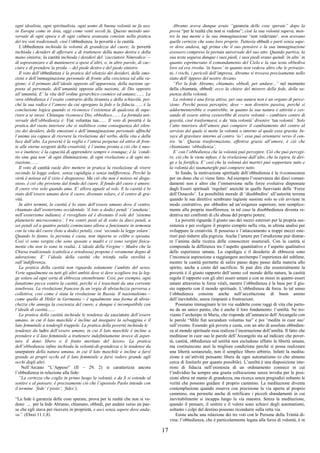 17
ogni idealista, ogni spiritualista, ogni uomo di buona volontà ne fa uso,
in Europa come in Asia, oggi come venti secoli fa. Questo metodo uni-
versale di ogni epoca e di ogni cultura avanzata consiste nella pratica
dei tre voti tradizionali, cioè l’obbedienza, la povertà e la castità.
L’obbedienza inchioda la volontà di grandezza del cuore; la povertà
inchioda i desideri di afferrare e di trattenere della mano destra e della
mano sinistra; la castità inchioda i desideri del ‘cacciatore Nimrodico’ –
di sopravanzare e di mantenersi a spese d’altri, o, in altre parole, di cac-
ciare e di prendere la preda – del piede destro e del piede sinistro.
Il voto dell’obbedienza è la pratica del silenzio dei desideri, delle emo-
zioni e dell’immaginazione personale di fronte alla coscienza ed alla ra-
gione; è il primato dell’ideale opposto all’apparenza, della nazione op-
posta al personale, dell’umanità opposta alla nazione, di Dio opposto
all’umanità. E’ la vita dell’ordine gerarchico cosmico ed umano;....... La
vera obbedienza è l’esatto contrario della tirannia e della schiavitù, poi-
ché la sua radice è l’amore da cui sgorgano la fede e la fiducia....... è la
conclusione logica quando si riconosce l’esistenza di qualcosa di supe-
riore a se stessi. Chiunque riconosce Dio, obbedisce....... La formula uni-
versale dell’obbedienza è: Fiat voluntas tua....... Il voto di povertà è la
pratica del vuoto interiore che si stabilisce come conseguenza del silen-
zio dei desideri, delle emozioni e dell’immaginazione personale affinché
l’anima sia capace di ricevere la rivelazione del verbo, della vita e della
luce dall’alto. La povertà è la veglia e l’attesa perpetue ed attive di fron-
te alle eterne sorgenti della creatività; è l’anima pronta a ciò che è nuo-
vo e inatteso; è la capacità di apprendere sempre e ovunque; è la ‘condi-
tio sine qua non’ di ogni illuminazione, di ogni rivelazione e di ogni ini-
ziazione.......
Il voto di castità vuole dire mettere in pratica la risoluzione di vivere
secondo la legge solare, senza cupidigia e senza indifferenza. Perché la
virtù è noiosa ed il vizio è disgustoso. Ma ciò che non è noioso né disgu-
stoso, è ciò che proviene dal fondo del cuore. Il fondo del cuore è amore.
Il cuore vive solo quando ama. E’ allora uguale al sole. E la castità è lo
stato dell’essere umano dove il cuore, divenuto solare, è il centro di gra-
vità.
In altri termini, la castità è lo stato dell’essere umano dove il centro,
chiamato dall’esoterismo occidentale ‘il loto a dodici petali’ (‘anahata’,
nell’esoterismo indiano), è risvegliato ed è divenuto il sole del ‘sistema
planetario microcosmico’. I tre centri posti al di sotto (a dieci petali, a
sei petali ed a quattro petali) cominciano allora a funzionare in armonia
con la vita del cuore (loto a dodici petali), cioè ‘secondo la legge solare’.
Quando lo fanno, la persona è casta, non importa se celibe o sposata.
Così vi sono vergini che sono sposate e madri e ci sono vergini fisica-
mente che non lo sono in realtà.. L’ideale della Vergine – Madre che la
Chiesa tradizionale (cattolica e ortodossa) propone è veramente degno di
adorazione. E’ l’ideale della castità che trionfa sulla sterilità e
sull’indifferenza.
La pratica della castità non riguarda solamente l’ambito del sesso.
Verte ugualmente su tutti gli altri ambiti dove si deve scegliere tra la leg-
ge solare ed ogni sorta di ebbrezza ottenebrante. Così, per esempio, ogni
fanatismo pecca contro la castità, perché si è trascinati da una corrente
tenebrosa. La rivoluzione francese fu un’orgia di ubriachezza perversa e
collettiva, così come è stata la rivoluzione in Russia. Il nazionalismo –
come quello di Hitler in Germania – è ugualmente una forma di ubria-
chezza che annega la coscienza del cuore, e dunque è incompatibile con
l’ideale di castità.......
La pratica della castità inchioda le tendenze da cacciatore dell’essere
umano, in cui il lato maschile è incline ad inseguire la selvaggina e il
lato femminile a tendergli trappole. La pratica della povertà inchioda le
tendenze da ladro dell’essere umano, in cui il lato maschile è incline a
prendere e il lato femminile a trattenere indefinitamente invece di aspet-
tare il dono libero o il frutto meritato del lavoro. La pratica
dell’obbedienza infine inchioda la volontà-di-grandezza o le tendenze da
usurpatore della natura umana, in cui il lato maschile è incline a farsi
grande ai propri occhi ed il lato femminile a farsi vedere grande agli
occhi degli altri.
Nell’Arcano “L’Appeso” (II – 29, 2) si caratterizza ancora
l’obbedienza in relazione alla fede:
“La certezza che coglie in primo luogo la volontà, e da lì si estende al
sentire e al pensare, è precisamente ciò che l’apostolo Paolo intende con
il termine ‘fede’ (‘pistis’, ‘fides’):
“La fede è garanzia delle cose sperate, prova per le realtà che non si ve-
dono ... per la fede Abramo, chiamato, obbedì, per andare verso un pae-
se che egli stava per ricevere in proprietà, e uscì senza sapere dove anda-
va”. (Ebrei 11:1,8)
Abramo aveva dunque avuto “garanzia delle cose sperate” dopo la
prova “per le realtà che non si vedono”; cioè la sua volontà sapeva, men-
tre la sua mente e la sua immaginazione ‘non vedevano’, non avevano
quelle certezze che sono loro proprie. Tuttavia obbedì e partì senza sape-
re dove andava, agì prima che il suo pensiero e la sua immaginazione
avessero compreso la portata universale del suo atto. Quando partiva, la
sua testa seguiva dunque i suoi piedi, i suoi piedi erano quindi ‘in alto’ in
quanto esprimevano il comandamento del Cielo e la sua testa obbediva
loro ed era rivolta ‘in basso’ in quanto non vedeva altro che le privazio-
ni, i rischi, i pericoli dell’impresa. Abramo si trovava precisamente nello
stato dell’Appeso del nostro Arcano.
“Per la fede Abramo, chiamato, obbedì, per andare...” nel momento
della chiamata, obbedì: ecco la chiave del mistero della fede, della sa-
pienza della volontà.
La volontà è una forza attiva; per sua natura non è un organo di perce-
zione. Perché possa percepire, deve – non divenire passiva, perché si
addormenterebbe o svanirebbe, in quanto la sua natura è attività e ces-
sando di essere attiva cesserebbe di essere volontà – cambiare centro di
gravità, cioè trasformarsi, e da ‘mia volontà’ divenire ‘tua volontà’. Solo
l’atto interiore dell’amore può compiere il cambiamento del centro al
servizio del quale si mette la volontà o intorno al quale essa gravita. In-
vece di gravitare intorno al centro ‘io’, essa può orientarsi verso il cen-
tro ‘tu’. Questa trasformazione, effettiva grazie all’amore, è ciò che
chiamiamo ‘obbedienza’.
E’ con l’obbedienza che la volontà può percepire. Ciò che può percepi-
re, ciò che le viene infuso, è la rivelazione dall’alto, che la ispira, la diri-
ge e la fortifica. E’ così che la volontà dei martiri può sopportare tutto e
la volontà dei taumaturghi può compiere tutto.
In fondo, la motivazione spirituale dell’obbedienza è la ri-conoscenza
per un dono che ci viene fatto. Ad esempio l’osservanza dei dieci coman-
damenti non è altro che l’immersione nelle forze evolutive dispensate
dagli Esseri spirituali ‘regolari’ anziché in quelle fuorvianti delle ‘Forze
dell’Ostacolo’. La possibilità morale di ‘disobbedire’ all’autorità terrena
quando le sue direttive sembrano ingiuste sussiste solo se ciò avviene in
modo costruttivo, per obbedire ad un’esigenza superiore, non semplice-
mente alla propria insofferenza; in tal caso la disobbedienza diventa re-
dentiva nei confronti di chi abusa del proprio potere.
La povertà riguarda il giusto uso dei mezzi esteriori per la propria sus-
sistenza e per svolgere il proprio compito nella vita, in ultima analisi per
sviluppare la creatività. Il possesso e l’attaccamento a troppi mezzi este-
riori può indurre alla pigrizia. Anche l’amore per l’erudizione può distrar-
re l’anima dalla ricerca delle conoscenze essenziali. Con la castità si
comprende la differenza tra l’aspetto quantitativo e l’aspetto qualitativo
delle esperienze umane. La cupidigia e il desiderio di ebbrezza sono
l’inconscia aspirazione a raggiungere anzitempo l’esperienza del sublime,
mentre la castità permette di salire passo dopo passo dalla materia allo
spirito, anche a costo del sacrificio. Si può dire che essenzialmente la
povertà è il giusto rapporto dell’uomo col mondo della natura, la castità
regola il rapporto con gli altri esseri umani e con se stessi in quanto esseri
umani attraverso le forze vitali, mentre l’obbedienza è la base per il giu-
sto rapporto con il mondo spirituale. L’obbedienza dà forza. In tal senso
l’obbedienza consiste anche nell’accettazione di buon animo
dell’inevitabile, senza rimpianti e frustrazioni.
Possiamo immaginare le tre vie suddette come raggi di vita che parto-
no da un unico punto, che è anche il loro fondamento: l’umiltà. Ne tro-
viamo l’archetipo in Maria, che risponde all’annuncio dell’Arcangelo con
le parole “Mihi fiat secundum voluntas tua” e poi ‘medita in cuor suo’
sull’evento. Essendo già povera e casta, con un atto di assoluta obbedien-
za al mondo spirituale essa realizza l’incarnazione dell’umiltà. Il fatto che
meditasse in cuor suo le parole dell’Arcangelo sta ad indicare che pover-
tà, castità, obbedienza ed umiltà non escludono affatto la libertà umana,
ma costituiscono anzi la migliore condizione perché si possa realizzare
una libertà sostanziale, non il semplice libero arbitrio. Infatti la medita-
zione è un’attività pensante libera da ogni automatismo (o che almeno
cerca di limitarlo per quanto possibile). L’umiltà è una disposizione inte-
riore di fiducia nell’esistenza di un ordinamento cosmico in cui
l’individuo ha sempre una giusta collocazione senza invidia per le posi-
zioni altrui né manie di grandezza, ma ricerca senza pregiudizi soltanto le
verità che possono guidare il proprio cammino. La meditazione diventa
contemplazione quando osserva con precisione la via aperta al proprio
cammino, ma permette anche di rettificare i piccoli sbandamenti in cui
inevitabilmente si incappa lungo la via maestra. Senza la meditazione,
quando il pensare, il sentire e il volere sono schiavi degli automatismi,
soltanto i colpi del destino possono ricondurre sulla retta via.
Esiste anche una relazione dei tre voti con le Persone della Trinità di-
vina: l’obbedienza, che è particolarmente legata alla forza di volontà, è in
 