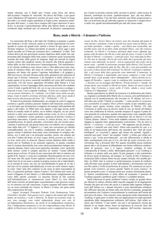 18
stretta relazione con il Padre (per l’uomo come forza che deriva
dall’accettare l’impulso di ‘necessità’ che deriva dal Padre, e per questi
come obbedienza all’imperativo assoluto di porsi come ‘Essere in luogo
del nulla’); la castità, legata soprattutto al Figlio (come ‘pienaezza solare’
da parte dell’uomo’, e come forza creatrice del Logos attraverso il sacri-
ficio); la povertà è particolarmente affine allo Spirito Santo in quanto
ricettacolo degli archetipi puri ed essenziali di pensiero; analogamente
per l’uomo la povertà consiste nella ‘povertà in spirito’, nella ricerca di
pensieri, sentimenti ed azioni ‘qualitativamente’ puri, che non abbiso-
gnano del superfluo; l’uso dei beni materiali sarà allora proporzionato a
tale via di povertà che gli individui seguono in situazioni e compiti diver-
si nella vita, quindi non determinabile per tutti allo stesso modo.
Bene, male e libertà – I demoni e l’inferno
La concezione del bene e del male che Tomberg ci propone è quanto
mai moderna a livello culturale, anche se a livello esperienziale ciò corri-
sponde al vissuto dei grandi santi, martiri e mistici di ogni epoca e con-
fessione religiosa. La cultura prevalente in passato e ancor oggi è però
quella secondo cui il bene per sussistere deve ‘combattere’ il male. Tale
cultura deriva da una percezione animica dualistica della realtà, ben rap-
presentata dall’immagine della lotta contro il demonio quale incarnazione
assoluta del male, dalle guerre di religione, dagli atti omicidi di singoli
uomini contro altri giudicati nemici od ostacoli alla felicità generale e
infine dalla via alla virtù attraverso l’autocastigazione. Tali manifestazio-
ni di volontà combattiva sono mosse volta a volta dalla paura (per man-
canza di autentica fede), dal senso di solitudine (per una mancanza di
speranza nel futuro che genera l’egoismo individuale e di gruppo) e
dall’insicurezza, che può sfociare anche nella spietatezza per mancanza di
amore (qui il termine ‘mancanza’ è da intendersi in senso relativo), es-
sendo queste le tre prove essenziali ineludibili nel corso dell’evoluzione
universale. Ciò che invece appartiene all’ambito della libertà è il loro
superamento, ovvero il passaggio dalla concezione del bene che combatte
contro il male a quella del bene che con la sua sola presenza sconfigge o
disperde il male. Così si esprime Tomberg: “Il bene non combatte il male
con un’azione distruttiva. Lo ‘combatte’ con il fatto stesso della sua pre-
senza. Come le tenebre arretrano di fronte alla luce, nello stesso modo il
male arretra alla presenza del bene” (II – “Il Diavolo” – 152, 3).
Si tratta di un principio fondamentale, un esempio di come la saggezza
exoterica e quella esoterica possono fondersi nell’intuizione conoscitiva,
e ne troviamo una formulazione evangelica ad esempio nella parabola del
grano e del loglio. In effetti però esso appare a tutt’oggi ancora molto
alieno al comune modo di sentire, sia in ambito religioso, sia nei circoli
esoterici e nelle varie espressioni della società civile, in cui ci si affanna
sempre a ‘combattere’ contro qualcuno o qualcosa (il diavolo, l’eretico, il
pericoloso innovatore, il partito avverso, le culture diverse, ecc.). Come
esemplificazione di questo principio, osserviamo che chi accetta passi-
vamente il martirio per una giusta causa non è un imbelle, ma è compene-
trato dalla fede (cfr. “L’Appeso”), e i santi non convertono gli infedeli
contraddicendoli, ma con il semplice irradiamento del loro amore. In
questa visione il dualismo bene-male viene trasformato in semplice dia-
lettica, ove il male non è un principio assoluto, eterno, ma soltanto per
così dire l’ombra del bene; un bene troppo debole proietta un’ombra, e
un bene molto forte la disperde. Questa visione dialettica della realtà si
risolve poi in Tomberg in un monismo superiore, in quanto considera
tutte le creature demoniache non come entità assolutamente maligne eter-
namente dannate, bensì come esseri gerarchici decaduti, come ‘gerarchie
della sinistra’ aventi il compito specifico di ‘tentare’ l’uomo affinché
questi possa evolvere. Si tratta di una concezione del tutto in sintonia con
quella di R. Steiner, e viene poi completata filosoficamente nel mio DTM,
nel senso che Dio quale Essere supremo manifesta il suo amore proiet-
tando fuori di sé con moto a spirale la propria essenza che si individualiz-
za in miriadi di esseri, ma con ciò inevitabilmente la parte di sé che è
tutt’uno con le creature individualizzate avverte un vuoto relativo esperi-
to come ‘male’ (più oltre vedremo in che senso la parte trascendente di
Dio e le gerarchie spirituali ‘odiano il pieno’). Nel colmare tale vuoto, gli
esseri sviluppano la loro libertà e si individualizzano completamente nel
corso delle epoche cosmiche. La massima felicità di Dio consiste
nell’individualizzarsi in innumerevoli esseri liberi! La vera felicità
dell’uomo consiste nel partecipare coscientemente a tale processo cosmi-
co. In coerenza con tale concezione, il passo seguente dell’autore stabili-
sce un nesso profondo tra l’essere, la libertà e il bene, che porta anche
alla comprensione del male.
“…Angeli, Arcangeli, Principati, Podestà, Virtù, Dominazioni, Troni,
Cherubini e Serafini. Tutti questi esseri, compresi gli uomini (gli Ischim),
hanno un’esistenza o reale o illusoria. Se hanno un’esistenza reale, se
non sono miraggi, sono entità indipendenti dotate non solo di
un’indipendenza fenomenica, ma anche di un’indipendenza noumenica.
Ora, l’indipendenza noumenica è ciò che comprendiamo come libertà. In
effetti, la libertà non è altro che l’esistenza reale e completa di un essere
creato da Dio. Essere libero ed esistere sono dei sinonimi dal punto di
vista morale e spirituale. Come la morale non esiste senza la libertà, così
un’entità spirituale – anima o spirito – non libera non esisterebbe, ma
farebbe parte solo di un’altra entità spirituale libera, cioè che esistesse
realmente. La libertà è l’esistenza spirituale degli esseri. Quando leg-
giamo nella Scrittura che Dio ha creato tutti gli esseri, il senso è che Dio
ha dato la libertà – o esistenza – a tutti gli esseri. Una volta data la liber-
tà, Dio non la riprende. Perciò gli esseri delle dieci gerarchie già men-
zionate sono immortali. La morte – non la separazione dal corpo, ma la
morte reale – sarebbe la privazione assoluta della libertà. Cioè la perdi-
ta completa dell’esistenza data da Dio. Ma chi o cosa può prendere ad
un essere il dono divino dell’esistenza? La libertà, l’esistenza è inaliena-
bile, e gli esseri delle dieci gerarchie sono immortali. L’enunciato: la
libertà o l’esistenza è inalienabile, può essere compreso o come il più
grande dono, il più grande valore immaginabile – allora diventa un as-
saggio di Paradiso – oppure come la condanna alla ‘perpetua esistenza’
– e diventa così un assaggio dell’Inferno. Poiché nessuno ci ‘manda’ da
alcuna parte, non essendo la libertà un teatro. Siamo noi stessi a fare la
scelta. Ama l’esistenza e avrai scelto il Cielo; odiala e avrai scelto
l’Inferno (“L’Imperatore”: 119, 6).
Questa equivalenza tra libertà ed esistenza è la definizione più sinteti-
ca, originale e profonda della libertà che io conosca, ed è perfettamente in
sintonia con le caratterizzazioni che troviamo in R. Steiner, nel DTM e
nell’altro mio scritto “Libertà va cercando...”, come qualità in evoluzione
non assimilabile al semplice libero arbitrio (anche se per comodità è giu-
stificato usare questo termine come sinonimo di libertà). Chi odia
l’esistenza in realtà cerca un diverso modo di vita, un ritorno all’indietro
verso una condizione di felicità, essendo incapace di seguire il piano di-
vino generale di evoluzione; quando tale regressione viene impedita dalla
saggezza cosmica, la disperazione temporanea che ne deriva è ciò che
l’autore chiama ‘inferno’. Forse nella suddetta citazione al lettore non è
sfuggita la seguente frase apparentemente sconcertante: “Dio ha dato la
libertà – o esistenza – a tutti gli esseri”. Ma sappiamo che gli animali, i
vegetali e i minerali non sono liberi! Allora sono possibili tre casi: o si
tratta di un’imprecisione dell’autore che intendeva dire “tutti gli esseri
intelligenti” (o “coscienti”), oppure egli ritiene che animali, vegetali e
minerali non siano “esseri” ma semplici “entità”, o infine, per voluto sot-
tinteso o per ‘svista provvidenziale’, con tale affermazione si allude al
fatto, assolutamente certo per il DTM, che tutti gli esseri evolvono, ed e-
volveranno fino a diventare Dio! Per quanto incredibile possa sembrare
questa idea a chi ha paura di abbandonare una forma millenaria condizio-
nante di pensiero, essa è il logico, semplice sviluppo di tutta
l’antroposofia di Steiner e della “philosophia perennis” a cui Tomberg si
richiama e si attiene nella sua opera. Si può giungere a tale conclusione
da diversi punti di partenza, ad esempio: se l’amore di Dio si limitasse a
sostanziare delle creature libere ma pur sempre limitate, non sarebbe per-
fetto. In effetti tutte le creature si perfezioneranno al punto di confluire
nella Divinità senza perdere la loro individualità e diventeranno tutt’uno
con Dio anche a livello di perfezione di essenza. Poi comincerà un nuovo
grande ciclo evolutivo, un nuovo grande ‘battito di cuore cosmico’. In
questa prospettiva non v’è dunque posto per creature eternamente danna-
te. Questa considerazione ci porta allora ad esaminare il pensiero di
Tomberg riguardo a problemi quali l’inferno e i cosiddetti demoni.
Nella trattazione di questi problemi l’autore compie un grande sforzo
per liberare la cultura cattolica dalle risacche stagnanti di un dogmatismo
formale che pure nel corso dei secoli si è epurato dalle ingenue raffigura-
zioni dell’inferno ove i dannati bruciano o sono letteralmente sottoposti
alle afflizioni descritte da Dante nella sua Divina Commedia, giungendo
ad ammettere che l’inferno è essenzialmente la condizione dell’anima del
tutto priva di amore. Tale concetto viene riproposto molto chiaramente da
Tomberg, il quale però va molto oltre nel rappresentare la realtà spirituale
adombrata dalle immaginazioni millenarie dell’inferno. Egli infatti so-
stiene che l’inferno “è una realtà”, ma non è un’esperienza vissuta dai
dannati in un tempo eterno, bensì un’esperienza di intensità fuori dal
tempo e dallo spazio, l’esperienza appunto dell’assoluta mancanza
 