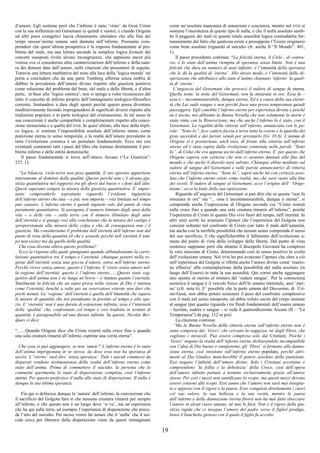 19
d’amore. Egli sostiene però che l’inferno è stato ‘vinto’ da Gesù Cristo
con la sua sofferenza nel Getsemani (e quindi è vuoto), e citando Origene
ed altri passi evangelici lascia chiaramente intendere che alla fine dei
tempi nessun’anima umana sarà dannata nell’inferno. Possiamo com-
prendere che quest’ultima prospettiva è la risposta fondamentale al pro-
blema del male, ma una lettura secondo la semplice logica formale dei
concetti suesposti rivela alcune incongruenze, che appaiono ancor più
vistose ove si considerino altre caratterizzazioni dell’inferno e della natu-
ra dei demoni date dall’autore, nelle citazioni che presenterò di seguito.
Tuttavia una lettura meditativa del testo alla luce della ‘logica morale’ mi
porta a concludere che da una parte Tomberg afferma senza ombra di
dubbio la prevalenza dell’amore divino rispetto alla giustizia punitiva
come soluzione del problema del bene, del male e della libertà, e d’altra
parte, in base alla ‘logica estetica’, non si spinge a voler riconoscere del
tutto il concetto di inferno proprio dell’immaginario teologico-filosofico
corrente, limitandosi a dare degli spunti perché questo possa diventare
meditativamente fecondo impregnandosi di significati diversi rispetto alla
tradizione popolare e in parte teologica del cristianesimo. In tal senso la
sua concezione è anche compatibile e complementare rispetto alla conce-
zione steineriana e a quella del DTM. In quest’ultimo, alla luce della tripli-
ce logica, si sostiene l’impossibilità assoluta dell’inferno inteso come
punizione eterna in senso temporale, e la realtà dell’amore prevalente in
tutta l’evoluzione cosmica è un postulato fondamentale. Ecco ora con
eventuali commenti tutti i passi del libro che trattano direttamente il pro-
blema inferno e delle entità demoniache.
Il passo fondamentale si trova nell’ottavo Arcano (“La Giustizia”:
237, 1):
“La bilancia ‘cielo-terra non pesa quantità; il suo operato appartiene
interamente al dominio della qualità. Questo perché non c’è alcuna giu-
stizia quantitativa nel rapporto tra gli sforzi dal basso e i doni dall’alto.
Questi superano sempre la misura della giustizia quantitativa. E’ impor-
tante comprenderlo soprattutto riguardo l’evidente ingiustizia
dell’inferno eterno che una – o più, non importa – vita limitata nel tempo
può causare. L’inferno eterno è quindi ingiusto solo dal punto di vista
puramente quantitativo. Si paragona il numero limitato degli anni della
vita – o delle vite – sulla terra con il numero illimitato degli anni
dell’eternità e si giunge così alla conclusione che la misura del castigo è
sproporzionata alla misura della colpa e che, di conseguenza non c’è
giustizia. Ma consideriamo il problema dell’eternità dell’inferno non dal
punto di vista della quantità (il che è assurdo perché nell’eternità il tem-
po non esiste) ma da quello della qualità.
Che cosa diventa allora questo problema?
Ecco la risposta alla quale giungiamo quando abbandoniamo la corre-
lazione quantitativa tra il tempo e l’eternità: chiunque penetri nella re-
gione dell’eternità senza una goccia d’amore, entra nell’inferno eterno.
Perché vivere senza amore, questo è l’inferno. E vivere senza amore nel-
la regione dell’eternità, questo è l’inferno eterno.......Questo stato sog-
gettivo dell’anima non è né lungo né breve – è intenso quanto l’eternità.
Similmente la felicità che un santo prova nella visione di Dio è intensa
come l’eternità, benché a volte per un osservatore esterno non duri che
pochi minuti. La ‘regione’ dell’eternità è quella dell’intensità che supera
le misure di quantità che noi prendiamo in prestito al tempo e allo spa-
zio. L’‘eternità’ non è una durata di estensione infinita; essa è l’intensità
della ‘qualità’ che, confrontato col tempo e così tradotta in termini di
quantità, è paragonabile ad una durata infinita. Su questo, Nicolas Ber-
djaev ci dice:
“.......Quando Origene dice che Cristo resterà sulla croce fino a quando
una sola creatura rimarrà all’inferno, esprime una verità eterna”.
Che cosa si può aggiungere, se non ‘amen’? L’inferno eterno è lo stato
dell’anima imprigionata in se stessa, da dove essa non ha speranza di
uscire. L’‘eterno’ vuol dire ‘senza speranza’. Tutti i suicidi commessi da
disperati rendono testimonianza della realtà dell’inferno eterno come
stato dell’anima. Prima di commettere il suicidio, la persona che lo
commette sperimenta lo stato di disperazione completa, cioè l’inferno
eterno. Per questo preferisce il nulla allo stato di disperazione. Il nulla è
dunque la sua ultima speranza.
Fin qui si definisce dunque la ‘natura’ dell’inferno, la convinzione che
il sacrificio del Golgota farà sì che nessuna creatura rimarrà per sempre
all’inferno, e che questo non è un luogo dove ‘si va’, ma un’esperienza
che ha qui sulla terra, ad esempio l’esperienza di disperazione che prece-
de l’atto del suicidio. Per inciso vorrei far notare che il ‘nulla’ che il sui-
cida cerca per liberarsi dalla disperazione viene da questi immaginato
come un’assoluta mancanza di sensazioni e coscienza, mentre nel DTM si
sostiene l’inesistenza di questo tipo di nulla, e che il nulla assoluto sareb-
be il peggiore dei mali in quanto totale assurdità logica contraddetta for-
tunatamente dal fatto che qualcosa esiste e presuppone l’Essere originario
come bene assoluto (riguardo al suicidio cfr. anche II “Il Mondo”: 401,
1).
Il passo precedente continua: “La felicità eterna, il Cielo’, al contra-
rio, è lo stato dell’anima riempita di speranza senza limite. Non è una
felicità che dura un numero di anni infinito; è l’intensità della speranza
che le dà la qualità di ‘eterna’. Allo stesso modo, è l’intensità della di-
sperazione che attribuisce allo stato d’animo chiamato ‘inferno’ la quali-
tà di ‘eterno’.
L’angoscia del Getsemani che provocò il sudore di sangue fu eterna.
Quella notte, la notte del Getsemani, non fu misurata in ore. Essa fu –
essa è – incommensurabile, dunque eterna. Ed è a causa della sua eterni-
tà che Lui sudò sangue e non perché fosse una prova temporanea quindi
passeggera. Egli conobbe l’inferno eterno per esperienza diretta e poiché
ne è uscito, noi abbiamo la Buona Novella che non solamente la morte è
stata vinta con la Risurrezione, ma che anche l’inferno lo è stato, con il
Getsemani. La regalità della vittoria sull’inferno, annunciata con le pa-
role: “Sono Io”, fece cadere faccia a terra tutta la coorte e le guardie dei
gran sacerdoti e dei farisei venuti per arrestarlo (Gv 18:6). L’anima di
Origene si è prosternata, anch’essa, di fronte alla vittoria sull’inferno
eterno ed è stata rapita dalla rivelazione contenuta nelle parole “Sono
Io”, di Colui che era appena uscito dall’inferno eterno. E’ per questo che
Origene sapeva con certezza che non ci saranno dannati alla fine del
mondo e che anche il diavolo sarà salvato. Chiunque abbia meditato sul
sudore di sangue del Getsemani e sulle parole annunciatrici di vittoria
eterna sull’inferno eterno, “Sono Io”, saprà anche lui con certezza asso-
luta che l’inferno eterno esiste come realtà, ma che sarà vuoto alla fine
dei secoli. Il sudore di sangue al Getsemani, ecco l’origine dell’ ‘Orige-
nismo’, ecco la fonte della sua ispirazione.
Riguardo all’angoscia del Getsemani si può dire che se questa “non fu
misurata in ore” ma “... essa è incommensurabile, dunque è eterna”, si
comprende anche l’espressione di Origene secondo cui “Cristo resterà
sulla croce fino a quando una sola creatura rimarrà all’inferno”, poiché
l’esperienza di Cristo in quanto Dio vive fuori del tempo, nell’eternità. In
altri miei scritti ho avanzato l’ipotesi che l’esperienza del Golgota non
consista soltanto nel confronto di Cristo con tutto il male dell’umanità,
ma anche con la terribile possibilità che nessun uomo comprenda il senso
del suo sacrificio, il che significherebbe il fallimento dell’evoluzione u-
mana dal punto di vista dello sviluppo della libertà. Dal punto di vista
esoterico sappiamo però che almeno il discepolo Giovanni ha compreso
la vera missione di Cristo, determinando così in senso positivo la svolta
dell’evoluzione umana. Nel DTM ho poi avanzato l’ipotesi che oltre a ciò
nell’esperienza del Golgota si rifletta anche l’amore divino come ‘reazio-
ne effusiva’ alla contemplazione della possibilità del nulla assoluto (in
luogo dell’Essere) in tutta la sua assurdità. Qui vorrei anche aggiungere
uno spunto in merito al mistero del ‘sudare sangue’. Per la conoscenza
esoterica il sangue è il veicolo fisico dell’Io umano immotale, anzi ‘eter-
no’ (cfr. nota 6). E’ possibile che la parte umana del Dio-uomo, di Cri-
sto-Gesù, non abbia potuto sostenere il peso del confronto complessivo
con il male nel senso suesposto, ed abbia voluto uscire dal corpo insieme
al sangue (per quanto riguarda i tre fluidi fondamentali dell’essere umano
– lacrime, sudore e sangue – si veda il quattordicesimo Arcano (II – “La
Temperanza”) da pag. 112 in poi)
La citazione continua:
“Ma la Buona Novella della vittoria eterna sull’inferno eterno non è
stata compresa dai ‘Greci’ che cercano la saggezza, né dagli Ebrei, che
vogliono i miracoli. Può essere compresa solo dai Cristiani. Poiché i
‘Greci’ negano la realtà dell’inferno eterno dichiarandolo incompatibile
con l’idea di Dio buono e onnipotente, gli ‘Ebrei’ si fermano alla danna-
zione eterna, cioè insistono sull’inferno eterno popolato, perché altri-
menti al Dio Giudice mancherebbe il potere assoluto della punizione.
Essi negano l’infinità dell’amore divino. Solo i Cristiani accettano e
comprendono ‘la follia e la debolezza’ della Croce, cioè dell’opera
dell’amore infinito portata a termine esclusivamente grazie all’amore
stesso. Per essi i mezzi non santificano lo scopo, ma questi mezzi devono
essere consoni allo scopo. Essi sanno che l’amore non sarà mai insegna-
to e appreso con il rigore e la paura. Esso conquista direttamente i cuori
col suo valore, la sua bellezza e la sua verità, mentre la paura
dell’inferno e della dannazione eterna finora non ha mai fatto sbocciare
l’amore in alcun cuore umano, né mai lo farà. Non è il rigore della giu-
stizia rigida che ci insegna l’amore del padre verso il figliol prodigo,
bensì il banchetto gioioso con il quale il figlio fu accolto.
 