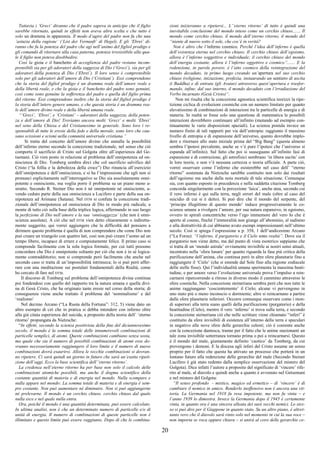 20
Tuttavia i ‘Greci’ diranno che il padre sapeva in anticipo che il figlio
sarebbe ritornato, quindi in effetti non aveva altra scelta e che tutto è
solo un dramma in apparenza. Il modo d’agire del padre non fu che una
‘astuzia della ragione’ (‘List der Vernunft’ di Hegel). E gli ‘Ebrei’ di-
ranno che fu la potenza del padre che agì nell’animo del figliol prodigo e
gli comandò di ritornare alla casa paterna, potenza irresistibile alla qua-
le il figlio non poteva disobbedire.
Così la gioia e il banchetto di accoglienza del padre restano incom-
prensibili sia per gli adoratori della saggezza di Dio (‘Greci’), sia per gli
adoratori della potenza di Dio (‘Ebrei’). Il loro senso è comprensibile
solo per gli adoratori dell’amore di Dio (‘Cristiani’). Essi comprendono
che la storia del figliol prodigo è un dramma reale dell’amore reale e
della libertà reale, e che la gioia e il banchetto del padre sono genuini,
così come sono genuine la sofferenza del padre e quella del figlio prima
del ritorno. Essi comprendono inoltre che la storia del figliol prodigo è
la storia dell’intero genere umano, e che questa storia è un dramma rea-
le dell’amore divino reale e della libertà umana reale.
“‘Greci’, ‘Ebrei’, e ‘Cristiani’ – adoratori della saggezza, della poten-
za e dell’amore di Dio! Troviamo ancora molti ‘Greci’ e molti ‘Ebrei’
nel seno della Chiesa e del Cristianesimo in generale. Sono loro i re-
sponsabili di tutte le eresie della fede e della morale, sono loro che cau-
sano scissioni e scismi nella comunità universale cristiana.”
Si tratta del concetto dell’amore divino che annulla la possibilità
dell’inferno eterno secondo la concezione tradizionale, nel senso che ciò
comporta il sacrificio di Cristo sul Golgota oltre all’esperienza del Ge-
tsemani. Ciò vien posto in relazione al problema dell’onnipotenza ed on-
niscienza di Dio. Tomberg sembra dirci che col sacrificio salvifico del
Cristo (“la follia e la debolezza della croce”) Dio rinuncia all’esercizio
dell’onnipotenza e dell’onniscienza, e si ha l’impressione che egli non si
pronunci esplicitamente sull’interrogativo se Dio sia assolutamente onni-
potente e onnisciente, ma voglia porre il problema su un piano meno a-
stratto. Secondo R. Steiner Dio non è né onnipotente né onnisciente, a-
vendo ceduto parte della sua onniscienza a Lucifero e parte della sua on-
nipotenza ad Arimane (Satana). Nel DTM si confuta la concezione tradi-
zionale dell’onnipotenza ed onniscienza di Dio in modo più radicale, a
monte di tutto ciò sulla base della triplice logica, affermando in suo luogo
la perfezione di Dio nell’amore e la sua ‘onnisaggezza’ (che non è onni-
scienza assoluta). A ciò che nel DTM vien detto chiaramente o indiretta-
mente suggerito, qui vorrei aggiungere che la difficoltà del pensiero a
dirimere questo problema è quella di non comprendere che come Dio non
può creare un triangolo con quattro lati, così non può creare l’uomo ad un
tempo libero, incapace di errare e compiutamente felice. Il primo caso si
comprende facilmente con la sola logica formale, per cui tutti possono
concordare che Dio è onnipotente soltanto per ciò che non è in sé logica-
mente contraddittorio; non si comprende però facilmente che anche nel
secondo caso si tratta di un’impossibilità intrinseca; lo si può però affer-
rare con una meditazione sui postulati fondamentali della Realtà, come
ho cercato di fare nel DTM.
Il discorso di Tomberg sul problema dell’onnipotenza divina continua
poi fondendosi con quello del rapporto tra la natura umana e quella divi-
na di Gesù Cristo, che ha originato tante eresie nel corso della storia; di
conseguenza viene anche trattato il problema del ‘nominalismo’ e del
‘realismo’
Nel decimo Arcano (“La Ruota della Fortuna”: 312, 5) viene dato un
altro esempio di ciò che in pratica si debba intendere con inferno oltre
alla già citata esperienza del suicida, a proposito della teoria dell’ ‘eterno
ritorno’ propungata da Nietzsche:
“In effetti, secondo la scienza positivista della fine del diciannovesimo
secolo, il mondo è la somma totale delle innumerevoli combinazioni di
particelle semplici, di atomi. Queste combinazioni cambiano senza sosta,
ma quale che sia il numero di possibili combinazioni di atomi esse do-
vranno necessariamente raggiungere il loro limite e il numero di nuove
combinazioni dovrà esaurirsi. Allora le vecchie combinazioni si dovran-
no ripetere. Ci sarà quindi un giorno in futuro che sarà un’esatta ripeti-
zione dell’oggi. Ecco la base scientifica dell’‘eterno ritorno’.
La credenza nell’eterno ritorno ha per base non solo il calcolo delle
combinazioni atomiche possibili, ma anche il dogma scientifico della
costante quantità di materia e di energia nel mondo. Nulla scompare e
nulla appare nel mondo: La somma totale di materia e di energia è sem-
pre costante. Non può aumentare né diminuire. Non si può aggiungerne
né prelevarne. Il mondo è un cerchio chiuso. cerchio chiuso dal quale
nulla esce e nel quale nulla entra.
Ora, poiché il mondo è una quantità determinata, può essere calcolato.
In ultima analisi, non è che un determinato numero di particelle e/o di
unità di energia. Il numero di combinazioni di queste particelle non è
illimitato e questo limite può essere raggiunto. Dopo di che le combina-
zioni inizieranno a ripetersi... L’‘eterno ritorno’ di tutto è quindi una
inevitabile conclusione del mondo inteso come un cerchio chiuso....... Il
mondo come cerchio chiuso, il mondo dell’eterno ritorno, il mondo del
“niente di nuovo sotto il sole, che cos’è in verità?
Non è altro che l’inferno cosmico. Perché l’idea dell’inferno è quella
dell’esistenza eterna nel cerchio chiuso. Il cerchio chiuso dell’egoismo,
allora è l’inferno soggettivo e individuale; il cerchio chiuso del mondo
dell’energia costante, allora è l’inferno oggettivo e cosmico”....... E la
redenzione, in parole povere, è l’atto cosmico della reintegrazione del
mondo decaduto, in primo luogo creando un’apertura nel suo cerchio
chiuso (religione, iniziazione, profezia, instaurando un sentiero di uscita
(i Buddha) e di entrata (gli Avatar) attraverso quest’apertura e trasfor-
mando, infine, dal suo interno, il mondo decaduto con l’irradiazione del
Verbo incarnato (Gesù Cristo)”.
Non mi risulta che la concezione agnostica scientifica teorizzi la ripe-
tizione ciclica di evoluzioni cosmiche con un numero limitato per quanto
elevatissimo di combinazioni di interazioni tra le particelle di energia e di
materia. In realtà se fosse solo una questione di matematica le possibili
interazioni dovrebbero continuare all’infinito (mutando ad esempio con-
tinuamente le varie disposizioni spaziali). La scienza postula invece un
numero finito di tali rapporti per via dell’entropia: raggiunto il massimo
livello di entropia e di espansione dell’universo, questo dovrebbe implo-
dere e ritornare allo stato iniziale prima del “Big Bang” (questa almeno
sembra l’ipotesi prevalente, anche se v’è pure l’ipotesi che l’universo si
espanda all’infinito). Sul fatto che poi si susseguano all’infinito fasi di
espansione e di contrazione, gli astrofisici sembrano ‘in libera uscita’ con
le loro teorie, e non v’è nessuna certezza o teoria ufficiale. A parte ciò,
vorrei osservare come l’inferno che esisterebbe nel caso dell’ “eterno
ritorno” sostenuta da Nietzsche sarebbe costituito non solo dai risultati
dell’egoismo ma anche dalla noia mortale di tale situazione. Comunque
sia, con quanto esposto in precedenza e nella suddetta citazione Tomberg
concorda singolarmente con la percezione ‘laica’, anche atea, secondo cui
il vero inferno è qui sulla terra, negli orrori del male (oltre al caso del
suicidio di cui si è detto). Si può dire che il mondo del serpente, del
‘principe illegittimo di questo mondo’ induce progressivamente le co-
scienze umane a rivolgere l’amore, per sua natura espansivo, in egoismo,
ovvero in spirali concentriche verso l’ego immemore del vero Io che è
aperto al cosmo, finché l’immoralità non giunge all’abominio, al sadismo
e alla distruttività di cui abbiamo avuto esempi impressionanti nell’ultimo
secolo. Così si spiega l’espressione a p. 358, 1 dell’undicesimo Arcano
(“La Forza): “l’inferno, il purgatorio e il Cielo sono realtà”. Dove sia il
purgatorio non viene detto, ma dal punto di vista esoterico sappiamo che
si tratta di un ‘mondo astrale’ ovviamente invisibile ai nostri sensi attuali,
incentrato nella ‘sfera lunare’ per quanto riguarda la fase più critica della
purificazione dell’anima, che continua però in altre sfere planetarie fino a
raggiungere il ‘Cielo’ (che si estende dal Sole fino alla regione zodiacale
delle stelle fisse). Qui l’individualità umana sperimenta la massima beati-
tudine, e per amore verso l’evoluzione universale prova l’impulso a rein-
carnarsi ripercorrendo a ritroso in diverso modo il cammino attraverso le
sfere cosmiche. Nella concezione steineriana sembra però che non tutte le
anime raggiungano ‘coscientemente’ il Cielo; alcune vi pervengono in
uno stato più o meno inconscio o dormiente; altre si reincarnano a partire
dalle sfere planetarie inferiori. Occorre comunque osservare come i mon-
di superiori alla terra siano quelli della purificazione (purgatorio) e della
beatitudine (Cielo), mentre il vero ‘inferno’ si trova sulla terra, e secondo
la concezione steineriana ciò che nelle scritture viene chiamato “inferi” è
costituito da sfere invisibili di esistenza all’interno della terra e speculari
in negativo alle nove sfere delle gerarchie celesti; ciò è coerente anche
con la concezione dantesca, tranne per il fatto che le anime stazionanti un
tale zona invisibile sotterranea tornano prima o poi a reincarnarsi. Questo
è il mondo del male, giustamente definito ‘caotico’ da Tomberg, da cui
provengono i demoni. E la discesa agli inferi del Cristo assume un senso
proprio per il fatto che questa ha attivato un processo che porterà in un
lontano futuro alla redenzione delle gerarchie del male (Secondo Steiner
Lucifero è già stato redento dalla semplice osservazione del mistero del
Golgota). Dice infatti l’autore a proposito del significato di ‘vincere’ rife-
rito al male, al diavolo e quindi anche a quanto è avvenuto nel Getsemani
e nel mistero del Golgota:
“Il senso profondo - mistico, magico ed ermetico – di ‘vincere’ è di
cambiare il nemico in amico. Renderlo inoffensivo non è ancora una vit-
toria. La Germania nel 1918 fu resa impotente, ma non fu vinta – e
l’anno 1939 lo dimostra. Invece la Germania dopo il 1945 è certamente
vinta, in quanto ora è una sincera alleata dei suoi vecchi nemici. Lo stes-
so si può dire per il Giappone in quanto stato. Su un altro piano, è altret-
tanto vero che il diavolo sarà vinto solo nel momento in cui la sua voce –
non importa se roca oppure chiara – si unirà al coro delle gerarchie ce-
 