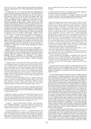 21
lesti nelle lodi a Dio”. Questa concezione della redenzione del diavolo
concorda sostanzialmente con la visione antroposofica e quella filosofica
del DTM.
Se ammettiamo che vi sia coerenza nella concezione tomberghiana del
male e dell’inferno, possiamo riassumerla così: la realtà dell’inferno ri-
guarda il male commesso dagli uomini sulla terra, che è pur sempre un
male limitato; il fatto che Cristo nel mistero del Golgota abbia ‘vinto
l’inferno’ significa che egli ha immesso nell’evoluzione una forza
d’amore che impedirà al male di raggiungere il ‘punto di non ritorno’,
che sarebbe l’inferno assoluto. Rimane l’inferno parziale, ma anche
l’impulso inarrestabile di redenzione per l’uomo e per gli esseri che la
tradizione chiama demòni, definiti da Tomberg “gerarchie della sinistra”
e da Steiner “Forze dell’Ostacolo” (o “Forze d’Opposizione”). Si tratta in
sostanza di esseri spirituali non intrinsecamente cattivi, ma semplicemen-
te unilaterali nella loro visione del mondo e tendenza a tentare l’uomo per
sfruttarlo in vari modi. A redimere le Forze dell’Ostacolo saranno proprio
gli uomini stessi attraverso l’esercizio delle virtù. Questa concezione del-
la redenzione sicura non esclude la libertà umana. Afferma l’autore:
“l’uomo è libero – e lo rimane sulla terra, all’inferno, in purgatorio e in
Cielo – ovunque e sempre” (II “La Temperanza”: 97, 4). L’apparente
incompatibilità di queste due realtà trova una soluzione nel fatto che la
libertà umana si esercita nelle innumerevoli scelte di percorsi più o meno
impervi sulla via dell’evoluzione, che comunque arriveranno alla meta
finale; le scelte umane determineranno dunque il come vi si arriva (se con
un pugno di mosche o con l’oro in mano), non la ‘salvezza’ (arrivare vivi
alla meta) o la ‘dannazione’ (arrivarvi morti). Sull’argomento vediamo
ora il passo seguente:
“...Possiamo leggere affermazioni come questa, del cardinale Billot:
“Quando l’anima esce dal corpo non è più capace di cambiare il suo
orientamento morale, né di scostarsi da una precedente adesione al pecca-
to, ma al contrario vi si fissa, nella disposizione in cui la volontà si trova
all’istante della morte, divenuta in quel momento inflessibile e ribelle a
qualunque idea di ritrattazione, di conversione e di pentimen-
to...L’eternità delle pene esiste solo in funzione dell’eterna perseveranza
della disposizione perversa in cui si trovano i dannati al momento
dell’uscita dalla vita”.
E’ dunque il corpo e non l’anima che avrebbe la possibilità di cambia-
re l’orientamento morale e di aderire al peccato, di convertirsi e di pen-
tirsi; è dunque l’istante esatto della morte e non l’insieme della vita ter-
restre a determinare per l’eternità la disposizione morale dell’anima e
quindi il suo destino eterno; il corpo morendo farebbe uscire l’anima
nell’istante della morte come un razzo con un ‘programma prefissato’
(un missile programmato) per l’eternità. La misericordia di Dio agirebbe
dunque solo fino all’istante della morte del corpo e il destino dell’anima
sarebbe solo uno svolgimento quasi meccanico della sua disposizione al
momento dell’uscita dal corpo.
Ecco delle conclusioni senza dubbio mostruose. E’ dunque evidente che
mentre il coscienzioso Du Bois-Raymond è troppo timido e apre le porte
allo scetticismo, lo zelo del teologo è, d’altra parte, temerario e apre le
porte all’ateismo. Poiché è impossibile credere allo stesso tempo
all’affermazione del cardinale Billot e a quella del vangelo che dice:
“Se un uomo ha cento pecore e una di esse si smarrisce, non lascia le
novantanove sui monti e va in cerca di quella smarrita?...Proprio questo è
il volere del Padre vostro che è nei cieli: che neanche uno di questi picco-
li si perda. (Mt 18:12,14).
Dobbiamo considerare la misericordia di Dio limitata, cioè che non si
estende fino al momento della morte; o, al contrario, infinita, che non
cessa mai, cioè in grado di agire ancora ben dopo il momento della se-
parazione dell’anima dal corpo? Qui è l’amore di Dio e non la giustizia
di Dio ad essere posto in discussione. (“L’Appeso”: II – 34, 1).
E ancora: “...come dice Sant’Antonio il Grande, “senza tentazione ,
non c’è progresso spirituale”. La tentazione appartiene come parte inte-
grante all’esercizio del libero arbitrio umano che è intoccabile, sia per
l’Angelo che per il demonio.” (“II “La Temperanza”: 99, 2)
Più oltre (“Il Giudizio”: II – 345, 2): “.......il giudizio universale sarà
il sacramento della penitenza su scala cosmica comprendente la confes-
sione e l’assoluzione universali. Soltanto gli impenitenti si escluderanno
dalla grazia dell’assoluzione universale, anche se è difficile immaginare
l’impenitenza in quella situazione. Origene, padre della Chiesa, non vi
riuscì e così credette che tutti, comprese le gerarchie del male, Satana in
testa, verranno salvati. Aveva ragione o torto? Come risposta porrò due
domande:
1. Esiste al mondo una persona o un gruppo di persone che sappia con
estrema certezza chi non si pentirà nel lontano futuro?
2. Esiste al mondo una persona o un gruppo di persone che abbia
l’autorità di precisare i limiti della misericordia e dell’amore di Dio? Di
enunciare e decretare che l’amore di Dio arriva fin là e non oltre?
Queste due domande sono rivolte a coloro i quali si credono in diritto
di affermare che Origene aveva torto nel credere alla salvezza universa-
le. Nel caso in cui citassero nella loro risposta le Scritture – i Libri dei
Profeti, il Vangelo e l’Apocalisse – che parlano della sorte dei dannati,
dovrebbero prendere in considerazione il fatto che né i Profeti, né il
Vangelo, né l’Apocalisse considerano la sorte dei dannati come inevita-
bile per chicchessia. Dicono che se i peccatori umani e delle gerarchie
saranno impenitenti, se la loro coscienza non si sveglierà prima della
fine dei tempi, se le anime peccatrici si rifiuteranno fino all’ultimo di
approfittare delle innumerevoli occasioni loro offerte di volgersi verso il
bene, allora la loro sorte sarà quella descritta nelle Scritture per i dan-
nati. In altre parole, la sorte dei dannati è reale, ma non esiste alcuno
che sia escluso dalla salvezza. Non è la paura dell’inferno, ma l’amore
verso Dio e il bene che dovrebbe motivare la scelta delle anime......La
resurrezione è l’operazione magica divina e umana in cui l’amore divino
e l’amore umano vincono l’oblio, il sonno e la morte. Perché l’amore
non dimentica, veglia sempre ed è più forte della morte.
Alla resurrezione lo spirito e l’anima dell’uomo discendono e si riuni-
scono al loro corpo immortale che sale per incontrarli.
E’ l’amore del Padre che fa discendere per l’incarnazione eterna le
anime e gli spiriti; ed è l’amore della Madre che fa salire i corpi di re-
surrezione che riposano nel suo seno.
L’uomo risuscitato sarà ad immagine e somiglianza di Dio. Sarà trino
come Dio è trino. I tre principi dell’uomo – spirito, anima e corpo – co-
stituiranno la trinità umana sul modello della Santa Trinità, vi saranno
tre persone e la loro unità fondamentale sarà l’individualità umana.
Ma la resurrezione è allo stesso tempo il giudizio universale. Come
dice Paolo:
“L’opera di ciascuno sarà resa palese; la svelerà quel giorno che si ma-
nifesterà col fuoco, e il fuoco saggerà quale sia l’opera di ciascuno. Se
l’opera costruita resisterà, si riceverà la mercede; ma se l’opera finirà
bruciata, si avrà danno: ci si potrà salvare, ma come attraverso il fuoco (1
Corinzi 3:13-15)”.
Qui Paolo sembra proprio confermare la certezza di Origene della sal-
vezza universale. E’ comunque importante notare come la rappresenta-
zione tradizionale del fuoco dell’inferno sia una di quelle immagini che
vanno oltre la funzione simbolica, in quanto rappresenta un archetipo che
si può comprendere in diversi modi a seconda dell’evoluzione delle co-
scienze. Finora storicamente dalle coscienze più ingenue tale immagine è
stata intesa come un fuoco che brucia le anime dei dannati. Le coscienze
più portate all’astrazione l’hanno intesa semplicemente come simbolo di
tutto ciò che può provocare dolore. Una percezione più vicina alla realtà
vede nel fuoco eterno l’immagine dell’amore divino la cui intensità bru-
cia le anime troppo impure per sostenerne la luce e il calore. Questa con-
cezione raggiunge infine il massimo grado di realtà ove si consideri che il
fuoco divino ha per l’anima umana una funzione purificatrice, non puni-
tiva, nel senso che la provvidenza divina le somministra sempre la mini-
ma sofferenza possibile per la sua evoluzione, in base al criterio ‘qualita-
tivo’ che Tomberg chiama ‘equità’, superiore ai criteri quantitativi della
giustizia umana. Si può dire in sostanza: il processo involutivo nella spi-
rale chiusa dell’esistenza provoca l’inferno sulla terra, con il suo gelo,
dolore straziante, distruzioni e irrigidimenti, la cui fenomenologia può
sembrare colma di ingiustizie mentre obbedisce semplicemente alla legge
di causa ed effetto a vari livelli; il sole-calore-luce della provvidenza fa
aprire la spirale chiusa, induce solo dolore sopportabile e ‘distruzioni co-
struttive’ in base all’equità.
Coerente con questa concezione dell’inferno è anche la concezione di
Tomberg sugli esseri demoniaci. Questi non sono eternamente dannati né
intrinsecamente cattivi, bensì “gerarchie della sinistra” che hanno la fun-
zione di tentare l’uomo per rafforzarne il senso di verità e la capacità di
libertà. Per questo anche se nella sua opera egli parla molto della ‘Cadu-
ta’ dal paradiso terrestre, non attribuisce la responsabilità ed origine del
male a Lucifero ma considera il male unicamente un problema umano.
Significativa al riguardo è la sua concezione degli “egregor” (cfr. “Il Dia-
 