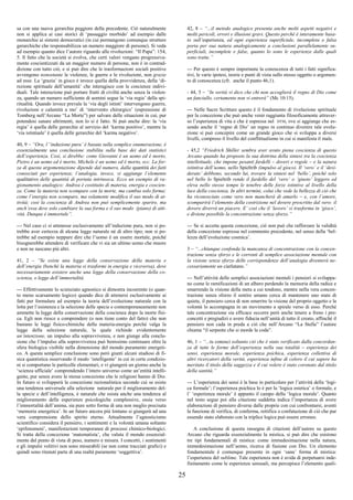 25
sa con una nuova gerarchia peggiore della precedente. Ciò naturalmente
non si applica ai casi storici di ‘passaggio morbido’ ad esempio dalle
monarchie ai sistemi democratici (in cui permangono comunque strutture
gerarchiche che responsabilizza un numero maggiore di persone). Si veda
ad esempio quanto dice l’autore riguardo alle rivoluzioni: “Il Papa”: 154,
5. Il fatto che la società si evolva, che certi valori vengano progressiva-
mente coscientizzati da un maggior numero di persone, non è in contrad-
dizione con tutto ciò, e si può dire che le trasformazioni sociali positive
avvengono nonostante le violenze, le guerre e le rivoluzioni, non grazie
ad esse. La ‘grazia’ in gioco è invece quella della provvidenza, della ‘di-
rezione spirituale dell’umanità’ che interagisce con le coscienze indivi-
duali. Tale interazione può portare frutti di civiltà anche senza la violen-
za, quando un numero sufficiente di uomini segue la ‘via regia’ della spi-
ritualità. Quando invece prevale la ‘via degli istinti’ intervengono guerre,
rivoluzioni e calamità a mo’ di ‘intervento chirurgico’ (espressione di
Tomberg nell’Arcano “La Morte”) per salvare delle situazioni in cui, pur
potendosi sanare altrimenti, non lo si è fatto. Si può anche dire: la ‘via
regia’ è quella delle gerarchie al servizio del ‘karma positivo’, mentre la
‘via istintuale’ è quella delle gerarchie del ‘karma negativo’.
40, 9 – “Ora, l’‘induzione pura’ è basata sulla semplice enumerazione, è
essenzialmente una conclusione stabilita sulla base dei dati statistici
dell’esperienza. Così, si direbbe: come Giovanni è un uomo ed è morto,
Pietro è un uomo ed è morto, Michele è un uomo ed è morto, ecc. La for-
za di questa argomentazione dipende dal numero, dalla quantità dei fatti
conosciuti per esperienza; l’analogia, invece, vi aggiunge l’elemento
qualitativo delle quantità di portata intrinseca. Ecco un esempio di ra-
gionamento analogico: Andrea è costituito di materia, energia e coscien-
za. Come la materia non scompare con la morte, ma cambia solo forma;
come l’energia non scompare, ma solamente modifica il suo modo di at-
tività; così la coscienza di Andrea non può semplicemente sparire, ma
anch’essa deve solo cambiare la sua forma e il suo modo (piano) di atti-
vità. Dunque è immortale”.
--- Nel caso ci si attenesse esclusivamente all’induzione pura, non si po-
trebbe aver certezza di alcuna legge naturale né di altro tipo; non si po-
trebbe ad esempio neppure dire che l’uomo è un essere mortale, poiché
bisognerebbe attendere di verificare che vi sia un ultimo uomo che muore
e non ne nascano più altri.
41, 2 – “Se esiste una legge della conservazione della materia e
dell’energia (benché la materia si trasformi in energia e viceversa), deve
necessariamente esistere anche una legge della conservazione della co-
scienza, o legge dell’immortalità.
--- Effettivamente lo scienziato agnostico si dimostra incoerente (o quan-
to meno scarsamente logico) quando dice di attenersi esclusivamente ai
fatti per formulare ad esempio la teoria dell’evoluzione naturale con la
lotta per l’esistenza e la selezione delle specie e contemporaneamente non
ammette la legge della conservazione della coscienza dopo la morte fisi-
ca. Egli non riesce a comprendere (o non tiene conto del fatto) che non
bastano le leggi fisico-chimiche della materia-energia perché valga la
legge della selezione naturale, la quale richiede evidentemente
un’intenzione, un impulso alla sopravvivenza, e non giunge alla conclu-
sione che l’impulso alla sopravvivenza può benissimo continuare oltre la
sfera biologica visibile nella dimensione del mondo puramente energeti-
co. A questa semplice conclusione sono però giunti alcuni studiosi di fi-
sica quantistica osservando il modo ‘intelligente’ in cui in certe condizio-
ni si comportano le particelle elementari, e vi giungerà un giorno anche la
‘scienza ufficiale’ comprendendo l’intero universo come un’entità intelli-
gente, pur senza avere la stessa concezione che le religioni hanno di Dio.
In futuro si svilupperà la concezione razionalistica secondo cui se esiste
una tendenza universale alla selezione naturale per il miglioramento del-
la specie e dell’intelligenza, è naturale che esista anche una tendenza al
miglioramento delle esperienze psicologiche complessive, ossia verso
l’immortalità dell’anima, sia pure sotto forma di una non meglio precisata
‘memoria energetica’. In un futuro ancora più lontano si giungerà ad una
vera comprensione dello spirito eterno. Attualmente l’agnosticismo
scientifico considera il pensiero, i sentimenti e la volontà umana soltanto
‘epifenomeni’, manifestazioni temporanee di processi chimico-biologici.
Si tratta della concezione ‘matematista’, che valuta il mondo essenzial-
mente dal punto di vista di peso, numero e misura. I concetti, i sentimenti
e gli impulsi volitivi non sono misurabili (se non come tracciati grafici) e
quindi sono ritenuti parte di una realtà puramente ‘soggettiva’.
42, 8 – “...il metodo analogico presenta anche molti aspetti negativi e
molti pericoli, errori e illusioni gravi. Questo perché è interamente basa-
to sull’esperienza, ed ogni esperienza superficiale, incompleta o falsa
porta per sua natura analogicamente a conclusioni parallelamente su-
perficiali, incomplete e false, quanto lo sono le esperienze dalle quali
sono tratte.”
--- Per questo è sempre importante la conoscenza di tutti i fatti significa-
tivi, le varie ipotesi, teorie e punti di vista sullo stesso oggetto o argomen-
to di conoscenza (cfr. anche il punto 46,1).
- 44, 5 – “In verità vi dico che chi non accoglierà il regno di Dio come
un fanciullo, certamente non vi entrerà” (Mc 10:15).
--- Nelle Sacre Scritture questo è il fondamento di rivelazione spirituale
per la concezione che può anche venir raggiunta filosoficamente attraver-
so l’esperienza di vita e che è espressa nel DTM, ove si aggiunge che es-
sendo anche il ‘regno di Dio’ un regno in continuo divenire tale evolu-
zione si può concepire come un grande gioco che si sviluppa a diversi
livelli, compreso il livello del conflittualismo in cui si manifesta il male.
- 45,2 “Friedrich Shiller sembra aver avuto piena coscienza di questo
Arcano quando ha proposto la sua dottrina della sintesi tra la coscienza
intellettuale, che impone pesanti fardelli – doveri e regole – e la natura
istintiva dell’uomo, nello Spieltrib (impulso al gioco). Il ‘vero’ e il ‘desi-
derato’ debbono, secondo lui, trovare la sintesi nel ‘bello’, poiché solo
nel bello lo Spieltrib rende il fardello del ‘vero’ o ‘giusto’ leggero ed
eleva nello stesso tempo le tenebre delle forze istintive al livello della
luce della coscienza. In altri termini, colui che vede la bellezza di ciò che
ha riconosciuto come vero non mancherà di amarlo – e, con l’amore,
scomparirà l’elemento della costrizione nel dovere prescritto dal vero: il
dovere diverrà un piacere. E’ così che il ‘lavoro’ si trasforma in ‘gioco’,
e diviene possibile la concentrazione senza sforzo.”
--- Se si accetta questa concezione, ciò non può che rafforzare la validità
della concezione espressa nel commento precedente, nel senso della ‘bel-
lezza dell’evoluzione cosmica’.
3 – “...chiunque confonda la mancanza di concentrazione con la concen-
trazione senza sforzo e le correnti di semplice associazione mentale con
la visione senza sforzo delle corrispondenze dell’analogia diventerà ne-
cessariamente un ciarlatano.”
--- Nell’attività delle semplici associazioni mentali i pensieri si sviluppa-
no come le ramificazioni di un albero perdendo la memoria della radice e
smarrendo la visione della meta a cui tendono, mentre nella vera concen-
trazione senza sforzo il sentire umano cerca di mantenere uno stato di
quiete, il pensiero cerca di non smarrire la visione del proprio oggetto e la
volontà lo accompagna in un movimento a spirale verso di esso. Perché
tale concentrazione sia efficace occorre però anche tenere a freno i pre-
concetti e pregiudizi e avere fiducia nell’unità di tutto il creato, affinché il
pensiero non cada in preda a ciò che nell’Arcano “La Stella” l’autore
chiama “il serpente che si morde la coda”.
46, 1 – “...tu conosci soltanto ciò che è stato verificato dalla concordan-
za di tutte le forme dell’esperienza nella sua totalità – esperienza dei
sensi, esperienza morale, esperienza psichica, esperienza collettiva di
altri ricercatori della verità, esperienza infine di coloro il cui sapere ha
meritato il titolo della saggezza e il cui volere è stato coronato dal titolo
della santità.”
--- L’esperienza dei sensi è la base in particolare per l’attività della ‘logi-
ca formale’; l’esperienza psichica lo è per la ‘logica estetica’ o formale, e
l’ ‘esperienza morale’ è appunto il campo della ‘logica morale’. Quanto
nel testo segue poi alla citazione suddetta indica l’importanza di avere
elaborazioni di pensiero diverse dalle proprie con cui confrontarsi, aventi
la funzione di verifica, di conferma, rettifica o confutazione di ciò che pur
essendo stato elaborato con la triplice logica può essere erroneo.
A conclusione di questa rassegna di citazioni dell’autore su questo
Arcano che riguarda essenzialmente la mistica, si può dire che esistono
tre tipi fondamentali di mistica: come immedesimazione nella natura,
immedesimazione nell’uomo, ricerca di fusione con Dio. Un elemento
fondamentale è comunque presente in ogni ‘sana’ forma di mistica:
l’esperienza del sublime. Tale esperienza non è avida di perpetuarsi inde-
finitamente come le esperienze sensuali, ma percepisce l’elemento quali-
 