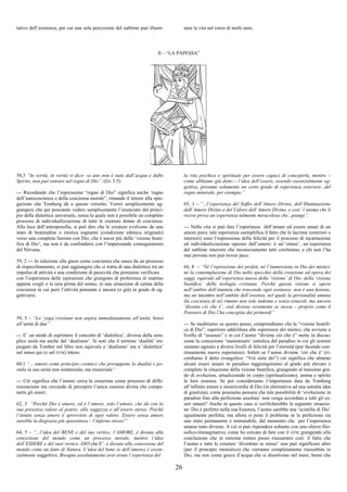 26
tativo dell’esistenza, per cui una sola percezione del sublime può illumi- nare la vita nel corso di molti anni,
II – “LA PAPESSA”
58,3 “In verità, in verità vi dico: se uno non è nato dall’acqua e dallo
Spirito, non può entrare nel regno di Dio”. (Gv 3:5)
--- Ricordando che l’espressione “regno di Dio” significa anche ‘regno
dell’autocoscienza e della coscienza morale”, rimando il lettore alla spie-
gazione che Tomberg dà a questo versetto. Vorrei semplicemente ag-
giungere che qui possiamo vedere semplicemente l’enunciato del princi-
pio della dialettica universale, senza la quale non è possibile un completo
processo di individualizzazione di tutte le creature dotate di coscienza.
Alla luce dell’antroposofia, si può dire che le creature evolvono da uno
stato di beatitudine o mistica sognante (condizione edenica originale)
verso una completa fusione con Dio, che è ancor più della ‘visione beati-
fica di Dio’, ma non è da confondersi con l’impersonale conseguimento
del Nirvana.
59, 2 --- In relazione alla gnosi come coscienza che nasce da un processo
di rispecchiamento, si può aggiungere che si tratta di una dialettica tra un
impulso di attività e una condizione di passività che possiamo verificare
con l’esperienza delle ispirazioni che giungono di preferenza al mattino
appena svegli o la sera prima del sonno, in una situazione di calma della
coscienza in cui però l’attività pensante è ancora (o già) in grado di og-
gettivarsi.
59, 5 – “Lo ‘yoga’cristiano non aspira immediatamente all’unità, bensì
all’unità di due”
--- E’ un modo di esprimere il concetto di ‘dialettica’, diversa dalla sem-
plice unità ma anche dal ‘dualismo’. Si noti che il termine ‘dualità’ im-
piegato da Tomber nel libro non equivale a ‘dualismo’ ma a ‘dialettica’
nel senso qui (e nel DTM) inteso.
60,1 “... amore come principio cosmico che presuppone la dualità e po-
stula la sua unità non sostanziale, ma essenziale”
--- Ciò significa che l’amore cerca la creazione come processo di diffe-
renziazione ma cercando di percepire l’unica essenza divina che compe-
netra gli esseri.
62, 3 “Perché Dio è amore, ed è l’amore, solo l’amore, che dà con la
sua presenza valore al potere, alla saggezza e all’essere stesso. Poiché
l’essere senza amore è sprovvisto di ogni valore. Essere senza amore
sarebbe la disgrazia più spaventosa – l’inferno stesso!”
64, 5 – “...l’idea del BENE e del suo vertice, l’AMORE, è dovuta alla
concezione del mondo come un processo morale, mentre l’idea
dell’ESSERE e del suoi vertice, DIO che E’, è dovuta alla concezione del
mondo come un fatto di Natura. L’idea del bene (e dell’amore) è essen-
zialmente soggettiva. Bisogna assolutamente aver avuto l’esperienza del
la vita psichica e spirituale per essere capaci di concepirla, mentre –
come abbiamo già detto – l’idea dell’essere, essendo essenzialmente og-
gettiva, presume solamente un certo grado di esperienza esteriore...del
regno minerale, per esempio.”
65, 1 – “...l’esperienza del Soffio dell’Amore Divino, dell’Illuminazione
dall’Amore Divino e del Calore dell’Amore Divino, e così’ l’anima che li
riceve prova un’esperienza talmente miracolosa che...piange”.
--- Nella vita si può fare l’esperienza dell’amare ed essere amati di un
amore puro; tale esperienza esemplifica il fatto che le lacrime (esteriori o
interiori) sono l’espressione della felicità per il processo di incarnazione
ed individualizzazione operato dall’amore: è un’‘entasi’, un’esperienza
del sublime interiore che inconsciamente tutti cerchiamo, e chi non l’ha
mai provata non può trovar pace.
66, 8 – “Né l’ispirazione dei profeti, né l’immersione in Dio dei mistici,
né la contemplazione di Dio nello specchio della creazione ad opera dei
saggi, equivale all’esperienza nuova della ‘visione’ di Dio, della ‘visione
beatifica’ della teologia cristiana. Perché questa visione si opera
nell’ambito dell’essenza che trascende ogni sostanza; non è una fusione,
ma un incontro nell’ambito dell’essenza, nel quale la personalità umana
(la coscienza di sé) rimane non solo indenne e senza ostacoli, ma ancora
‘diventa ciò che è’, cioè diviene veramente se stessa – proprio come il
Pensiero di Dio l’ha concepita dai primordi”
--- Se meditiamo su questo passo, comprendiamo che la “visione beatifi-
ca di Dio”, superiore addirittura alle esperienze dei mistici, che avviene a
livello di “essenze” e in cui l’uomo “diviene ciò che è” mette in discus-
sione la concezione ‘mainstream’ cattolica del paradiso in cui gli uomini
saranno ognuno a diversi livelli di felicità per l’eternità (pur facendo con-
tinuamente nuove esperienze). Infatti se l’uomo diviene ‘ciò che è’ (ri-
cordiamo il detto evangelico: “Voi siete dei”) ciò significa che almeno
alcuni esseri umani in paradiso raggiungeranno al grado più elevato e
completo la situazione della visione beatifica, giungendo al massimo gra-
do di evoluzion, attualizzando in corpo (spiritualizzato), anima e spirito
la loro essenza. Se poi consideriamo l’importanza data da Tomberg
all’infinito amore e misericordia di Dio (in alternativa ad una astratta idea
di giustizia), come possiamo pensare che tale possibilità di ‘evoluzione in
paradiso fino alla perfezione assoluta’ non venga accordata a tutti gli es-
seri umani? Anche in questo caso si verificherebbe la seguente situazio-
ne: Dio è perfetto nella sua Essenza, l’uomo sarebbe una ‘scintilla di Dio’
egualmente perfetta; ma allora si pone il problema se la perfezione sia
uno stato permanente e immutabile, dal momento che per l’esperienza
umana tutto diviene. A ciò si può rispondere soltanto con uno sforzo filo-
sofico-immaginativo, come ho cercato di fare con il DTM, giungendo alla
conclusione che in estrema sintesi posso riassumere così: il fatto che
l’uomo e tutte le creature ‘diventino se stesse’ non può significare altro
(per il principio monistico) che verranno completamente riassorbite in
Dio, ma non come gocce d’acqua che si dissolvono nel mare, bensì che
 