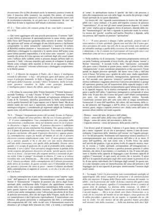 27
diventeranno Dio (e Dio diventerà anche la memoria cosmica vivente di
tutto il trascorso delle creature); ma essendo Dio amore, ed essendo
l’amore per sua natura espansivo, ciò significa che inizieranno nuovi cicli
di involuzione-evoluzione, in cui però non si ricomincerà ‘da zero’ ma
dalla base di tutte le esperienze dell’attuale evoluzione cosmica.
67, 2 – “Tutti coloro che vennero prima di me, sono ladri e assassini.”
(Gv 10:8)
--- Qui vorrei aggiungere solo una piccola precisazione. Il termine ‘ladri’
si può riferire al processo di spersonalizzazione in senso stretto, operato
dalle Forze dell’Ostacolo (gerarchie della sinistra) di natura ‘luciferica’
che agiscono nell’anima col miraggio di una felicità passiva o facilmente
conquistabile. Le entità ‘arimaniche’ (sataniche) e ‘asuriche’ (le schiere
di Belzebù) tendono piuttosto a ‘meccanizzare’ il pensiero e la volontà o
addirittura a distruggere la corporeità e lo spirito stesso dell’uomo (cosa
quest’ultima peraltro impossibile), e in tal senso sono ‘assassini’. Le per-
sonalità che prima di Cristo agivano nei confronti degli altri esseri umani
sotto l’influsso delle suddette entità si possono dunque definire ladri e/o
assassini. I ‘ladri’ volevano impedire agli uomini di sviluppare la propria
libertà come sviluppo della moralità in favore di un egocentrico libero
arbitrio; gli ‘assassini’ volevano schiavizzare o distruggere completamen-
te la libertà umana.
69, 1 “...il Maestro ha insegnato il Padre, che è Amore. L’intelligenza
essendo la riflessione – o luce – del principio igneo dell’amore, può solo
essere il principio femminile, la Sofia o Saggezza che aiutò il Creatore
nell’opera della Creazione, secondo l’Antico Testamento. Anche la tradi-
zione gnostica considera la Sofia come principio femminile.
L’intelligenza pura è Amore che riflette, amore che agisce.”
--- Chi rifiuta la concezione della Trinità femminile (“Trinità luminosa”,
secondo Tomberg – si veda l’Arcano “Il Sole” – e “Santissima Trinoso-
fia” secondo Robert Powell, che riprende un’espressione alchemica del
Conte di St. Germain), identifica generalmente la Sofia semplicemente
con le qualità femminili del Logos oppure con lo Spirito Santo. Ma da un
attento studio dei testi sacri e sapienziali, nonché dalle varie tradizioni
mitologico-religiose, e considerando gli argomenti addotti da Tomberg in
questo testo, tali attribuzioni appaiono piuttosto deboli10
74, 6 – “Dunque l’insegnamento pratico del secondo Arcano, la Papessa,
verte sullo sviluppo del senso gnostico. Ma che cos’è il senso gnostico?
E’ il senso contemplativo. Una contemplazione che, preceduta dalla
concentrazione e meditazione, inizia nel momento stesso in cui il pensie-
ro discorsivo e logico è sospeso. Il pensiero discorsivo è soddisfatto
quando perviene ad una conclusione ben fondata. Ora, questa conclusio-
ne è il punto di partenza della contemplazione. Essa sonda la profondità
di questa conclusione, alla quale il pensiero discorsivo è appena giunto.
La contemplazione scopre un mondo all’interno di ciò che il pensiero
discorsivo constata semplicemente come ‘vero’. Il senso gnostico comin-
cia a operare quando si ha a che fare con una nuova dimensione
nell’atto della conoscenza, cioè quella della profondità. Diviene attivo
quando ci si occupa di qualcosa che va più in profondità della semplice
domanda: è vero o falso? Esso percepisce maggiormente la portata della
verità scoperta dal pensiero discorsivo ed anche ‘perché questa verità è
vera in se stessa’, cioè perviene alla sorgente mistica o essenziale di que-
sta verità. Come vi giunge? Ascoltando in silenzio. E’ come se si volesse
ricordare una cosa dimenticata.......Ma esiste una differenza sostanziale
tra il ‘silenzio ascoltante’ della contemplazione ed il silenzio proveniente
dallo sforzo di ricordare. In questo secondo caso è l’orizzontale del tem-
po, passato e presente che entra in gioco – mentre il silenzio ascoltante’
della contemplazione si rapporta al verticale, a ciò che è in alto ed a ciò
che è in basso.”
--- Questa contemplazione si può anche considerare come l’aspetto ‘supe-
riore’ dell’approccio di pensiero ‘fenomenologico’ (essendo secondo
Steiner il ‘fenomenismo’ l’impulso di pensiero che deriva dagli Esseri
spirituali della costellazione della Vergine) che applichiamo corrente-
mente nella vita e che è una caratteristica metodologica della scienza. A
parte quanto espresso nella suddetta citazione, l’approfondimento della
verità si può anche immaginare come l’attivazione prevalente di tre forze
di pensiero provenienti, oltre che dal segno della Vergine, anche dal Can-
cro (materialismo) e dal Capricorno (spiritualismo). Il materialismo con-
tribuisce alla giusta percezione e catalogazione dei fatti, e corrisponde
alla comprensione del ‘che’ sulla via del vero; il fenomenismo osserva la
dinamica e gli sviluppi delle relazioni tra i fatti e le entità, e corrisponde
al ‘come’; lo spiritualismo ricerca il ‘perché’ dei fatti e dei processi, e
mira alla comprensione non solo delle leggi, ma anche dei principi e degli
Esseri spirituali da cui questi dipendono.
La ricerca del ‘che’ riguarda essenzialmente la ricerca dei fatti perce-
pibili con i sensi ordinari, e fa parte dell’impulso cosmico di pensiero
“materialistico”, di cui tutti gli esseri umani possono disporre. Lo studio
del ‘come’ implica già un maggiore sforzo di pensiero, dipende dallo stu-
dio “fenomenologico” dei fatti e riguarda in particolar modo la scienza.
La ricerca dei ‘perché’ sconfina nell’anelito filosofico e dipende, nella
sua purezza, dall’impulso di pensiero “spiritualista”.
77, 1 – “Il senso gnostico è dunque l’udito spirituale, proprio come il
senso mistico è il tatto spirituale. Questo non vuol dire che il senso gno-
stico percepisce dei suoni, ma solo che le sue percezioni sono dovute ad
un’attitudine analoga a quella della coscienza che ascolta con aspettativa
e attenzione, e che il contatto tra il percepente ed il percepito non è così
immediato come nel tocco spirituale o esperienza mistica.”
--- Nella moderna via di iniziazione, l’esperienza propriamente mistica di
cui parla Tomberg corrisponde al terzo livello, che egli chiama ‘unione’ e
Steiner ‘intuizione’. Il secondo livello, detto ‘ispirazione’, corrisponde
alla gnosi come è illustrata in questo passo, mentre il primo livello, detto
‘immaginazione’ si può considerare preparatorio ai due successivi. Esiste
quindi un doppio percorso spirituale: dal basso verso l’alto e dall’alto
verso il basso. Nel primo caso i gradini da salire sono: studio approfondi-
to di contenuti dottrinali spirituali, immaginazione, ispirazione, intuizio-
ne. Nel secondo caso (percorso ‘ermetico’) partendo da un’esperienza
mistica (subitanea o raggiunta attraverso il percorso precedente) si giunge
all’esperienza gnostica, poi all’acquisizione della capacità magica e infi-
ne a quella ermetico-filosofica (temporalmente quest’ultima può precede-
re la capacità magica). Se la mistica corrisponde al senso del tatto e la
gnosi a quello dell’udito, l’esperienza immaginativa corrisponde al senso
della vista. Si può dire che il senso del gusto e dell’olfatto corrispondono
essi pure, con minore intensità, alla capacità mistica. Secondo
l’esoterismo esistono però altri sette sensi oltre ai cinque normalmente
riconosciuti: il senso dell’equilibrio, del calore, del movimento, della vi-
ta, del pensiero, del linguaggio e dell’Io altrui. Le corrispondenze della
mistica, gnosi, magia e capacità ermetica con i dodici sensi dell’uomo si
possono allora stabilire nel modo seguente:
- Mistica – senso del tatto, del gusto e dell’olfatto.
- Gnosi – senso dell’udito, della vista e dell’equilibrio.
- Magia – senso del calore, del movimento e della vita.
- Capacità ermetica – senso del pensiero, della parola e dell’Io.
Con diversi gradi di intensità, l’odorato e il gusto danno un’esperienza
più o meno ‘sognante’ di ciò che si percepisce, mentre il tatto dà essen-
zialmente l’esperienza della ‘dialettica nell’unione’ tra l’oggetto percepi-
to e l’Io del percepente. Similmente nell’esperienza mistica autentica vi è
contemporaneamente una vivida percezione dell’altro e di se stessi. Il
senso dell’equilibrio, che non esiste solo a livello fisico ma anche
nell’attività del giudizio, è già un primo livello di capacità mistica, men-
tre la visione e l’udito spirituale corrispondono all’immaginazione e
all’ispirazione. Le capacità mistica e gnostica possono generare il calore
interiore, che attiva il movimento e si trasforma in vita. Il senso del pen-
siero si incarna nella capacità di linguaggio e può diventare capacità di
cogliere l’‘essenziale’ in ogni essere ed evento che si incontra. Il senso
dell’Io è la capacità di percepire negli altri esseri umani la presenza di un
Io, di uno spirito individuale che li distingue dagli animali. In questo sen-
so si può intendere come un’intensificazione del senso del pensiero e del
linguaggio per la sua capacità di percepire intuitivamente l’essenza degli
esseri umani.
4 – “La magia, l’arte e la procreazione sono essenzialmente analoghe ed
appartengono alla stessa categoria di proiezioni o di esteriorizzazioni
della vita interiore. Il dogma della Chiesa sulla creazione del mondo ‘ex
nihilo’, cioè la proiezione dal ‘nulla’ di forme e materia alle quali è stata
conferita una vita propria, significa il coronamento divino e cosmico di
questa serie di analogie. La dottrina della creazione ‘ex nihilo’ è
l’apoteosi della Magia. Infatti il suo enunciato essenziale è che il mondo
è un atto magico .......Ma se tu mi chiedi, caro Amico Sconosciuto, se io
credo che la creazione del mondo sia un atto magico, senza qualcosa che
lo abbia preceduto e qualcosa che sia seguito, io rispondo che no, che
non lo credo. Un atto mistico ed un atto gnostico hanno preceduto
nell’eternità l’atto della creazione.......Nella sua dottrina delle dieci Sefi-
 