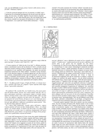 28
roth, essa [la Qabbalah] insegna prima il mistero della mistica eterna –
EN SOF, l’Illimitato,l’Infinito.”
--- Come ho cercato di spiegare nel DTM, la creazione ‘ex nihilo’ non è
l’operazione di un demiurgo-prestigiatore che trae gli esseri dal nulla as-
soluto, che non esiste. ‘Ex nihilo’ significa ‘da una sostanza originale
indifferenziata’, la “ylé” della filosofia greca. Dio crea traendo ogni entità
da se stesso, creando in sé una specie di rarefazione (si veda l’Arcano
“L’Imperatore”, ove si parla del ‘mistero della contrazione’ – “sod ha-
zimzûm”). Ho anche sostenuto che il termine ‘infinito’ nasconde una to-
tale astrazione mentale di cui non possiamo farci alcuna rappresentazio-
ne, mentre nella realtà essenziale esiste solo l’‘illimitato’, ossia la capaci-
tà divina creativa che osservata dalla coscienza umana può prolungarsi
indefinitamente nel ‘continuum spazio-temporale’ che si dilata e si com-
prime ciclicamente, e non può quindi considerarsi ‘infinito’. Il termine
‘infinito’ è invece giustificato se lo si intenda come ‘non ancora comple-
to’ ma indefinitamente perfettibile.
III – L’IMPERATRICE
87, 9 – “E Pietro gli disse: Enea, Gesù Cristo ti guarisce: sorgi e rifatti da
solo il tuo letto”. E subito si alzò”(Atti 9:32 – 34)
--- Il senso esoterico di “rifatti da solo il tuo letto” è: affronta cosciente-
mente e moralmente le prove del tuo destino (il ‘letto’), evitando così gli
interventi correttivi esteriori (come le malattie). La malattia non è solo la
conseguenza di uno squilibrio nell’organismo, ma anche una parziale,
temporanea limitazione del ‘libero arbitrio’. Essendosi l’uomo incammi-
nato in una direzione negativa, la malattia oppone per così dire un alt al
suo cammino, sottoponendolo ad uno stato di ‘necessità’, in cui conscia-
mente, o comunque inconsciamente, egli sviluppa la volontà che si era
indebolita nel precedente ‘cammino in discesa’, dopo di che può ricomin-
ciare a sviluppare la libertà come superamento del semplice arbitrio.
88, 7 – “In effetti, perché il Logos, il Figlio del Padre, si è dovuto incar-
nare e divenire Dio-Uomo per compiere l’opera suprema della magia
divina, l’opera della redenzione?
Per umiliarsi? Ma, essendo Dio, era l’umiltà stessa. Per essere parte-
cipe del destino umano, nascita, vita e morte umana? Ma Dio, che è a-
more, partecipava, partecipa e parteciperà sempre al destino umano.
Egli ha i brividi assieme a tutti coloro che hanno freddo, soffre con tutti
coloro che soffrono e agonizza con tutti coloro che muoiono. – Sai che
nei monasteri del vicino Oriente, all’epoca in cui i cuori battevano anco-
ra all’unisono con la presenza divina, si insegnava come rimedio miraco-
loso per ogni afflizione e sofferenza a pronunciare queste parole: “Glo-
ria alla Tua lunga sofferenza, Signore!”
No, l’opera della Redenzione, essendo opera dell’amore, esigeva
l’unione perfetta nell’amore di due volontà distinte e libere – la volontà
divina e la volontà umana. Il mistero del Dio-Uomo è la chiave della
Magia divina ed essendo stato la condizione fondamentale dell’opera
della Redenzione, quest’ultima è un’operazione di Magia divina parago-
nabile solo a quella della creazione del mondo.”
--- L’evento dell’incarnazione di Cristo riveste due aspetti fondamentali
strettamente connessi. Dopo la Caduta originale dell’uomo rispetto alla
condizione edenica, la sua evoluzione rispetto al piano divino sarebbe
stata impossibile a causa del processo di involuzione che al tempo del
mistero del Golgota aveva raggiunto un punto di non ritorno, poiché la
corporeità umana si era talmente indurita che l’anima non avrebbe più
potuto compenetrarla. L’incarnazione di Cristo non è stata una specie di
‘espiazione vicaria’ per le offese degli uomini a Dio con il peccato. Dio
non può ‘offendersi’ come si offendono gli uomini nel loro orgoglio; egli
infatti è “l’umiltà stessa” semplicemente perché non deve raffrontasi con
nessun altro, e per questo non ha orgoglio ma solo amore.
L’incarnazione di Cristo ha avuto allora una funzione molto più oggetti-
va: metamorfosare il corpo umano ridonandogli la plasticità necessaria
per accogliere l’anima e quindi permettere all’uomo di evolvere spiri-
tualmente attraverso le incarnazioni. Egli ha compiuto un’azione risana-
trice analoga anche nei confronti del ‘corpo fisico’ stesso della terra, at-
traverso l’effusione del suo sangue (veicolo dell’Io divino). Se poi di ‘e-
spiazione’ dobbiamo parlare nell’azione del Cristo, si tratta di
un’operazione terapeutica che egli ha cominciato a svolgere e continua a
svolgere nei confronti dei guasti oggettivi che gli uomini producono
nell’ambiente fisico, eterico-vitale e animico-astrale del nostro pianeta. In
questo senso è l’“Agnello di Dio che toglie i peccati del mondo’. Però
soggettivamente ogni uomo deve poi purificarsi attraverso il purgatorio
negli intervalli tra le varie incarnazioni. Per inciso vorrei far notare come
non è possibile immaginare l’acquisizione di ‘indulgenze’ che cancellino
del tutto o in parte il debito karmico da pagare nel purgatorio; al massimo
un’indulgenza ottenuta con la giusta disposizione interiore può diluire in
varie forme nel tempo la sofferenza nel purgatorio, ma ciò che è stato
donato apparentemente gratuitamente dovrà poi venire compensato con
sforzi adeguati nelle vite successive di chi ne ha beneficiato. Una rifles-
sione nel merito secondo la triplice logica ci dice quindi che le indulgen-
ze possono essere ‘psicologicamente’ utili, ma non debbono essere intese
alla lettera, altrimenti costituirebbero un privilegio, un’ingiustizia nei
confronti di chi non ne beneficia nonostante il proprio sforzo morale.
Il secondo aspetto riguarda il fatto che (e questa è una mia considera-
zione, che non troviamo nell’opera di R. Steiner) anche se non vi fosse
stata per l’uomo la Caduta verso il punto di non ritorno, ma semplice-
mente un’evoluzione regolare verso l’individualizzazione completa, il
Logos avrebbe comunque dovuto incarnarsi in un singolo essere umano
(in diverso modo e con una diversa biografia), altrimenti l’umanità sareb-
be stata compenetrata unicamente dall’essenza del Padre e influenzata in
certo qual modo labilmente dal Logos e dallo Spirito Santo, mentre il
piano divino prevede la completa incarnazione progressiva dell’intera
Trinità divina (macrocosmo) nel microcosmo umano; senza tale progres-
siva incarnazione, l’uomo potrebbe evolvere soltanto nel senso di un ‘a-
nimale intelligente’. In Gesù-Cristo si è realizzata storicamente la perfetta
corrispondenza del macrocosmo col microcosmo umano, ed egli ha avvi-
ato anche il processo di incarnazione dello Spirito Santo che richiede
lunghi tempi nel corso dell’evoluzione. Ciò che il Cristo ha realizzato
rimane nella memoria cosmica vivente e irradia continuamente nella cor-
poreità e nell’anima umana, ma oltre a ciò l’azione del Cristo continua
 