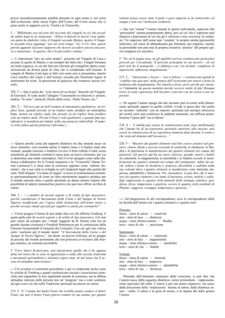 36
perciò incondizionatamente amabile presente in ogni uomo e, nel corso
dell’evoluzione, dello stesso Figlio dell’Uomo, del Cristo stesso che ci
pone anche in rapporto con la Trinità e la Trinosofia.
2 – “Riflettiamo ora sul testo del racconto del vangelo su ciò che accad-
de subito dopo le tre tentazioni. “Allora il diavolo lo lasciò (‘tote aphie-
sin auton ho diabolos’) dice il Vangelo secondo Matteo, mentre il Vange-
lo secondo Luca aggiunge “per un certo tempo” (Lc 4:13). Ora, queste
parole aggiunte lasciano supporre che doveva accadere ancora una pro-
va o tentazione – la quarta, che è la più sottile e intima.”
--- L’espressione “per un certo tempo”, presente nel Vangelo di Luca e
assente in quello di Matteo, è un esempio del fatto che i Vangeli formano
un’unità organica, in cui dei fatti più rilevanti gli evangelisti danno carat-
terizzazioni da diversi punti di vista che si completano nell’insieme. Il
vangelo di Matteo è più ligio ai fatti così come essi si presentano, mentre
Luca (medico del corpo e dell’anima), essendo più finemente legato al
sentimento ha avuto la percezione di qualcosa che rimaneva ancora irri-
solto.
202, 7 --- Qui si parla dei “sette miracoli archetipi” descritti nel Vangelo
di Giovanni. Si veda anche l’allegato “I sacramenti in relazione a: pianeti,
chakra, “Io sono”, miracoli, Parole dalla croce, Padre Nostro, ecc.”
203, 2 – “Ed ecco qui un bell’esempio di matematica qualitativa: un tri-
plice bene, quando prevale su un triplice male, produce un settemplice
bene, mentre un triplice male che prevale su un triplice bene produce
solo un triplice male. Perché il bene è solo qualitativo e quando può ma-
nifestarsi si manifesta per intero, nella sua pienezza indivisibile. Il nume-
ro sette indica questa pienezza (‘pleroma’)...
--- Questo perché come dal rapporto dialettico tra due monadi nasce un
terzo elemento, così essendo anche il triplice bene e il triplice male due
monadi, quando riescono a fondersi (ovvero il bene redime il male senza
annullarne gli elementi costitutivi) nasce pure un nuovo elemento, per cui
si determina una realtà settemplice. Nel DTM ho spiegato come nella dia-
lettica collaborativa fra la Trinità originaria e la “Trinosofia” (Santa Tri-
nità Luminosa”) si attua tutta la creazione appunto come ‘settimo ele-
mento’, che a sua volta si sviluppa in cicli temporali legati alla qualità del
sette. Nell’allegato “Un dono di magia” si trova la testimonianza (ottenu-
ta sperimentalmente) di come un libro moralmente negativo produca per
il mondo naturale unito a quello spirituale un danno minore rispetto alle
possibilità di indurre metamorfosi positive che può loro offrire un libro di
valore.
204, 3 – “...i membri di società segrete o di ordini di tipo massonico,
perché considerano il Sacramento della Carne e del Sangue di Nostro
Signore insufficiente per l’opera della formazione dell’uomo nuovo e
perché cercano rituali speciali per supplirvi o anche per sostituirlo?”
--- Vorrei pregare il lettore di non andar oltre ciò che afferma Tomberg, il
quale parla solo di società segrete o di ordini di tipo massonico. Ciò non
può valere ad esempio per i rituali suggeriti da R. Steiner (che era un
grande iniziato cristiano) a Friedrick Rittelmeyer per la costituzione della
Christen Gemeinshaft (Comunità dei Cristiani). Con ciò egli non voleva
certo ‘sostituire per il mondo intero’ “il Sacramento della Carne e del
Sangue di Nostro Signore”, ma darne, su precise richiesta, ad un gruppo
di persone del mondo protestante che non potevano avvicinarsi alla litur-
gia cattolica, un sostituto accettabile.
5 “Caro Amico Sconosciuto, non interpretare quello che ti ho appena
detto nel senso che io sono in opposizione o ostile alle società, fraternità
e movimenti spiritualistici e iniziatici sopra citati, né nel senso che li ac-
cuso di attitudine anticristiana”.
--- Ciò avvalora il commento precedente, e qui si comprende anche come
le critiche di Tomberg a quanti costituiscono società e associazioni esote-
riche non riguardino la loro legittimità morale di esistenza, ma la diffusa
attitudine interiore delle persone non ad ‘integrare’ ma a voler sostituire
ad ogni costo ciò che nella Tradizione spirituale ha ancora un valore.
215, 2 “E’ l’anima del dottor Faust che avrebbe potuto vendere il dottor
Faust, ma mai il dottor Faust poteva vendere la sua anima, per quanto
solenne possa essere stato il patto e poco importa se fu sottoscritto col
sangue e non con l’inchiostro ordinario.
--- Qui con “anima” l’autore intende lo spirito individuale, superiore alla
‘personalità’ (anima propriamente detta), per cui ciò che è superiore può
disporre a piacimento di ciò che gli è inferiore e non viceversa. In sostan-
za: l’Io superiore dell’uomo può ‘vendere’ la propria anima (personalità
inferiore), nel senso di abbandonarla per formarne una migliore, mentre
la personalità non può mai di propria iniziativa ‘disfarsi’ del proprio spi-
rito (neppure col suicidio).
5 “No, né la magia nera, né gli squilibri nervosi costituiscono particolari
pericoli per l’occultismo. Il pericolo principale in cui incorre – di cui
però non ha il monopolio – si definisce con i tre termini: complesso di
superiorità, inflazione, megalomania.”
217, 3 – “Adorazione e lavoro – ‘ora et labora’ – costituiscono quindi la
‘conditio sine qua non’ nella pratica dell’esoterismo per tenere a freno la
tendenza alla megalomania. Per tenerla a freno, però, perché per ottene-
re l’immunità da questa malattia morale occorre molto di più! Bisogna
avere la reale esperienza dell’incontro concreto con un essere a noi su-
periore.
--- Di seguito l’autore spiega che tale incontro può avvenire nella dimen-
sione spirituale oppure in quella visibile. Credo si possa dire che anche
un incontro ‘indiretto’ con un maestro spirituale (ad esempio attraverso
gli scritti) certo non conferisce la suddetta immunità, ma rafforza poten-
temente l’opera dell’‘ora et labora’.
218, 4 – “L’umiltà può essere la reminiscenza reale (non intellettuale)
che l’anima ha di un’esperienza spirituale anteriore alla nascita; può
essere la reminiscenza di un’esperienza notturna fatta durante il sonno e
che resta nel dominio dell’inconscio...”
220, 5 – “Maestro dei quattro elementi vuol dire essere creativo nel pen-
siero, chiaro, fluido e preciso (essendo la creatività, la chiarezza, la flui-
dità e la precisione le manifestazioni dei quattro elementi nel campo del
pensiero). Ed ancora egli ha un cuore caloroso, grande, tenero e fedele
(la calorosità, la magnanimità, la sensibilità e la fedeltà essendo le mani-
festazioni dei quattro elementi nel campo del sentimento). Infine ha an-
che ardore (‘uomo di desiderio’), pienezza, flessibilità e stabilità nella
sua volontà (dove i quattro elementi si manifestano come intensità, am-
piezza, adattabilità e fermezza). Per riassumere, si può dire che il mae-
stro dei quattro elementi è un uomo d’iniziativa, sereno, mobile e saldo.
Egli rappresenta le quattro virtù naturali della teologia cattolica: pru-
denza, forza, temperanza e giustizia, ovvero le quattro virtù cardinali di
Platone: saggezza, coraggio, temperanza e giustizia...”
---- Ad integrazione di tali corrispondenze, ecco le corrispondenze delle
tre facoltà dell’anima con i quattro elementi e i quattro eteri:
Pensiero
fuoco – etere di calore – creatività
aria – etere di luce – chiarezza
acqua – etere chimco-sonoro – fluidità
terra – etere di vita – precisione
Sentimento
fuoco – etere di calore – calorosità
aria – etere di luce – magnanimità
acqua – etere chimico-sonoro – sensibilità
terra – etere di vita – fedeltà
Volontà
fuoco – etere di calore – intensità
aria – etere di luce – ampiezza
acqua – etere chimico-sonoro – adattabilità
terra – etere di vita – fermezza
Partendo dall’elemento originario della creazione, si può dire che
l’amore nasce dalla seguente dialettica: calore primordiale – rappresenta-
zione (parziale) del nulla. L’amore è per sua natura espansivo, ma nasce
dalla percezione della ‘respirazione’ interna al calore, dalla dialettica es-
sere – nulla; il calore è la gioia di essere, e la ripulsa del nulla genera
l’amore
 