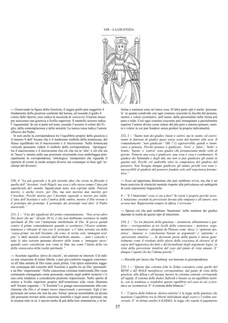 37
VIII – LA GIUSTIZIA
--- Osservando la figura della Giustizia, il seggio giallo può suggerire il
fondamento della giustizia costituito dal karma, ed essendo il giallo il
colore dello Spirito, esso indica la necessità di conoscere il karma stesso
per assicurare una giustizia a livello superiore. Il mantello azzurro indica
l’‘equanimità’ di cui si parla nel testo, essendo l’azzurro il colore del Fi-
glio, della contemplazione e della serenità. La tunica rossa indica l’amore
effusivo del Padre.
Si noti anche la corrispondenza tra l’equilibrio proprio della giustizia e
il numero 8 dell’Arcano che è il medesimo simbolo della lemniscata, del
flusso equilibrato tra il macrocosmo e il microcosmo. Nella lemniscata
verticale possiamo vedere il simbolo della corrispondenza ‘tipologica’
tra il macrocosmo e il microcosmo (tra ciò che sta in ‘alto’ e ciò che sta
in ‘basso’), mentre nella sua posizione orizzontale essa simboleggia prin-
cipalmente la corrispondenza ‘mitologica’ (temporale) che riguarda il
ripetersi di eventi in modo sempre diverso ma comunque in base agli ‘ar-
chetipi del divenire’.
230, 4 “La più generale e la più astratta idea che esista in filosofia è
quella dell’‘Assoluto’ (vedi Hegel), ma essa è allo stesso tempo l’idea più
superficiale del mondo. Significando tutto, non esprime nulla. Potresti
morire, o anche vivere, per Dio, ma non morirai mai martire per
l’Assoluto. Perché morire per l’Assoluto equivale a morire per nulla.
L’idea dell’Assoluto è solo l’ombra delle ombre, mentre il Dio vivente è
il prototipo dei prototipi. E prototipo dei prototipi vuol dire: il Padre
universale.”
231, 2 – “Uno dei significati del primo comandamento, “Non avrai altro
Dio fuori che me” (Esodo 20:3), è che non dobbiamo sostituire la realtà
spirituale di Dio con l’astrazione intellettuale di Dio. Si pecca quindi
contro il primo comandamento quando si sostituisce l’Essere ardente,
luminoso e vibrante di vita con il ‘principio’ o l’‘idea astratta sia della
‘causa prima’ sia dell’Assoluto, che sono, in verità, solo ‘immagini scol-
pite’ o idoli mentali costruiti dall’intelletto umano.......tutti i concetti e
tutte le idee astratte possono divenire delle icone o ‘immagini sacre’
quando sono considerate non come la fine, ma come l’inizio della via
della conoscenza della realtà spirituale.”
--- Assoluto significa ‘privo di vincoli’, né esteriori né interiori. Ciò indi-
ca una situazione di totale libertà, e può già conferire maggior concretez-
za all’idea astratta di Dio come causa prima. Una tipica antinomia sugge-
rita comunque dal concetto dell’Assoluto è quella tra un Dio ‘personale’
e un Dio ‘impersonale’. Nella concezione cristiana tradizionale Dio viene
certamente immaginato come personale, mentre negli ambiti esoterici v’è
una certa tendenza a considerarlo piuttosto impersonale. Nello spirito di
sintesi a livello superiore proprio dell’ermetismo (che viene illustrato
nell’Arcano seguente – “L’Eremita”) si giunge necessariamente alla con-
clusione che Dio è al tempo stesso impersonale e personale. Egli è im-
personale nel senso che non ha una ‘forma’ precisa assimilabile ad alcuna
che possiamo trovare nella creazione sensibile e negli esseri spirituali, ma
le assume tutte in sé, è ancora molto di più della loro sommatoria, e in lui
forma e sostanza sono un’unica cosa. D’altra parte egli è anche ‘persona-
le’ in quanto condivide con ogni creatura cosciente la facoltà del pensare,
sentire e volere (costitutivi, nell’uomo, della personalità) nella forma più
pura e reale. Così ogni creatura cosciente può immaginare e parzialmente
esperire l’amore divino come sintesi del più puro e intenso pensare, senti-
re e volere in cui può fondersi senza perdere la propria individualità.
232, 2 – “Siamo tutti dei giudici, buoni o cattivi, ma lo siamo, ed eserci-
tiamo le funzioni di giudici quasi senza sosta dal mattino alla sera. Il
comandamento “non giudicate” (Mt 7:1) equivarrebbe quindi a rinun-
ciare a pensare. Perché pensare è giudicare. ‘Vero’ e ‘falso’, ‘bello’ e
brutto, ‘buono’ e ‘cattivo’ sono giudizi che pronunciamo molte volte al
giorno. Tuttavia una cosa è giudicare, una cosa è cosa è condannare. Si
giudica dei fenomeni e degli atti, ma non si può giudicare gli esseri in
quanto tali. Perché ciò andrebbe oltre la competenza del giudizio del
pensiero. Non bisogna dunque giudicare gli esseri, perché essi sono i-
naccessibili al giudizio del pensiero fondato solo sull’esperienza fenome-
nica.”
--- Ecco un’opportuna distinzione che può sembrare ovvia, ma che è un
buon esercizio di elasticità mentale rispetto alla polivalenza ed ambiguità
di certe espressioni linguistiche.
4 – “E l’intuizione? cosa ci sta a fare? Se esiste è proprio perché serve.
L’intuizione, essendo la percezione dovuta alla simpatia e all’amore, non
accusa mai. Rappresenta sempre la difesa, l’avvocato.”
--- Spesso ciò che può sembrare ‘buonismo’ nelle sentenze dei giudici
dipende in realtà da questo tipo di intuizione.
234, 2 – “Le tre funzioni della giustizia – istruttoria, dibattimento e giu-
dizio – corrispondono ai tre livelli della conoscenza – ipotetica, argo-
mentativa e intuitiva – designati da Platone come ‘doxa’ o ‘opinione ipo-
tetica’, ‘dianoia’ o ‘conclusione basata su argomenti’ e ‘episteme’ o
‘percezione intuitiva’.......la decisione presa dalla giuria è intesa gene-
ralmente come il risultato dello sforzo della coscienza di elevarsi al di
sopra dell’apparenza dei fatti e del formalismo degli argomenti logici, in
vista della percezione intuitiva del caso dal punto di vista umano. E’
dunque l’equità che ha l’ultima parola.”
--- Ricordo per inciso che Tomberg era laureato in giurisprudenza.
235, 1 – “Queste due colonne (che lo Zohar considera come quelle del
BENE e del MALE metafisico) corrispondono, dal punto di vista della
giustizia, alla difesa e all’accusa, mentre la colonna centrale corrisponde
all’equità. Il sistema delle dodici Sefiroth è basato su un equilibrio mobi-
le, con la tendenza a ristabilire questo equilibrio nel caso in cui si pro-
duca un’asimmetria. E’ il sistema della bilancia.”
3 – “l’opera della bilancia ‘destra-sinistra’ è la legge della giustizia che
mantiene l’equilibrio tra la libertà individuale degli esseri e l’ordine uni-
versale. E’ in ultima analisi il KARMA, la legge che regola il pagamento
 