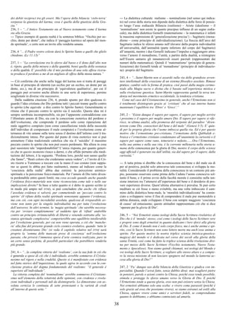 38
dei debiti reciproci tra gli esseri. Ma l’opera della bilancia ‘cielo-terra’
sorpassa la giustizia del karma; essa è quella della giustizia della Gra-
zia.”
236, 1 – “...l’Antico Testamento sta al Nuovo testamento come il karma
sta alla Grazia.
--- Tipico esempio di questa realtà è la sentenza biblica: “Occhio per oc-
chio, dente per dente”, che indica il ‘pareggio karmico ad opera del mon-
do spirituale’, e certo non un invito alla vendetta umana.
236, 4 “... il Padre vostro celeste darà lo Spirito Santo a quelli che glielo
chiedono. (Lc 11:13)”
237, 1 – “La correlazione tra lo sforzo dal basso e il dono dall’alto non
è, ripeto, quella della misura o della quantità, bensì quella della sostanza
o della qualità. E’ possibile che il mio perdono di una sola offesa ricevu-
ta produca il perdono a me di un migliaio di offese della stessa natura.”
--- Ciò conferma che anche nella legge del karma non si tratta di pareggi
in base al principio di identità (un occhio per un occhio, un dente per un
dente, ecc.), ma di un principio di ‘equivalenza qualitativa’, per cui il
pareggio può avvenire anche diluito in una serie di esperienze, persino
scaglionate in diverse vite successive.
Dalla suddetta citazione 236, 4, prendo spunto per dire qualcosa ri-
guardo l’idea cristiana che Dio perdona tutti i peccati tranne quello contro
lo spirito (che equivale a dire contro lo Spirito Santo). Generalmente si
ritiene che il peccato contro lo spirito sia il suicidio. Questa idea mi è
sempre sembrata incomprensibile, sia per l’apparente contraddizione con
l’illimitato amore di Dio, sia con la concezione esoterica del perdono e
dell’evoluzione, che comprende il perdono solo come riparazione del
male oggettivo compiuto (non come cancellazione totale della necessità
dell’individuo di compensare il male compiuto) e l’evoluzione come al-
ternanza di vite umane sulla terra senza il destino dell’inferno com’è tra-
dizionalmente inteso. Per questo dal punto di vista esoterico non si può
ammettere l’idea tradizionale cattolica che sia il ‘suicidio’ il massimo
peccato contro lo spirito che non può essere perdonato. Ma allora in cosa
può sussistere tale ‘imperdonabilità? L’unica risposta, per quanto generi-
ca che in questo momento riesco a darmi, e che affido pertanto alla medi-
tazione del lettore, è la seguente. “Perdona loro, perché non sanno quello
che fanno”, “Beati coloro che crederanno senza vedere”, e l’invito di Cri-
sto risorto a Tommaso a toccare con la mano il suo costato (non sappia-
mo se questi lo abbia poi fatto realmente), stanno ad indicare come la
‘coscienza della realtà’ abbia due estremi: la percezione animico-
spirituale e la percezione fisico-materiale. Per l’amore di Dio tutto diven-
ta perdonabile entro questi limiti; ma cosa accade quando anche quando
l’evidenza fisico-materiale non viene riconosciuta come tale o nelle sue
implicazioni dirette? In base a tutto quanto si è detto in questo scritto (e
in modo più ampio nel DTM), si può concludere che anche chi rifiuta
l’assoluta evidenza si salverà, pur commettendo un ‘peccato contro lo
spirito’ (il rifiuto della realtà spirituale nonostante appunto l’evidenza),
ma con ciò, con ogni incredulità assoluta, qualcosa di irreparabile av-
viene non tanto per la singola individualità ma per tutta l’evoluzione
dell’universo. In altri termini, la ‘magia spirituale’ che sarebbe necessa-
ria per ‘ovviare completamente’ al suddetto tipo di ‘rifiuti’ andrebbe
contro un principio irrinunciabile di libertà e venendo sottratta alla ‘so-
stanza spirituale complessiva’ comporterebbe uno squilibrio intollerabile
per l’evoluzione generale, per cui non viene operata, e ciò che ‘manche-
rà’ alla fine del presente grande ciclo cosmico evolutivo, quando ‘tutte le
creature diventeranno Dio’ (si veda il capitolo relativo nel DTM) sarà
proprio la ‘somma delle mancate prese di coscienza’ nell’evoluzione
passate, che priverà l’immensa opera d’arte cosmica realizzata, pure in
un certo senso perfetta, di possibili particolari che potrebbero renderla
più grande.
241, 6 – “...la completa vittoria del ‘realismo’, con la sua fede in ciò che
è generale a spese di ciò che è individuale, avrebbe sommerso il Cristia-
nesimo nel rigore e nella crudeltà. Questo si è manifestato con evidenza
nel fatto storico dell’inquisizione, la quale agiva in accordo con la con-
clusione pratica del dogma fondamentale del realismo: “il generale è
superiore all’individuale”.
La vittoria completa del ‘nominalismo’ avrebbe sommerso il Cristiane-
simo nell’elemento della relatività delle opinioni, con credenze e rivela-
zioni individuali e personali tali da disintegrarlo. Lo dimostrano con as-
soluta certezza le centinaia di sette protestanti e la varietà di credi
all’interno di queste sette.”
--- La dialettica culturale realismo – nominalismo (nel senso qui indica-
to) nel corso della storia non dipende dalla dialettica delle forze di pensie-
ro lungo l’asse zodiacale Bilancia (realismo) – Ariete (idealismo – il
‘nominalismo’ non esiste in quanto precipuo influsso di un segno zodia-
cale), ma dalla dialettica Gemelli (matematismo – la matematica è infatti
la massima espressione di ‘generalizzazione precisa’) – Sagittario (mona-
dismo – come principio di individualizzazione). La freccia dell’arco del
Sagittario indica lo sforzo umano nell’elevarsi dalla propria individualità
all’universalità, dall’animalità (parte inferiore del corpo del Sagittario)
all’umanità, mentre i due Gemelli indicano l’impulso a raggiungere attra-
verso l’amore il monadismo, l’unità, a partire dalla dualità, a reintegrare
nell’Essere unitario gli innumerevoli esseri parziali (rappresentati dai
numeri della matematica). Quindi il ‘matematismo’ (principio di genera-
lizzazione) dei Gemelli tende al ‘monadismo’ (principio di individuazio-
ne) proprio del Sagittario.
243, 4 – “...Saint-Martin non si azzardò sulla via delle grandiose avven-
ture intellettuali della creazione di un sistema filosofico assoluto. Rimase
pratico; cambiò solo la forma di pratica, cioè passò dalla magia cerimo-
niale alla Magia sacra o divina che è basata sull’esperienza mistica e
sulla rivelazione gnostica. Saint-Martin rappresenta quindi la terza ten-
denza nel movimento ermetico occidentale, la tendenza cristiana.
Come nel caso del Cristianesimo in generale, anche l’Ermetismo non si
è totalmente disintegrato grazie ai ‘cristiani’ che al suo interno hanno
mantenuto l’equilibrio tra ‘Ebrei’ e ‘Greci’.”
245, 2 – “Esiste dunque il sapere per sapere, il sapere per meglio servire
i prossimo e il sapere per meglio amare Dio. Il sapere per sapere si rife-
risce, in ultima analisi, alla promessa del serpente del paradiso “diven-
tereste come Dio, conoscitori del bene e del male” (Genesi 3:5). E’ quin-
di per la propria gloria che l’uomo imbocca quella via. Ed è per questo
motivo che l’ermentismo pre-cristiano, l’ermetismo della Qabbalah e-
braica e l’ermetismo cristiano condannano all’unanimità la curiosità o il
sapere per sapere come vano, temerario e nefasto.......Ora l’Ermetismo,
nella sua anima e nella sua vita, è la corrente millenaria nella storia u-
mana della conoscenza per la gloria di Dio, mentre il corpo delle scienze
oggi ufficiali è generato sia dall’utilità, sia dal sapere per il sapere, dalla
curiosità.”
--- A tutta prima si direbbe che la conoscenza del bene e del male sia di
per sé positiva, poiché solo attraverso tale conoscenza si sviluppa la mo-
ralità. Considerando il problema della conoscenza in un contesto più am-
pio, possiamo osservare come prima della Caduta l’uomo conosceva sol-
tanto il bene, e il primo avvio della facoltà morale è consistito nella ten-
sione interiore tra l’attenersi all’esperienza del bene e il desiderio di pro-
vare esperienze diverse. Quest’ultima alternativa è prevalsa. Si può certo
meditare se ciò fosse o meno evitabile, ma una volta imboccato il cam-
mino della dialettica bene-male, la ‘moralità individualizzata’ ha comin-
ciato a svilupparsi verso il fine di comprendere il male pur mentendolo a
debita distanza, onde sviluppare il bene con sempre maggiore ‘coscienza
di causa’ ed entusiasmo; queste attitudini rappresentano ciò che si dice
‘operare per la gloria di Dio’.
246, 5 – “Noi Ermetisti siamo teologi della Sacra Scrittura rivelatrice di
Dio che è il ‘mondo’ stesso; così come i teologi delle Sacre Scritture vere
e proprie sono degli ermetisti in quanto dedicano i loro sforzi alla gloria
di Dio. E come il mondo non è solo corpo fisico, ma è anche anima e spi-
rito, così le Sacre Scritture non sono lettere morte ma anch’esse anima e
spirito. Per questo motivo la nostra triplice scienza (mistica-gnostica-
magica) del mondo si è dedicata nel corso dei secoli alla gloria della
santa Trinità, così come ha fatto la triplice scienza della rivelazione divi-
na per mezzo delle Sacre Scritture (Vecchio testamento, Nuovo Testa-
mento e Apocalisse). Non siamo quindi chiamati, noi teologi del Mondo e
voi teologi delle Sacre Scritture, a vegliare allo stesso altare e a compie-
re la stessa missione di non lasciare spegnere nel mondo la lanterna ac-
cesa alla gloria di Dio?”
247, 2 “Fa’ dunque uso della bilancia della Giustizia e giudica con im-
parzialità. Quando l’avrai fatto, senza dubbio dirai: mai scaglierò pietre
in pensieri, parole o azioni contro la Chiesa, poiché essa rende possibile,
stimola e protegge lo sforzo umano verso la Gloria di Dio. E poiché
l’Ermetismo tende a questa gloria, esso non può esistere senza la Chiesa.
Noi ermetisti abbiamo solo una scelta: o vivere come parassiti (poiché è
solo grazie ad essa che possiamo vivere), se siamo estranei od ostili alla
Chiesa, oppure vivere come amici e servitori fedeli, se comprendiamo
quanto le dobbiamo, e abbiamo cominciato ad amarla.
 