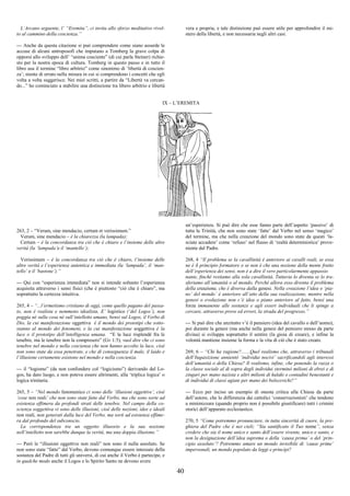 40
L’Arcano seguente, l’ “Eremita”, ci invita allo sforzo meditativo rivol-
to al cammino della coscienza.”
--- Anche da questa citazione si può comprendere come siano assurde le
accuse di alcuni antroposofi che imputano a Tomberg la grave colpa di
opporsi allo sviluppo dell’ “anima cosciente” (di cui parla Steiner) richie-
sto per la nostra epoca di cultura. Tomberg in questo passo e in tutto il
libro usa il termine “libro arbitrio” come sinonimo di ‘libertà di coscien-
za’; niente di errato nella misura in cui si comprendono i concetti che egli
volta a volta suggerisce. Nei miei scritti, a partire da “Libertà va cercan-
do...” ho cominciato a stabilire una distinzione tra libero arbitrio e libertà
vera e propria, e tale distinzione può essere utile per approfondire il mi-
stero della libertà, e non necessaria negli altri casi.
IX – L’EREMITA
263, 2 – “Verum, sine mendacio, certum et verissimum.”
Verum, sine mendacio – è la chiarezza (la lampada);
Certum – è la concordanza tra ciò che è chiaro e l’insieme delle altre
verità (la ‘lampada’e il ‘mantello’);
Verissimum – è la concordanza tra ciò che è chiaro, l’insieme delle
altre verità e l’esperienza autentica e immediata (la ‘lampada’, il ‘man-
tello’ e il ‘bastone’).”
--- Qui con “esperienza immediata” non si intende soltanto l’esperienza
acquisita attraverso i sensi fisici (che è piuttosto “ciò che è chiaro”, ma
soprattutto la certezza intuitiva.
265, 4 – “...l’ermetismo cristiano di oggi, come quello pagano del passa-
to, non è realista e nemmeno idealista. E’ logistico (‘del Logos’), non
poggia né sulla cosa né sull’intelletto umano, bensì sul Logos, il Verbo di
Dio, la cui manifestazione oggettiva è il mondo dei prototipi che sotto-
stanno al mondo dei fenomeni, e la cui manifestazione soggettiva è la
luce o il prototipo dell’intelligenza umana. “E la luce risplendé fra le
tenebre, ma le tenebre non la compresero” (Gv 1:5), vuol dire che ci sono
tenebre nel mondo e nella coscienza che non hanno accolto la luce, cioè
non sono state da essa penetrate, e che di conseguenza il male, il laido e
l’illusione certamente esistono nel mondo e nella coscienza.
--- il “logismo” (da non confondere col “logicismo”) derivando dal Lo-
gos, ha dato luogo, e non poteva essere altrimenti, alla ‘triplice logica’ o
logica trinitaria.
265, 5 – “Nel mondo fenomenico ci sono delle ‘illusioni oggettive’, cioè
‘cose non reali’ che non sono state fatte dal Verbo, ma che sono sorte ad
esistenza effimera da profondi strati delle tenebre. Nel campo della co-
scienza soggettiva vi sono delle illusioni, cioè delle nozioni, idee e ideali
non reali, non generati dalla luce del Verbo, ma sorti ad esistenza effime-
ra dal profondo del subconscio.
La corrispondenza tra un oggetto illusorio e la sua nozione
nell’intelletto non sarebbe dunque la verità, ma una doppia illusione.”
--- Però le “illusioni oggettive non reali” non sono il nulla assoluto. Se
non sono state “fatte” dal Verbo, devono comunque essere intessute della
sostanza del Padre di tutti gli universi, di cui anche il Verbo è partecipe, e
in qualche modo anche il Logos e lo Spirito Santo ne devono avere
un’esperienza. Si può dire che esse fanno parte dell’aspetto ‘passivo’ di
tutta la Trinità, che non sono state ‘fatte’ dal Verbo nel senso ‘magico’
del termine, ma che nella creazione del mondo sono state da questi ‘la-
sciate accadere’ come ‘refuso’ nel flusso di ‘realtà deterministica’ prove-
niente dal Padre.
268, 4 “Il problema se la cavallinità è anteriore ai cavalli reali, se essa
ne è il principio formatore o se non è che una nozione della mente frutto
dell’esperienza dei sensi, non è a dire il vero particolarmente appassio
nante, finché restiamo alla sola cavallinità. Tuttavia lo diventa se lo tra-
sferiamo all’umanità o al mondo. Perché allora esso diventa il problema
della creazione, che è diversa dalla genesi. Nella creazione l’idea o ‘pia-
no’ del mondo’ è anteriore all’atto della sua realizzazione, mentre nella
genesi o evoluzione non c’è idea o piano anteriore al fatto, bensì una
forza immanente alle sostanze e agli esseri individuali che li spinge a
cercare, attraverso prove ed errori, la strada del progresso.”
--- Si può dire che anzitutto v’è il pensiero (idea del cavallo o dell’uomo),
poi durante la genesi (ma anche nella genesi del pensiero stesso da parte
divina) si sviluppa soprattutto il sentire (la gioia di creare), e infine la
volontà mantiene insieme la forma e la vita di ciò che è stato creato.
269, 6 – “Chi ha ragione?.......Quel realismo che, attraverso i tribunali
dell’Inquisizione annientò ‘individui nocivi’ sacrificandoli agli interessi
dell’umanità o della Chiesa? Il realismo, infine, che ponendo la razza o
la classe sociale al di sopra degli individui sterminò milioni di ebrei e di
zingari per mano nazista e altri milioni di kulaki o contadini benestanti e
di individui di classi agiate per mano dei bolscevichi?”
--- Ecco per inciso un esempio di onesta critica alla Chiesa da parte
dell’autore, che lo differenzia dai cattolici ‘conservazionisti’ che tendono
a minimizzare (quando proprio non è possibile giustificare) tutti i crimini
storici dell’apparato ecclesiastico.
270, 5 “Come potremmo pronunciare, in tutta sincerità di cuore, la pre-
ghiera del Padre che è nei cieli; “Sia santificato il Tuo nome”, senza
credere che sia il nome unico e santo dell’essere vivente, unico e santo, e
non la designazione dell’idea suprema o della ‘causa prima’ o del ‘prin-
cipio assoluto’? Potremmo amare un mondo invisibile di ‘cause prime’
impersonali, un mondo popolato da leggi e princίpi?
 