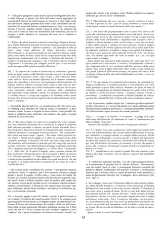 43
4 --- Nel quarto paragrafo si parla ancora del cane (raffigurato nella Ruo-
ta della Fortuna). A quanto vien detto dall’autore vorrei aggiungere un
concetto di R. Steiner. Lo stretto legame tra l’uomo e il cane è dato anche
dal fatto che la capacità pensante nell’uomo si può considerare una me-
tamorfosi del senso dell’odorato sviluppatissimo nel cane. Una mia per-
cezione è poi che l’ingenua vitalità e gioia di vivere che sprigiona dal
cane è per l’uomo un aiuto alla metamorfosi della sensualità, per cui ad
esempio è molto educativa la vicinanza del cane con il bambino e
l’adolescente.
5 –“Il fatto che alcuni eminenti scienziati (come Edgar Daqué in Germa-
nia e Pierre Teilhard de Chardin in Francia) abbiano avanzato il postu-
lato della pre-esistenza – almeno in potenza – del prototipo di tutti gli
esseri, come causa efficiente ed ultima dell’intero processo
dell’evoluzione, e che questo postulato da solo renda l’evoluzione intelli-
gibile, non cambia in nulla il fatto che la scienza lavori sulla base della
supposizione fondamentale che il minimo è l’antenato del massimo, il
semplice è l’antenato del complesso e che è il primitivo ad aver prodotto
l’organismo e la coscienza più sviluppati, benché tutto ciò sia assoluta-
mente incomprensibile ad una profonda riflessione.”
305, 2 “La dottrina del cerchio di involuzione ed evoluzione è general-
mente un luogo comune nella letteratura occulta, ma non lo è più quando
si tratta dell’involuzione intesa come Caduta e dell’evoluzione intesa
come salvezza. Esiste un’enorme differenza tra le dottrine orientaleg-
gianti che riguardano il ‘processo’ semi-automatico dell’involuzione e la
dottrina ermetica, biblica e cristiana sulla Caduta e sulla salvezza. Per-
ché le prime non vedono nel cerchio involuzione-evoluzione che un pro-
cesso puramente naturale simile al processo della respirazione
dell’organismo vivente animale o umano. La tradizione ermetica, biblica
e cristiana, invece, vi scorge una tragedia e un dramma cosmico pieno
dei pericoli e dei rischi supremi implicati dai termini tradizionali ‘perdi-
zione’ e ‘salvezza’.”
--- Secondo la filosofia del DTM, e in considerazione del fatto che lo stes-
so Tomberg lascia intendere che ‘tutti gli uomini si salveranno’, si deve
intendere questo dramma e tragedia in senso relativo, come possibili fal-
limenti e perdizioni entro particolari cicli evolutivi, dai quali ci si potrà
sollevare nei cicli successivi.
307, 2 “Allo stesso tempo non esiste errore peggiore che voler ‘organiz-
zare’ una comunità o fraternità che si assuma sia il compito di strumento
della selezione spirituale o elezione, sia quello di élite spirituale. Non si
può arrogarsi la funzione di elezione né considerarsi eletti. Sarebbe mo-
ralmente mostruoso se un gruppo di persone dicesse: “Noi sceglieremo i
dieci giusti del nostro tempo” oppure: “Noi siamo i dieci giusti del no-
stro tempo”. Perché non si elegge; si è eletti. La consapevolezza della
‘selezione spirituale’ o elezione e del ruolo che essa svolge nella storia
dell’umanità e nell’evoluzione in generale può dar luogo alla nascita di
un falso esoterismo, cioè alla formazione di gruppi, comunità o fraternità
che si ritengono autorizzati ad eleggere o si credono eletti. I ‘falsi profe-
ti’ e i ‘falsi eletti’ di cui parla il vangelo, sono e saranno prodotti dal
falso esoterismo coltivato da coloro che si arrogano il diritto di elezione
o di ‘selezione spirituale’. E’ bene aggiungere che mai e poi mai i santi
cristiani si sono considerati in altro modo che grandi peccatori e che mai
un giusto o un profeta dell’Antico testamento fu tale senza la scelta e
l’avallo dall’alto.”
--- Qui si pone anche il problema del ‘carisma’. Certe persone vengono
considerate ‘elette’ o ‘superiori’ per il loro apparente carisma su gruppi
grandi o piccoli di seguaci. D’altro canto vi sono anche dei leader che
riscuoto un consenso realmente fondato sulle loro positive capacità e qua-
lità morali. Certo è difficile stabilire criteri di giudizio sulla qualità dei
vari carismi, se non quello secondo cui un vero maestro rispetta scrupolo-
samente, senza forzature, la libertà dei suoi seguaci senza esercitare, nep-
pure sottilmente, alcuna forma di plagio, e non agisce per ambizione, po-
tere o arricchimento personale.
315 --- In questa pagina si parla di Leibnitz, secondo il quale il mondo in
cui viviamo è il migliore dei mondi possibili. Nel DTM ho spiegato come
questo giudizio non sia basato su un ingenuo quanto incomprensibile sen-
timento di fronte alla fenomenologia del mondo e della vita dell’uomo,
bensì sulla più pura percezione filosofica metafisica secondo cui il fatto
stesso che via sia l’Essere al posto del nulla assoluto è appunto la cosa
‘migliore’ che si possa immaginare. In Sostanza il termine ‘mondo’ im-
piegato da Leibnitz è da intendersi come ‘Realtà complessiva compren-
dente tutti gli universi, fisici e immateriali’.
323, 7 “Ogni rinuncia alle cose concrete – come la ricchezza, il potere,
la salute e persino la vita – per un ideale testimonia la realtà trans-
evoluzionista e trans-cerebrale del nucleo dell’essere umano.”
324, 2 “Ora la tesi che qui proponiamo e che è l’opera della salvezza che
porta alla redenzione propriamente detta è universale sia in ciò che con-
cerne il tempo sia in ciò che concerne lo spazio. Perché essa già operava
all’alba della storia dell’umanità e riguardava tutti i gruppi e tutte le
religioni. L’intera umanità e tutti i secoli erano, e sono, suo territorio.
L’opera della salvezza è cattolica nel senso letterale, ermetico, magico,
gnostico e mistico del termine. Questo vuol dire che la storia della Chie-
sa sofferente, militante e trionfante è lunga come quella dell’umanità e
che essa è vasta quanto la stessa umanità. Perché il Verbo “era la luce
vera, che illumina ogni uomo che viene al mondo” (Gv 1:9), cioè ogni
uomo sempre e ovunque.
Esiste quindi una sola opera della salvezza che comprende tutti i veri
sforzi umani volti a trascendere il cervello e l’intellettualità cerebrale e
che comprende tutte le vere rivelazioni dall’alto nel corso della storia
umana. Essa opera a tappe. Dal primo altare eretto su una collina fino
alle grandi cattedrali della nostra Europa, che aspira alle altezze della
coscienza al disopra della sfera dell’intellettualità cerebrale, ci sono sta-
te delle tappe.”
327, 5 “Ci sono dunque tre continuità nell’evoluzione: la continuità bio-
logica o ereditarietà, la continuità psichica o reincarnazione e la conti-
nuità spirituale o opera della salvezza. Notiamo che quete tre linee di
continuità corrispondono al triangolo dinamico nel quale Fabre d’Olivet
ha ridotto la storia del genere umano – triangolo: destino, volontà e
provvidenza. L’ereditarietà corrisponde al destino (fatalità), la reincar-
nazione alla volontà (libertà) e l’opera della salvezza alla provvidenza.”
--- Per la precisione sarebbe meglio dire “continuità psichico-spritiuale”
perchè a reincarnarsi è lo spirito individuale con l’anima della precedente
incarnazione parzialmente purificata) e “continuità puramente spirituale”
che effettivamente è opera esclusiva del mondo spirituale.
330, 6 “... lo scopo è di stabilire – o ri-stabilire – la sfinge al di sopra
della ruota dell’istintività, di trasformare la ‘ruota’ o l’automatismo psi-
chico in sfinge. Come fare?
Attraverso metamorfosi, cioè costrizioni ed espansioni alternate.”
332, 3 “L’Angelo e il Leone costituiscono l’altra coppia di contrari della
croce dell’istintività umana. Qui si tratta della trasformazione del corag-
gio combattivo in coraggio morale, in coraggio della coscienza. Perché
l’istinto che noi chiamiamo ‘coscienza morale’ è l’effetto dell’ispirazione
da parte dell’Angelo ed è attraverso l’elevazione dell’istinto del corag-
gio, cioè del desiderio di eroismo, di avventure e di lotta, che questo si
unisce alla coscienza e diventa quel coraggio morale che ammiriamo nei
martiri e nei santi.”
338, 5 “... mondo intero che è anche il grande libro che contiene in po-
tenza le idee della creazione e del suo destino, espresse dal simbolismo
dei fatti.”
--- Il ‘simbolismo intrinseco dei fatti’ è ciò che si può percepire attraver-
so l’orientamento di pensiero che R. Steiner definisce “fenomenismo”
(uno dei dodici ‘punti di vista’ o orientamenti filosofici essenziali del
pensiero). Questo orientamento del pensiero è proprio e perfettamente
legittimo per la scienza, anche se questa gli preclude molte possibilità a
causa del preconcetto filosofico che ‘il maggiore deriva dal minore’ (cfr.
DTM – cap. 5).
6 “Ecco dunque in che cosa l’Ermetismo differisce dalla mistica religio-
sa e dalla filosofia metafisica. L’ermetismo come aspirazione all’insieme
del tutto non è una scuola, né una setta, né una comunità. E’ il destino di
una certa classe o gruppo di anime. Perché ci sono delle anime che per
forza devono aspirare all’ ‘insieme del tutto’, e dalla corrente del fiume
del pensiero, che mai si arresta, sono spinte sempre più avanti e sempre
più lontano, senza sosta... Non c’è tregua per tali anime; esse non posso-
no, senza rinunciare alla loro vita, uscire da questo fiume di pensiero che
scorre – in gioventù, nell’età matura e nella vecchiaia – senza sosta, sen-
za tregua, da un’oscurità da illuminare ad un’altra oscurità da appro-
fondire.
Questo è stato, è e sarà il mio destino.”
 