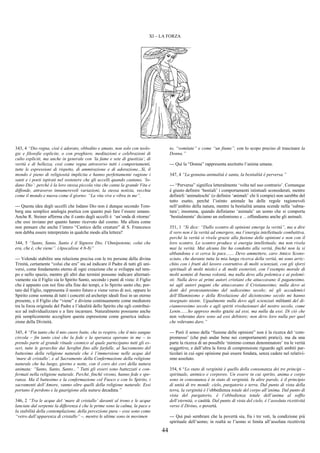 44
XI – LA FORZA
343, 4 “Dio regna, cioè è adorato, obbedito e amato, non solo con teolo-
gie e filosofie esplicite, o con preghiere, meditazioni e celebrazioni di
culto espliciti, ma anche in generale con ‘la fame e sete di giustizia’, di
verità e di bellezza, così come regna attraverso tutti i comportamenti,
tutte le espressioni di rispetto, di ammirazione e di adorazione...Sì, il
mondo è pieno di religiosità implicita e hanno perfettamente ragione i
santi e i poeti ispirati nel sostenere che gli uccelli quando cantano, ‘lo-
dano Dio’: perché è la loro stessa piccola vita che canta la grande Vita e
diffonde, attraverso innumerevoli variazioni, la stessa notizia, vecchia
come il mondo e nuova come il giorno: “La vita vive e vibra in me”.
--- Questa idea degli uccelli che lodano Dio non è dunque secondo Tom-
berg una semplice analogia poetica con quanto può fare l’essere umano.
Anche R. Steiner afferma che il canto degli uccelli è ‘un’onda di ritorno’
che essi inviano per quanto hanno ricevuto dal cosmo. Ma allora come
non pensare che anche l’intero “Cantico delle creature” di S. Francesco
non debba essere interpretato in qualche modo alla lettera?
344, 5 “Santo, Santo, Santo è il Signore Dio, l’Onnipotente, colui che
era, che è, che viene”. (Apocalisse 4:6-8)”
--- Volendo stabilire una relazione precisa con le tre persone della divina
Trinità, certamente “colui che era” sta ad indicare il Padre di tutti gli uni-
versi, come fondamento eterno di ogni creazione che si sviluppa nel tem-
po e nello spazio, mentre gli altri due termini possono indicare alternati-
vamente sia il Figlio sia lo Spirito Santo, secondo i punti di vista: il Figlio
che è appunto con noi fino alla fine dei tempi, e lo Spirito santo che, por-
tato dal Figlio, rappresenta il nostro futuro e viene verso di noi; oppure lo
Spirito come somma di tutti i concetti ed archetipi ideali fissi in un eterno
presente, e il Figlio che “viene” e diviene continuamente come mediatore
tra la forza originale del Padre e l’idealità dello Spirito che egli contribui-
sce ad individualizzare e a fare incarnare. Naturalmente possiamo anche
più semplicemente accogliere questa espressione come generica indica-
zione della Divinità.
345, 4 “Fin tanto che il mio cuore batte, che io respiro, che il mio sangue
circola – fin tanto cioè che la fede e la speranza operano in me – io
prendo parte al grande rituale cosmico al quale partecipano tutti gli es-
seri, tutte le gerarchie dai Serafini fino alle farfalle, al Sacramento del
battesimo della religione naturale che è l’immersione nelle acque del
‘mare di cristallo’, e al Sacramento della Confermazione della religione
naturale che ha luogo, giorno e notte, con il coro dei cori della natura
animata: “Santo, Santo, Santo...” Tutti gli esseri sono battezzati e con-
fermati nella religione naturale. Perché, finché vivono, hanno fede e spe-
ranza. Ma il battesimo e la confermazione col Fuoco e con lo Spirito, i
sacramenti dell’Amore, vanno oltre quelli della religione naturale. Essi
portano il perdono e la guarigione alla natura decaduta.”
346, 2 “Tra le acque del ‘mare di cristallo’ davanti al trono e le acque
lanciate dal serpente la differenza è che le prime sono la calma, la pace e
la stabilità della contemplazione, della percezione pura – esse sono come
“vetro dall’apparenza di cristallo” –, mentre le ultime sono in movimen
to, “vomitate” e come “un fiume”, con lo scopo preciso di trascinare la
Donna.”
--- Qui la “Donna” rappresenta anzitutto l’anima umana.
347, 4 “La genuina animalità è santa, la bestialità è perversa.”
--- “Perversa” significa letteralmente ‘volta nel suo contrario’. Comunque
è giusto definire ‘bestiali’ i comportamenti istintuali sconsiderati, mentre
definirli ‘animaleschi’ (o definire ‘animali’ chi li compie) non sarebbe del
tutto esatto, perché l’istinto animale ha delle regole ragionevoli
nell’ambito della natura, mentre la bestialità umana scende nella ‘subna-
tura’; insomma, quando definiamo ‘animale’ un uomo che si comporta
’bestialmente’ diciamo un eufemismo e …offendiamo anche gli animali.
351, 1 “Si dice: “Dallo scontro di opinioni emerge la verità”, ma a dire
il vero non è la verità ad emergere, ma l’energia intellettuale combattiva,
perché la verità si rivela grazie alla fusione delle opinioni e non con il
loro scontro. Lo scontro produce sì energia intellettuale, ma non rivela
mai la verità. Mai alcuna lite ha condotto alla verità, finché non la si
abbandona e si cerca la pace....... Devo ammettere, caro Amico Scono-
sciuto, che durante tutta la mia lunga ricerca della verità, mi sono arric-
chito con i frutti del lavoro costruttivo di molti scienziati, con gli sforzi
spirituali di molti mistici e di molti esoteristi, con l’esempio morale di
molti uomini di buona volontà, ma nulla devo alla polemica e ai polemi-
sti. Nulla devo ai primi autori cristiani che attaccavano il paganesimo,
né agli autori pagani che attaccavano il Cristianesimo; nulla devo ai
dotti del protestantesimo del sedicesimo secolo; né gli accademici
dell’Illuminismo e della Rivoluzione del diciottesimo secolo mi hanno
insegnato niente. Ugualmente nulla devo agli scienziati militanti del di-
ciannovesimo secolo e agli spiriti rivoluzionari del nostro secolo, come
Lenin.......ho appreso molto grazie ad essi, ma nulla da essi. Di ciò che
non volevano dare sono ad essi debitore; non devo loro nulla per quel
che volevano dare.”
--- Però il senso della “fusione delle opinioni” non è la ricerca del ‘com-
promesso’ (che può andar bene nei comportamenti pratici), ma da una
parte la ricerca di un possibile ‘minimo comun denominatore’ tra le verità
soggettive, e dall’altra la forza di comprensione riguardo agli ambiti par-
ticolari in cui ogni opinione può essere fondata, senza cadere nel relativi-
smo assoluto.
354, 6 “Lo stato di verginità è quello della consonanza dei tre principi –
spirituale, animico e corporeo. Un essere in cui spirito, anima e corpo
sono in consonanza è in stato di verginità. In altre parole, è il principio
di unità di tre mondi: cielo, purgatorio e terra. Dal punto di vista della
terra, la verginità è l’obbedienza totale del corpo all’anima. Dal punto di
vista del purgatorio, è l’obbedienza totale dell’anima al soffio
dell’eternità, o castità. Dal punto di vista del cielo, è l’assoluta ricettività
verso il Divino, o povertà.
--- Qui può sembrare che la povertà sia, fra i tre voti, la condizione più
spirituale dell’uomo; in realtà se l’uomo si limita all’assoluta ricettività
 