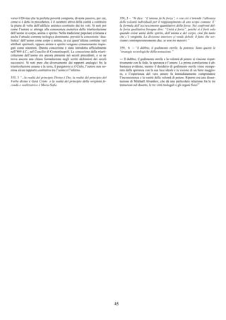 45
verso il Divino che la perfetta povertà comporta, diventa passivo, per cui,
come si è detto in precedenza, è il carattere attivo della castità a costituire
la pietra di volta dell’edificio animico costituito dai tre voti. Si noti poi
come l’autore si attenga alla conoscenza esoterica della triarticolazione
dell’uomo in corpo, anima e spirito. Nella tradizione popolare cristiana e
anche l’attuale corrente teologica dominante, prevale la concezione ‘dua-
listica’ dell’uomo come corpo e anima, in cui quest’ultima contiene vari
attributi spirituali, oppure anima e spirito vengono comunemente impie-
gati come sinonimi. Questa concezione è stata introdotta ufficialmente
nell’869 d.C., nel Concilio di Costantinopoli. La concezione della triarti-
colazione dell’uomo era ancora presente nei secoli precedenti, e se ne
trova ancora una chiara formulazione negli scritti alchimisti dei secoli
successivi. Si noti pure che diversamente dai rapporti analogici fra la
triarticolazione umana e la terra, il purgatorio e il Cielo, l’autore non no-
mina alcun rapporto costitutivo tra l’uomo e l’inferno.
355, 3 “...la realtà del principio Divino è Dio, la realtà del principio del
Verbo divino è Gesù Cristo e la realtà del principio della verginità fe-
conda e realizzatrice è Maria-Sofia
358, 3 – “Si dice: “L’unione fa la forza”, e con ciò s’intende l’alleanza
delle volontà individuali per il raggiungimento di uno scopo comune. E’
la formula dell’accrescimento quantitativo della forza. Nei confronti del-
la forza qualitativa bisogna dire: “Unità è forza”, poiché si è forti solo
quando esiste unità dello spirito, dell’anima e del corpo, cioè fin tanto
che c’è verginità. La divisione interiore ci rende deboli: il fatto che ser-
viamo contemporaneamente due, se non tre maestri.”
359, 6 – “il dubbio, il godimento sterile, la potenza. Sono queste le
‘strategie tecnologiche della tentazione.”
--- Il dubbio, il godimento sterile e la volontà di potere si vincono rispet-
tivamente con la fede, la speranza e l’amore. La prima correlazione è ab-
bastanza evidente, mentre il desiderio di godimento sterile viene stempe-
rato dalla speranza con la sua luce ideale e la visione di un bene maggio-
re, e l’esperienza del vero amore fa immediatamente comprendere
l’inconsistenza e la vanità della volontà di potere. Riporto ora una disser-
tazione di Mikhaël Aïvanhov, che dà una particolare relazione fra le tre
tentazioni nel deserto, le tre virtù teologali e gli organi fisici13
 