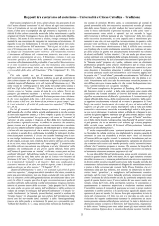 5
Rapporti tra exoterismo ed esoterismo – Universalità e Chiesa Cattolica – Tradizione
Dall’esame complessivo del testo, appare chiaro che gran parte di ciò
che l’autore chiama ‘ermetismo’ si può riferire ad ogni sano esoterismo.
Così se l’ermetismo di cui egli tratta specificamente è l’ermetismo cri-
stiano, d’altra parte si comprende che egli ammette la legittimità e la ve-
ridicità di altre culture ermetiche esoteriche (oltre naturalmente a quella
originale di Ermete Trismegisto); il caso più citato è quello della Quabba-
la ebraica. Dal punto di vista morale e sociale, ritengo comunque fonda-
mentale la sua concezione del rapporto tra esoterismo ed exoterismo. Al
riguardo la sua tesi fondamentale è che non è possibile alcun vero esote-
rismo se non all’interno dell’exoterismo: “Non si può, né si deve, sepa-
rare il Cristianesimo detto ‘exoterico’ dalla sua gnosi e dalla sua misti-
ca, dunque dal Cristianesimo detto ‘esoterico’. Il Cristianesimo esoterico
è interamente all’interno del cristianesimo exoterico, non esiste e non
può esistere separatamente da esso. L’Ermetismo cristiano è solo una
vocazione specifica all’interno della comunità cristiana universale: la
vocazione alla dimensione della profondità. Come nella Chiesa universa-
le ci sono vocazioni al sacerdozio, alla vita monastica, alla cavalleria
religiosa, nello stesso modo esiste una vocazione, altrettanto irresistibile
e irrevocabile delle altre, all’Ermetismo.” (“La Temperanza”: II - 116,
3).
Ciò vale quindi sia per l’esoterismo cristiano all’interno
dell’exoterismo costituito dalla Chiesa Cattolica sia per gli esoterismi di
altre culture rispetto alle rispettive tradizioni religiose (ad esempio per i
cabalisti rispetto all’ebraismo, per i sufi rispetto all’islamismo, ecc.). Ma
nella visuale di Tomberg questo è vero anche nel campo della scienza e
dell’arte. Egli infatti afferma: “Così l’Ermetismo, la tradizione ermetica
vivente, conserva l’anima comune di tutta la vera cultura. Vorrei ag-
giungere: gli ermetisti ascoltano – e talvolta intendono – il battito del
cuore della vita spirituale dell’umanità. Essi non possono vivere altrimen-
ti che come guardiani della vita e dell’anima comune della religione,
della scienza e dell’arte. Non hanno alcun primato in questi campi: i san-
ti, i veri scienziati e gli artisti di genio sono loro superiori.” (“Il Bagat-
to”: 29, 3).
Per lui gli ermetisti dovrebbero dunque costituire il cuore pulsante
dell’umanità, che vivifica tutta la società analogamente a ciò che compie
il cuore nell’organismo umano, e il loro compito è quello di coltivare la
‘profondità di comprensione’ in ogni campo, e di essere un ‘fermento’ al
‘servizio’ di arte, scienza e religione, al fine della loro riunificazione,
pacificazione e spiritualizzazione. In ambito sia esoterico che exoterico,
questa visione non è per nulla generalmente coscientizzata e accettata,
per cui essa appare realmente originale ed importante per la nostra epoca;
e in base alla mia esperienza di vita in ambito religioso exoterico, esoteri-
co, artistico e sociale devo confermarne la validità. Si tratta però di chia-
rirne alcuni punti essenziali. E’ chiaro che secondo Tomberg come il cuo-
re non svolge isolatamente la propria funzione ma è legato all’esistenza
di altri organi, così ogni vero ermetista deve sentirsi tutt’uno con la cultu-
ra in cui vive, senza la presunzione del “saper meglio”. L’esoterista non
dovrebbe coltivare una scienza, una religione e un’arte ‘alternativa’ nella
speranza che sostituiscano al più presto quelle ufficiali, bensì porsi
nell’humus di queste come un ‘enzima’ vivificante, ovvero porsi nei loro
confronti ‘alla pari’. Egli definisce anche l’esoterismo come l’arte di ap-
prendere tutto da tutti, fatto salvo che per lui l’unico vero Maestro ed
Iniziatore è il Cristo: “Fra gli ermetisti cristiani nessuno si arroga il tito-
lo e le funzioni di ‘iniziatore’ o di ‘maestro’. Tutti sono condiscepoli, e
ciascuno è maestro di un altro per qualche aspetto, come è discepolo di
qualcun altro per un altro aspetto”. (“Il Bagatto”: 27, 2)
Quanto all’affermazione: “i santi, i veri scienziati e gli artisti di genio
sono loro superiori.”, ritengo non sia da intendersi alla lettera, essendo in
parte una generalizzazione e non una legge assoluta (del resto anche Stei-
ner si è concesso a volte delle generalizzazioni per enfatizzare idee e con-
cetti). In effetti il compito specifico di ogni vero ermetista non è quello di
eccellere nell’arte, nella scienza o nella testimonianza religiosa esteriore;
tuttavia vi possono essere delle eccezioni. Credo proprio che R. Steiner
sia stato anche un genio nel campo dell’architettura e della scultura (si
vedano ad esempio le immagini del ‘primo Goetheanum’ e l’attuale ‘se-
condo Goetheanum’ (a Dornach, presso Basilea), nonché la scultura del
‘Gruppo ligneo’ ivi alloggiata), per non parlare dell’introduzione della
nuova arte del movimento detta ‘euritmia’ e della ‘Sprachgestaltung’
(nuova arte della parola e recitazione). Si pensi poi a personalità quali
Teilhard de Chardin e C. G. Jung, spesso citate nel testo da Tomberg co-
me esempi di ermetisti. D’altro canto, se consideriamo gli esempi di
grandi personalità nelle loro successive incarnazioni secondo gli esempi
dati dallo stesso Steiner e da altri studiosi dei ‘nessi karmici’, vediamo
come le stesse individualità si possono incarnare a volte come ‘santi’ e
successivamente come artisti o sapienti, per cui secondo la legge
dell’evoluzione è difficile pensare ad una ‘regressione’ della loro opera
nelle successive incarnazioni; se certe capacità non si manifestano pie-
namente in una vita, ciò non significa che non esistono, in quanto a volte
possono venir sacrificate e rimanere latenti per manifestarsi in vite suc-
cessive. Se osserviamo obiettivamente i fatti, è difficile non convenire
con Tomberg che le verità strettamente esoteriche non rientrano nel cam-
po della scienza in quanto non universalmente dimostrabili ma soltanto
da alcuni verificabili ‘in foro interiore’. Ciò vale anche per alcune cono-
scenze spirituali non contemplate dalla teologia dominante (come la real-
tà della reincarnazione). Se poi ad esempio consideriamo il principio del-
la “fantasia esatta” proposto da Goethe, vediamo come sia altrettanto
problematico proporlo come criterio interpretativo per la critica d’arte
ufficiale. Tomberg suggerisce che le idee ed esperienze esoteriche si pos-
sono discutere e trasmettere attraverso i contatti personali e svolgono
un’azione spirituale occulta non misurabile in cui l’esoterista applica nel-
la propria vita l’ “ora et labora”, passando armoniosamente “dall’altare al
laboratorio”, dalla vita di preghiera e meditazione alla vita pratica e so-
ciale. Naturalmente nulla vieta che le conoscenze esoteriche possano ve-
nire diffuse attraverso i mass media; ciò che conta è la disposizione inte-
riore, l’umiltà-realismo con cui questo vien fatto.
Dall’esame complessivo del pensiero di Tomberg, dall’osservazione
dei fenomeni storici e sociali e dalla mia esperienza sono giunto alla
conclusione che l’essere esoteristi all’interno dell’mondo esoterico non
significa necessariamente dichiararlo e pretenderne il riconoscimento (gli
organi ufficiali delle chiese, delle organizzazioni esoteriche e della scien-
za appaiono assolutamente refrattari ad accettare la prospettiva di Tom-
berg), ma sentirsi interiormente ricercatori di pace ed universalità nel
rapporto con gli altri esseri umani, muovendosi volta a volta con forme
exoteriche o strettamente esoteriche a seconda degli ambiti e delle perso-
ne con cui si interagisce. In estrema sintesi: si trtatta di sviluppare la per-
cezione del giusto rapporto spirituale con gli altri uomini. Questo ‘auspi-
cava’ ad esempio R. Steiner quando nel “Convegno di Natale” sottoline-
ava il fatto che la Società Antroposofica è una Società “di uomini” (come
si può pensare che in un momento così solenne egli volesse propinare
delle ovvietà come sarebbe il fermarsi all’interpretazione letterale-
materiale di tale affermazione?).
E’ anche comprensibile come i contenuti esoterici interiorizzati possa-
no fecondare la cultura exoterica sia migliorando la propria capacità di
orientarsi in essa sia aiutandola a trovare nuovi nessi ed intuizioni
all’interno delle sue regole e visuali. In sostanza la fecondazione può na-
scere dall’azione congiunta delle immaginazioni, ispirazioni ed intuizioni
che scendono nella società dal mondo spirituale e della ‘razionalità inten-
sificata’ che l’esoterista propone al mondo. Chi conosce la biografia di
Tomberg può comprendere come questa semplice concezione sia matura-
ta lentamente attraverso numerose esperienze di vita3
.
La sua idea della Chiesa Cattolica come unica società veramente uni-
versale in quanto fondata dal Cristo stesso, in cui ogni esoterista cristiano
dovrebbe riconoscersi, è maturata probabilmente sia attraverso esperienze
in diversi ambiti esoterici sia dall’osservazione delle tragedie storiche del
comunismo e del nazismo unitamente al dilagare del materialismo teorico
e pratico e della corruzione dei costumi. Nella Chiesa Cattolica, che si è
mantenuta salda per due millenni, non essendo né dittatoriale né demo-
cratica bensì ‘gerarchica’, a somiglianza dell’ordinamento cosmico-
spirituale, egli ha visto l’unico baluardo spirituale veramente universale
contro l’avanzare del disfacimento sociale. La continuità temporale senza
eguali di questa Società non è l’unico indizio del suo essere madre uni-
versale, voluta dal Cristo, della spiritualità exoterica. Si considerino e-
quanimamente le numerose apparizioni e rivelazioni mariane nonché
l’incredibile numero di miracoli di guarigione avvenuti in tempi moderni
soprattutto in ambito cattolico e il carisma senza eguali del papato come
operatore di pace nel mondo. Ma la cosa forse più sorprendente in tutta la
storia del cristianesimo è il fatto che non si è mai dato un solo caso di
violazione del segreto confessionale (essendo la confessione un sacra-
mento presente soltanto nella religione cattolica). Da tutte le debolezze ed
aberrazioni umane (compreso il fenomeno dell’inquisizione, stigmatizza-
to dallo stesso Tomberg) non sono andati esenti gli stessi ministri della
Chiesa cattolica. Eppure dove la misericordia divina incontra l’umiltà di
 