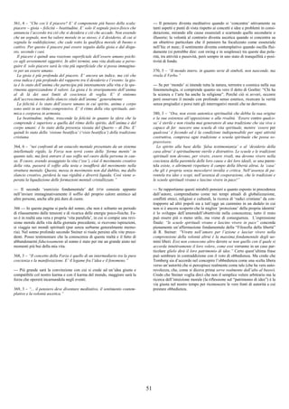 51
361, 4 – “Che cos’è il piacere? E’ il componente più basso della scala:
piacere – gioia – felicità – beatitudine. E’ solo il segnale psico-fisico che
annuncia l’accordo tra ciò che si desidera e ciò che accade. Non essendo
che un segnale, non ha valore morale in se stesso; è il desiderio, di cui si
segnala la soddisfazione, che cade sotto la qualifica morale di buono o
cattivo. Per questo il piacere può essere seguito dalla gioia o dal disgu-
sto, secondo i casi.
Il piacere è quindi una reazione superficiale dell’essere umano psichi-
co agli avvenimenti oggettivi. In altri termini, una vita dedicata a perse-
guire il solo piacere sarà la vita più superficiale che si possa immagina-
re per un essere umano.
La gioia è più profonda del piacere. E’ ancora un indice, ma ciò che
essa indica è più profondo del rapporto tra il desiderio e l’evento: la gio-
ia è lo stato dell’anima che partecipa più intensamente alla vita e la spe-
rimenta apprezzandone il valore. La gioia è lo straripamento dell’anima
al di là dei suoi limiti di coscienza di veglia. E’ il sintomo
dell’accrescimento dello slancio vitale dell’anima”.generalmente
La felicità è lo stato dell’essere umano in cui spirito, anima e corpo
sono uniti in un ritmo comprensivo. E’ il ritmo della vita spirituale, ani-
mica e corporea in armonia.
La beatitudine, infine, trascende la felicità in quanto la sfera che la
comprende è superiore a quella del ritmo dello spirito, dell’anima e del
corpo umani: è lo stato della presenza vissuta del Quarto – di Dio. E’
quindi lo stato della ‘visione beatifica’ (‘visio beatifica’) della tradizione
cristiana.
364, 6 – “nei confronti di un ostacolo mentale presentato da un sistema
intellettuale rigido, la Forza non terrà conto della ‘forma mentis’ in
quanto tale, ma farà entrare il suo soffio nel cuore della persona in cau-
sa. Il cuore, avendo assaggiato la vita (‘zoe’), cioè il movimento creativo
della vita, passerà il soffio alla testa e insufflerà del movimento nella
struttura mentale. Questa, messa in movimento non dal dubbio, ma dallo
slancio creativo, perderà la sua rigidità e diverrà liquida. Così viene o-
perata la liquefazione delle formazioni mentali cristallizzate.”
--- Il secondo ‘esercizio fondamentale’ del DTM consiste appunto
nell’inviare immaginativamente il soffio del proprio calore animico ad
altre persone, anche alle più dure di cuore.
366 --- In questa pagina si parla del sonno, che non è soltanto un periodo
di rilassamento dalle tensioni e di ricarica delle energie psico-fisiche. Es-
so è in realtà una vera e propria ‘vita parallela’, in cui si compie una revi-
sione morale della vita della giornata precedente, si ricevono ispirazioni,
si viaggia nei mondi spirituali (pur senza serbarne generalmente memo-
ria). Nel sonno profondo secondo Steiner si risale persino alle vite prece-
denti. Posso testimoniare che la conoscenza di questa realtà e il fatto di
abbandonarmi fiduciosamente al sonno è stato per me un grande aiuto nei
momenti più bui della mia vita.
368, 3 – “Il concetto della Forza è quello di un intermediario tra la pura
coscienza e la manifestazione. E’ il legame fra l’idea e il fenomeno.”
--- Più grande sarà la convinzione con cui si crede ad un’idea giusta e
compatibile col nostro karma e con il karma del mondo, maggiore sarà la
forza che opererà incarnandola negli eventi.
369, 3 – “... il pensiero deve diventare meditativo, il sentimento contem-
plativo e la volontà ascetica.”
--- Il pensiero diventa meditativo quando si ‘concentra’ attivamente su
tanti aspetti e punti di vista rispetto ai concetti e idee e problemi in consi-
derazione, mirando alle cause essenziali e scartando quelle secondarie o
illusorie; la volontà al contrario diventa ascetica quando si concentra su
un obiettivo particolare che il pensiero ha focalizzato come essenziale
nell’hic et nunc; il sentimento diventa contemplativo quando oscilla flui-
damente (si potrebbe dire: con swing e in souplesse) tra queste due pola-
rità, tra attività e passività, però sempre in uno stato di tranquillità e posi-
tività di fondo.
370, 5 – “Il mondo intero, in quanto serie di simboli, non nasconde, ma
rivela il Verbo.”
--- Se per ‘mondo’ si intende tutta la natura, terrestre e cosmica nella sua
fenomenologia, si comprende quanto sia vero il detto di Goehte: “Chi ha
la scienza e l’arte ha anche la religione”. Perché ciò si avveri, occorre
però osservare il mondo con profondo senso estetico, ricercare la verità
senza pregiudizi e porsi tutti gli interrogativi morali che ne derivano.
380, 3 – “Ora, non esiste autentica spiritualità che debba la sua origine
e la sua esistenza all’opposizione o alla rivalità. ‘Essere contro qualco-
sa’ è sterile e non risulta mai generatore di una tradizione che sia viva o
capace di far nascere una scuola di vita spirituale, mentre ‘essere per
qualcosa’ è fecondo ed è la condizione indispensabile per ogni attività
costruttiva, compresa ogni tradizione o scuola spirituale che possa so-
pravvivere.
Lo spirito alla base della ‘falsa testimonianza’ e al ‘desiderio della
casa altrui’ è spiritualmente sterile e distruttivo. Le scuole e le tradizioni
spirituali non devono, per vivere, essere rivali, ma devono vivere nella
coscienza della parentela delle loro cause e dei loro ideali, se una paren-
tela esiste, o altrimenti rispettare il campo della libertà altrui, la ‘casa’
che gli è propria senza mescolarvi invidia o critica. Nell’assenza di pa-
rentela tra idee e scopi, nell’assenza di cooperazione, che le tradizioni e
le scuole spirituali vivano e lascino vivere in pace!”
--- Se rapportiamo questi mirabili pensieri a quanto esposto in precedenza
dall’autore, comprendiamo come nei tempi attuali di globalizzazione,
conflitti etnici, religiosi e culturali, la ricerca di ‘radici cristiane’ da con-
trapporre ad altri popoli sia a tutt’oggi un cammino in un dedalo in cui
non si è ancora scoperto che la miglior ‘protezione’ della propria identità’
è lo sviluppo dell’amoredell’obiettività nella conoscenza; tutto il resto
può essere più o meno utile, ma viene di conseguenza. L’espressione
finale: “le scuole spirituali vivano e lascino vivere in pace” concorda
pienamente un’affermazione fondamentale della “Filosofia della libertà”
di R. Steiner: “Vivere nell’amore per l’azione e lasciar vivere nella
comprensione della volontà altrui è la massima fondamentale degli uo-
mini liberi. Essi non conoscono altro dovere se non quello con il quale si
accorda intuitivamente il loro volere, come essi vorranno in un caso par-
ticolare glielo dirà il loro patrimonio di idee.” Certo quest’ultima frase
può sembrare in contraddizione con il voto di obbedienza. Ma credo che
Tomberg sia d’accordo nel concepire l’obbedienza come una scelta libera
verso un’autorità che si percepisce realmente come tale (che ha vera auto-
revolezza, che, come si diceva prima serve realmente dall’alto al basso).
Credo che Steiner voglia dirci che non il semplice volere arbitrario ma la
ricerca dell’intuizione morale (la riflessione sul “patrimonio di idee”) è la
via giusta nel nostro tempo per riconoscere le vere fonti di autorità a cui
prestare obbedienza.
 