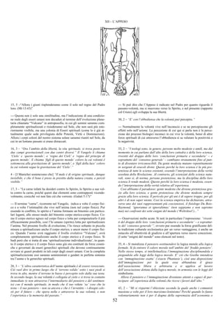 52
XII – L’APPESO
15, 5 –“Allora i giusti risplenderanno come il sole nel regno del Padre
loro. (Mt 13:43)”
--- Questa non è solo una similitudine, ma l’indicazione di una condizio-
ne reale degli esseri umani non decaduti al termine dell’evoluzione plane-
taria chiamata “Vulcano” in antroposofia, in cui gli uomini saranno com-
pletamente spiritualizzati e risiederanno sul Sole, che non sarà più este-
riormente visibile, ma una colonia di Esseri spirituali (come lo è già at-
tualmente quale sede privilegiata delle Potestà, Virtù e Dominazioni).
Allora i corpi celesti del nostro sistema solare saranno riuniti nel Sole, da
cui in un lontano passato si erano distaccati.
16, 3 – “Ora l’ambito della libertà, la vita spirituale, si trova posto tra
due campi gravitazionali con due centri diversi.” Il Vangelo li chiama
‘Cielo’ e ‘questo mondo’, o ‘regno dei Cieli’ e ‘regno del principe di
questo mondo’. E chiama ‘figli di questo mondo’ coloro la cui volontà è
sottomessa alla gravitazione di ‘questo mondo’, e ‘figli della luce’ coloro
la cui volontà segue la gravitazione del ‘Cielo’.”
4 – [I Manichei sostenevano che] “Il male è di origine spirituale, dunque
invisibile, e che il bene è preso in prestito dalla natura creata, e perciò
visibile.”
17, 3 – “La carne infatti ha desideri contro lo Spirito, lo Spirito a sua vol-
ta contro la carne, poiché questi due elementi sono contrapposti vicende-
volmente, cosicché voi non fate ciò che vorreste. (Galati 5:17)”
--- Il termine “carne”, ricorrente nel Vangelo, indica a volte il corpo fisi-
co e a volte l’istintualità che vive nell’anima (non nel corpo fisico). Pur
essendo in conflitto, lo spirito e l’anima formano un binomio con partico-
lari legami, allo stesso modo del binomio corpo eterico-corpo fisico. Co-
me il corpo eterico agisce sul corpo fisico e lotta per compenetrarlo il più
efficacemente possibile, così l’Io umano (spirito) lotta per spiritualizzare
l’anima. Nel presente livello di evoluzione, l’Io riesce soltanto in piccola
misura a spiritualizzare anche il corpo eterico, e ancor meno il corpo fisi-
co. Quando l’uomo avrà raggiunto il livello evolutivo “Vulcano”, avrà
completamente spiritualizzato anche il corpo eterico e il corpo fisico. Si
badi però che si tratta di una ‘spiritualizazione individualizzata’, in quan-
to il corpo eterico e il corpo fisico sono già ora costituiti da forze cosmi-
che e governati da esseri gerarchici spirituali che devono continuamente
ovviare ai guasti prodotti in tali corpi dagli esseri umani. Con la completa
spiritualizzazione essi saranno amministrati e guidati in perfetta sintonia
tra l’uomo e le gerarchie spirituali.
28, 3 – “L’altra caratteristica dell’uomo spirituale è di essere rovesciato.
Ciò vuol dire in primo luogo che il ‘terreno solido’ sotto i suoi piedi si
trova in alto, mentre il terreno in basso è percepito solo dalla sua testa.
In secondo luogo, la sua volontà è collegata al cielo e si trova in contatto
immediato (e non attraverso l’intermediario del pensiero e del sentimen-
to) con il mondo spirituale, in modo che il suo volere ‘sa’ cose che la
testa – il suo pensiero – non sa ancora e che è l’avvenire – i disegni cele-
sti per il futuro – che opera nella e attraverso la sua volontà, e non
l’esperienza e la memoria del passato.”
--- Si può dire che l’Appeso è radicato nel Padre per quanto riguarda il
passato-volontà, ma si muovono verso lo Spirito, e nel presente (rapporto
col Cristo) egli sviluppa la sua libertà.
30, 2 – “E’ con l’obbedienza che la volontà può percepire.”
--- Normalmente la volontà vive nell’inconscio e se ne percepiscono gli
effetti solo nell’azione. La percezione di cui qui si parla non è la perce-
zione dei processi biologici inconsci in cui vive la volontà, bensì di altre
forze spirituali di cui attraverso l’obbedienza si sa valutare la positività o
la negatività.
33, 2 – “I teologi sono, in genere, persone molto modeste e umili, ma dal
momento in cui parlano dall’alto della loro cattedra e della loro scienza,
rivestiti del drappo delle loro ‘conclusioni primarie e secondarie’ – e
soprattutto del ‘consenso generale’ – cambiano stranamente fino al pun-
to di diventare irriconoscibili. Da gente modesta mutano repentinamente
in sorgenti di oracoli divini. Questo perché la loro scienza è la più pre-
tenziosa di tutte le scienze esistenti, essendo l’interpretazione della verità
assoluta della Rivelazione. Al contrario, gli scienziati delle scienze natu-
rali, sono sì, di norma, persone pretenziose, ma la disciplina dello loro
scienza li rende modesti. Questo perché la loro scienza è modesta, essen-
do l’interpretazione della verità relativa all’esperienza.
Così abbiamo il paradosso: gente modesta che diviene pretenziosa gra-
zie alla loro scienza, e gente pretenziosa che diviene modesta sempre
grazie alla loro scienza. Il pericolo per gli uni è di sapere troppo; per gli
altri è di non saper niente. Così la scienza empirica ha dichiarato, attra-
verso uno dei suoi rappresentanti più coscienziosi, il fisiologo Du Bois-
Raymond, ‘ignoramus et ignorabimus’ (non sappiamo e non sapremo
mai) nei confronti dei sette enigmi del mondo (‘Welträtsel’)...”
--- Osservazioni molto acute. Si noti in particolare l’espressione: “rivesti-
ti del drappo delle loro ‘conclusioni primarie e secondarie’ – e soprattut-
to del ‘consenso generale’”, ovvero pur essendo la forza gratificante del-
la tradizione culturale ecclesiastica per un verso vantaggiosa, è anche un
ostacolo all’obiettività di giudizio e all’apertura verso nuove concezioni.
(I sette “enigmi del mondo” sono elencati nel testo).
35, 4 – Si moralizza il pensiero sostituendovi la logica morale alla logica
formale. Si fa entrare il calore morale nell’ambito del ‘freddo pensiero’.
Nello stesso tempo, si intellettualizza l’immaginazione disciplinandola e
piegandola alle leggi della logica morale. E’ ciò che Goethe intendeva
con ‘immaginazione esatta’ (‘exacte Phantasie’), cioè una disposizione
dell’immaginazione per la quale essa abbandona il gioco
dell’associazione libera e arbitraria e si applica al lavoro
dell’associazione dettata dalla logica morale, in armonia con le leggi del
simbolismo.
Allora il pensiero e l’immaginazione diventano attenti e capaci di par-
tecipare all’esperienza della volontà che riceve i favori dall’alto.”
43, 2 – “Mi si risparmi l’obiezione secondo la quale anche i comunisti
muoiono a volte per il loro marxismo-leninismo! Perché quando lo fanno
volontariamente non è per il dogma della supremazia dell’economia o
 
