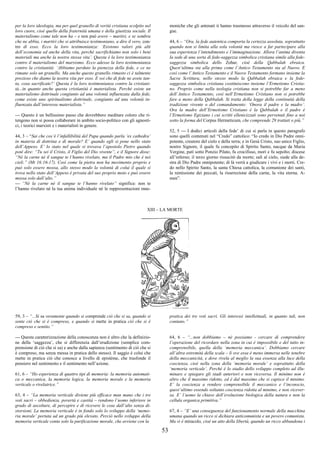 53
per la loro ideologia, ma per quel granello di verità cristiana scolpito nel
loro cuore, cioè quello della fraternità umana e della giustizia sociale. Il
materialismo come tale non ha – e non può avere – martiri, e se sembra
che ne abbia, i martiri che si attribuisce testimoniano, a dire il vero, con-
tro di esso. Ecco la loro testimonianza: ‘Esistono valori più alti
dell’economia ed anche della vita, perché sacrifichiamo non solo i beni
materiali ma anche la nostra stessa vita’. Questa è la loro testimonianza
contro il materialismo del marxismo. Ecco adesso la loro testimonianza
contro la cristianità: ‘Abbiamo perduto la pienezza della fede, e ce ne
rimane solo un granello. Ma anche questo granello rimasto ci è talmente
prezioso che diamo la nostra vita per esso. E voi che di fede ne avete tan-
ta, cosa sacrificate?’ Questa è la loro testimonianza contro la cristiani-
tà...in quanto anche questa cristianità è materialista. Perché esiste un
materialismo dottrinale congiunto ad una volontà influenzata dalla fede,
come esiste uno spiritualismo dottrinale, congiunto ad una volontà in-
fluenzata dall’interesse materialista.”
--- Questo è un bellissimo passo che dovrebbero meditare coloro che ri-
tengono non si possa collaborare in ambito socio-politico con gli agnosti-
ci, i teorici marxisti e i materialisti in genere.
44, 3 – “Sai che cos’è l’infallibilità del Papa quando parla ‘ex cathedra’
in materia di dottrina e di morale? E’ quando egli si pone nello stato
dell’Appeso. E’ lo stato nel quale si trovava l’apostolo Pietro quando
poté dire: “Tu sei il Cristo, il Figlio del Dio vivente”, e il Signore disse:
“Né la carne né il sangue te l’hanno rivelato, ma il Padre mio che è nei
cieli.” (Mt 16:16-17). Così come la pietra non ha movimento proprio e
può solo essere mossa, allo stesso modo la volontà di colui il quale si
trova nello stato dell’Appeso è privata del suo proprio moto e può essere
mossa solo dall’alto.”
--- “Né la carne né il sangue te l’hanno rivelato” significa: non te
l’hanno rivelato né la tua anima individuale né le rappresentazioni mne-
moniche che gli antenati ti hanno trasmesso attraverso il veicolo del san-
gue.
44, 6 – “Ora, la fede autentica comporta la certezza assoluta, soprattutto
quando non si limita alla sola volontà ma riesce a far partecipare alla
sua esperienza l’intendimento e l’immaginazione. Allora l’anima diventa
la sede di una sorta di fede-saggezza simbolica cristiana simile alla fede-
saggezza simbolica dello Zohar, cioè della Qabbalah ebraica.
Quest’ultima sta alla prima come l’Antico Testamento sta al Nuovo. E
così come l’Antico Testamento e il Nuovo Testamento formano insieme la
Sacra Scrittura, nello stesso modo la Qabbalah ebraica e la fede-
saggezza simbolica cristiana costituiscono insieme l’Ermetismo Cristia-
no. Proprio come nella teologia cristiana non si potrebbe far a meno
dell’Antico Testamento, così nell’Ermetismo Cristiano non si potrebbe
fare a meno della Qabbalah. Si tratta della legge della continuità della
tradizione vivente o del comandamento: ‘Onora il padre e la madre’.
Ora la madre dell’Ermetismo Cristiano è la Qabbalah e il padre è
l’Ermetismo Egiziano i cui scritti ellenicizzati sono pervenuti fino a noi
sotto la forma del Corpus Hermeticum, che comprende 29 trattati o più.”
52, 5 --- I dodici articoli della fede’ di cui si parla in questo paragrafo
sono quelli contenuti nel “Credo” cattolico: “Io credo in Dio Padre onni-
potente, creatore del cielo e della terra; e in Gesù Cristo, suo unico Figlio,
nostro Signore, il quale fu concepito di Spirito Santo, nacque da Maria
Vergine, patì sotto Ponzio Pilato, fu crocifisso, morì e fu sepolto; discese
all’inferno; il terzo giorno risuscitò da morte; salì al cielo, siede alla de-
stra di Dio Padre onnipotente; di là verrà a giudicare i vivi e i morti. Cre-
do nello Spirito Santo, la santa Chiesa cattolica, la comunione dei santi,
la remissione dei peccati, la risurrezione della carne, la vita eterna. A-
men”.
XIII – LA MORTE
59, 3 – “...Si sa veramente quando si comprende ciò che si sa, quando si
sente ciò che si è compreso, e quando si mette in pratica ciò che si è
compreso e sentito.”
--- Questa caratterizzazione della conoscenza non è altro che la definizio-
ne della ‘saggezza’, che si differenzia dall’erudizione (semplice com-
prensione di ciò che si sa) e anche dalla sapienza (sentimento di ciò che si
è compreso, ma senza messa in pratica dello stesso). Il saggio è colui che
mette in pratica ciò che conosce a livello di epistème, che trasfonde il
pensiero nel sentimento e il sentimento nell’azione.
61, 6 – “Ho esperienza di quattro tipi di memoria: la memoria automati-
ca o meccanica, la memoria logica, la memoria morale e la memoria
verticale o rivelatrice.”
63, 4 – “La memoria verticale diviene più efficace man mano che i tre
voti sacri – obbedienza, povertà e castità – rendono l’uomo inferiore in
grado di ascoltare, di percepire e di ricevere le cose dall’alto senza di-
storsioni. La memoria verticale è in fondo solo lo sviluppo della ‘memo-
ria morale’ portata ad un grado più elevato. Perciò nello sviluppo della
memoria verticale conta solo la purificazione morale, che avviene con la
pratica dei tre voti sacri. Gli interessi intellettuali, in quanto tali, non
contano.”
64, 6 – “...non dobbiamo – né possiamo - cercare di comprendere
l’operazione del ricordare nella zona in cui è impossibile e del tutto in-
comprensibile, quella della ‘memoria meccanica’. Dobbiamo cercare
all’altra estremità della scala – lì ove essa è meno immersa nelle tenebre
della meccanicità, e dove rivela al meglio la sua essenza alla luce della
coscienza, cioè nella zona della ‘memoria morale’ e soprattutto della
‘memoria verticale’. Perché è lo stadio dello sviluppo completo ad illu-
minare e spiegare gli stadi anteriori e non viceversa. Il minimo non è
altro che il massimo ridotto, ed è dal massimo che si capisce il minimo.
E’ la coscienza a rendere comprensibile il meccanico e l’inconscio,
quest’ultimo essendo soltanto coscienza ridotta al minimo, e non vicever-
sa. E’ l’uomo la chiave dell’evoluzione biologica della natura e non la
cellula organica primitiva.”
67, 4 – “E’ una conseguenza del funzionamento normale della macchina
umana quando un ricco si dichiara anticomunista e un povero comunista.
Ma vi è miracolo, cioè un atto della libertà, quando un ricco abbandona i
 