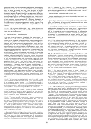 57
ammettono singole eccezioni (alcune delle quali io stesso ho conosciuto).
Se poi teniamo conto del fatto che questo libro è stato scritto a metà degli
anni ’60, prima del famoso ’68, della caduta del muro di Berlino,
dell’accentuarsi della globalizzazione, del nuovo assetto socio-politico-
economico mondiale, della crisi energetica, della diffusione del terrori-
smo, e quando la piaga delle droghe, della pornografia, della criminalità e
del bullismo giovanile non erano ancora allarmanti come ai nostri giorni,
e come la cultura di massa sia nel frattempo degenerata, si può anche di-
re: ben vengano la medicina antroposofica, l’agricoltura biodinamica, la
pedagogia steineriana, l’euritmia (arte del movimento, di scena e terapeu-
tica), l’architettura organica steineriana e quant’altro è in grado di offrire
questo movimento (anzitutto la pubblicazione integrale delle opere di
Steiner).
131, 3 – “Ora, non si può amare il male, il male è dunque inconoscibile
nella sua essenza, Si può comprenderlo solo a distanza, come puri osser-
vatori della sua fenomenologia.”
4 – “Il mondo del male è un mondo caotico.”
--- Il male non si può conoscere pienamente, cioè ‘intuitivamente’. In
effetti chi ama il male lo ama perché lo ritiene un bene, sia pure anche
soltanto per sé. Il male in ultima analisi esiste soltanto come manifesta-
zione di uno squilibrio, come insieme di eventi transitori (anche se ri-
mangono nella memoria cosmica) da metamorfosare con il sacrificio,
mentre gli eventi del bene sono pietre d’appoggio su cui edificare catte-
drali spirituali a gloria della Creazione. Volendo scavare fino in fondo
oltre i vari strati delle manifestazioni del male, non si troverebbe alcuna
sostanza particolare, ma soltanto la stessa essenza divina che sta alla base
del bene e di tutto il creato; al di là del bene e del male si trova soltanto il
divino. Mentre la sostanza del bene si può esperire con la via mistica, alla
comprensione del male si può giungere in modo soddisfacente soltanto
sul piano concettuale-immaginativo attraverso la filosofia. Naturalmente
si può certo, come nel caso dei santi, avere la migliore reazione possibile
al male anche senza averne una totale comprensione, o addirittura anche
avendone una comprensione errata (come la concezione dell’inferno tem-
poralmente eterno). Operare il male significa indurre un processo di ‘en-
tropia’ ossia scendere da uno stato di coscienza elevato ad uno inferiore,
dove maggiore è l’interazione caotica dei processi chimici, biologici, e-
nergetici e psicologici, scendere verso il ‘nihilo’, il nulla relativo. Il male
nelle sue varie forme è sempre uno squilibrio e quindi uno stato più o
meno caotico. Tuttavia l’esistenza del male è giustificata dal fatto che gli
squilibri portano a volte ad azzeramenti di situazioni troppo statiche af-
finché si possano intraprendere vie più creative. Il male, il bene e bertà
nella sfera umana e nella creazione sussistono in quanto sussiste anche
‘l’imprevisto’, in caso contrario esisterebbe soltanto una necessità univer-
sale.
133, 2 – “Ma ve ne sono anche altre [entità], ‘microbi del male’ o entità
create artificialmente dall’umanità incarnata. Questi ultimi sono demoni
la cui anima è una specifica passione e il cui corpo è l’insieme delle vi-
brazioni ‘elettromagnetiche’ prodotte da questa passione. Questi demoni
artificiali possono essere generati da collettività umane, come i tanti mo-
struosi dèi fenici, messicani o come quelli tibetani dei nostri giorni.”
--- Qui giustamente si parla di anima e di corpo dei demoni creati dagli
uomini; ma questi non hanno uno spirito autonomo, ma sono manovrati
come burattini da altre entità superiori, probabilmente dagli spiriti ‘luci-
ferici’, ‘arimanici’ o ‘asurici’ di cui parla R. Steiner.
138, 6 – “Facciamo tacere la nostra volontà e la nostra immaginazione
arbitrarie e imponiamo loro la disciplina del silenzio. Non è forse uno
dei quattro comandamenti tradizionali dell’Ermetismo: osare, volere,
sapere, tacere? Tacere è qualcosa di più che conservare un segreto, è
anche qualcosa di più che trattenersi dal profanare il sacro verso il qua-
le è dovuto un silenzio rispettoso; tacere è soprattutto il grande coman-
damento magico di non generare demoni attraverso la nostra volontà e la
nostra immaginazione arbitrarie. Cioè il dovere del silenzio della volontà
e dell’immaginazione arbitrarie.”
--- Queste attitudini interiori si potrebbero definire come la ‘via del co-
raggio creativo’: tacere, per creare l’equilibrio interiore delle tre facoltà
dell’anima; sapere, in quanto conoscenza che nasce da tale situazione;
volere ciò che il sapere addita come saggia azione; osare realizzare qual-
cosa che va oltre l’andamento ordinario e ripetitivo degli eventi.
144, 3 – “Alla soglia del Tutto – Dio stesso – vi è l’ultima tentazione del
nulla: la notte oscura dell’anima’ di cui parla San Giovanni della Croce,
e che significa o l’unione con Dio o la disperazione del nulla, il nichili-
smo totale e assoluto.”
Ciò che dice Sant’Antonio il Grande è proprio vero:
“Nessuno se non è tentato, potrà entrare nel Regno dei Cieli: Tolte le ten-
tazioni, nessuno è salvato.”
Questa legge è talmente universale che perfino Gesù Cristo dovette far
fronte a tre tentazioni nel deserto dopo la manifestazione della Santa
Trinità durante il battesimo nel Giordano.”
--- Questa “notte oscura” può essere una ‘impasse’, un punto d’arrivo
apparentemente senza sbocchi e senza ritorno dovuto a situazioni esterne
oggettive o di interiorità insoddisfatta. Allora l’unione con Dio può avve-
nire per via mistica, ma anche (se pur raramente) per via filosofica. La
via mistica opera direttamente a sostanziare l’anima di esperienze positi-
ve, mentre la via filosofica attraverso la ‘speranza motivata dalla cono-
scenza’ aiuta l’anima a sostenersi senza cadere nello sconforto e nella
disperazione.
147, 3 – [Noi ermetisti] abbiamo molti più maestri dai quali possiamo e
di fatto dobbiamo apprendere di quanti sono inclusi nella lista degli au-
tori e delle autorità cosiddette cabalistiche, rosicruciane, esoteriste, teo-
sofiche, occultistiche, ecc. Questo era realmente il punto di vista di Pa-
pus, di Sédir, di Mark Haven e altri appartenenti a ordini, confraternite e
società iniziatiche, quando riconobbero in Philippe de Lyon il loro mae-
stro, benché egli non appartenesse a nessuna organizzazione iniziatica
ed anzi le considerasse tutte più o meno superflue.”
149, 5 – “La letteratura occultista – soprattutto quella francese – del
diciannovesimo e ventesimo secolo propone la tesi (divenuta classica e
generalmente accettata) secondo la quale ‘egregor’ sia buoni che cattivi
possono ugualmente essere generati dalla volontà e dall’immaginazione
collettive, cioè che i ‘demoni buoni’ vengono generati esattamente nello
stesso modo di quelli cattivi. Secondo questa tesi, tutto dipende dalla vo-
lontà e dall’immaginazione generatrice: se sono buone, generano egre-
gor positivi; se sono cattive generano egregor negativi. Ci sarebbero
dunque dei ‘demoni artificiali buoni’ come ce ne sarebbero dei cattivi,
così come abbiamo pensieri positivi e pensieri negativi.
150,3 – “Per generare un’entità psichica o ‘astrale’, bisogna che
l’energia psichica o mentale prodotta a questo scopo si coaguli, si avvol-
ga su se stessa. Una forma non si produce per irradiamento, ma solo per
coagulazione o avvolgimento. Ora, il bene non fa altro che irradiare;
non si avvolge. E’ sempre il male che si avvolge su se stesso.
Non si può generare un ‘demonio dell’amore puro’ o un ‘egregor
dell’amore universale’ perché la volontà e l’immaginazione della qualità
richiesta a questo scopo non si manterrebbero come formazioni centrate
su se stesse, ma si unirebbero – con un movimento irradiante –
all’attività del mondo delle gerarchie spirituali.”
--- Vi è anche un’altra ragione di tipo più generale per l’impossibilità per
l’uomo di creare ‘egregor angelici’ dotati di coscienza individuale e supe-
riori agli uomini. Si tratta del principio universale per cui il maggiore non
può discendere dal minore, e un’entità può crearne al massimo un’altra
dello stesso livello esistenziale soltanto indirettamente, ovvero può solo
‘procreare’: l’uomo non può creare un altro essere umano semplicemente
combinando insieme delle sostanze, poiché l’anima e lo spirito scendono
da un mondo superiore nell’essere che deve nascere dalle sostanze messe
a disposizione dai genitori. La ‘coscienza’, o ‘Io’, scende sempre dall’alto
al basso attraversando diversi livelli di incarnazione. Nel regno minerale
la coscienza è minima (secondo R. Steiner si tratta di una ‘coscienza di
trance’, dodici volte inferiore alla coscienza umana di veglia), e
l’autocoscienza risiede a livello dei Troni (Spiriti della Volontà), che so-
stanziano appunto tale regno; nel regno vegetale la coscienza corrisponde
al sonno umano profondo, e l’Io risiede presso le Dominazioni (Spiriti
della Saggezza); gli animali hanno una ‘coscienza sognante’ e il loro Spi-
rito di gruppo appartiene alle Virtù (Spiriti del Movimento). L’uomo è
l’unico essere del mondo visibile in cui l’Io è incarnato fin nel corpo fisi-
co, dopo essere stato ‘procreato’ (all’inizio dell’evoluzione della specie)
dalle Potestà (Spiriti della Forma o Elohim) che l’hanno tratto dalla loro
sostanza. Dico ‘procreato’ perché ogni Io (anche quello delle gerarchie) è
una scintilla eterna che solo Dio può creare ‘direttamente’ traendola da
sé. Nel corso dell’evoluzione cosmica attuale, chiamata “Terra”, l’uomo
 