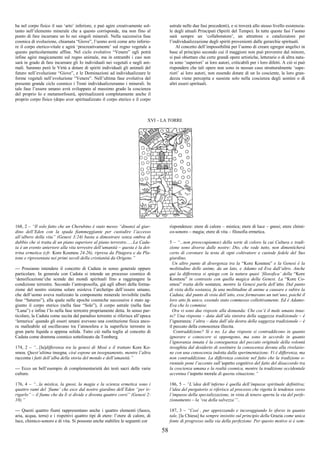 58
ha nel corpo fisico il suo ‘arto’ inferiore, e può agire creativamente sol-
tanto nell’elemento minerale che a questo corrisponde, ma non fino al
punto di fare incarnare un Io nei singoli minerali. Nella successiva fase
cosmica di evoluzione, chiamata “Giove”, l’uomo avrà come arto inferio-
re il corpo eterico-vitale e agirà ‘procreativamente’ sul regno vegetale a
questo particolarmente affine. Nel ciclo evolutivo “Venere” egli potrà
infine agire magicamente sul regno animale, ma in entrambi i casi non
sarà in grado di fare incarnare gli Io individuali nei vegetali e negli ani-
mali. Saranno però le Virtù a dotare di spiriti individuali gli animali del
futuro nell’evoluzione “Giove”, e le Dominazioni ad individualizzare le
forme vegetali nell’evoluzione “Venere”. Nell’ultima fase evolutiva del
presente grande ciclo cosmico i Troni individualizzeranno i minerali. In
tale fase l’essere umano avrà sviluppato al massimo grado la coscienza
del proprio Io e metamorfoserà, spiritualizzerà completamente anche il
proprio corpo fisico (dopo aver spiritualizzato il corpo eterico e il corpo
astrale nelle due fasi precedenti), e si troverà allo stesso livello esistenzia-
le degli attuali Principati (Spiriti del Tempo). In tutte queste fasi l’uomo
sarà sempre un ‘collaboratore’, un attrattore e catalizzatore per
l’individualizzazione degli spiriti provenienti dalle gerarchie spirituali.
Al concetto dell’impossibilità per l’uomo di creare egregor angelici in
base al principio secondo cui il maggiore non può provenire dal minore,
si può obiettare che certe grandi opere artistiche, letterarie o di altra natu-
ra sono ‘superiori’ ai loro autori, criticabili per i loro difetti. A ciò si può
rispondere che tali opere non sono in nessun caso strutturalmente ‘supe-
riori’ ai loro autori, non essendo dotate di un Io cosciente, la loro gran-
dezza viene percepita e sussiste solo nella coscienza degli uomini o di
altri esseri spirituali.
XVI – LA TORRE
168, 2 – “Il solo fatto che un Cherubino è stato messo “dinanzi al giar-
dino dell’Eden con la spada fiammeggiante per custodire l’accesso
all’albero della vita” (Genesi 3:24) basta a dimostrare senza ombra di
dubbio che si tratta di un piano superiore al piano terrestre......La Cadu-
ta è un evento anteriore alla vita terrestre dell’umanità – questa è la dot-
trina ermetica (cfr. Kore Kosmou 24-26), ripresa da Pitagora e da Pla-
tone e ripresentata nei primi secoli della cristianità da Origene.”
--- Possiamo intendere il concetto di Caduta in senso generale oppure
particolare. In generale con Caduta si intende un processo cosmico di
‘densificazione’che scende dai mondi spirituali fino a raggiungere la
condizione terrestre. Secondo l’antroposofia, già agli albori della forma-
zione del nostro sistema solare esisteva l’archetipo dell’essere umano,
che dell’uomo aveva realizzato la componente minerale invisibile (nella
fase “Saturno”), alla quale nelle epoche cosmiche successive è stato ag-
giunto il corpo eterico (nella fase “Sole”), il corpo astrale (nella fase
“Luna”) e infine l’Io nella fase terrestre propriamente detta. In senso par-
ticolare, la Caduta come uscita dal paradiso terrestre si riferisce all’epoca
‘lemurica’ quando gli esseri umani avevano una costituzione fisica anco-
ra malleabile ed oscillavano tra l’atmosfera e la superficie terrestre in
gran parte liquida o appena solida. Tutto ciò nulla toglie al concetto di
Caduta come dramma cosmico sottolineato da Tomberg.
174, 2 – “...[la]differenza tra la genesi di Mosè e il trattato Kore Ko-
smou. Quest’ultima insegna, cioè espone un insegnamento, mentre l’altra
racconta i fatti dell’alba della storia del mondo e dell’umanità.”
--- Ecco un bell’esempio di complementarietà dei testi sacri delle varie
culture.
176, 4 – “...la mistica, la gnosi, la magia e la scienza ermetica sono i
quattro rami del ‘fiume’ che esce dal nostro giardino dell’Eden “per ir-
rigarlo” – il fiume che da lì si divide e diventa quattro corsi” (Genesi 2:
10).”
--- Questi quattro fiumi rappresentano anche i quattro elementi (fuoco,
aria, acqua, terra) e i rispettivi quattro tipi di etere: l’etere di calore, di
luce, chimico-sonoro e di vita. Si possono anche stabilire le seguenti cor
rispondenze: etere di calore – mistica; etere di luce – gnosi; etere chimi-
co-sonoro – magia; etere di vita – filosofia ermetica.
5 – “...non preoccupiamoci della sorte di coloro la cui Cultura e tradi-
zione sono diverse dalle nostre: Dio, che vede tutto, non dimenticherà
certo di coronare la testa di ogni coltivatore e custode fedele del Suo
giardino.
Un altro punto di divergenza tra la “Kore Kosmou” e la Genesi è la
moltitudine delle anime, da un lato, e Adamo ed Eva dall’altro. Anche
qui la differenza si spiega con la natura quasi ‘filosofica’ della “Kore
Kosmou” in contrasto con quella magica della Genesi. La “Kore Co-
smou” tratta delle sostanze, mentre la Genesi parla dell’atto. Dal punto
di vista della sostanza, fu una moltitudine di anime a causare e subire la
Caduta; dal punto di vista dell’atto, esse formavano un tutt’uno, poiché il
loro atto fu unico, essendo stato commesso collettivamente. Ed è Adamo-
Eva che lo commise.
Ora vi sono due risposte alla domanda: Che cos’è il male umano inna-
to? Una risposta – data dall’ala sinistra della saggezza tradizionale – è
l’ignoranza; l’altra – data dall’ala destra della saggezza tradizionale – è
il peccato della conoscenza illecita.
Contraddizione? Sì e no. Le due risposte si contraddicono in quanto
ignorare e conoscere si oppongono, ma sono in accordo in quanto
l’ignoranza innata è la conseguenza del peccato originale della volontà
invaghita dal desiderio di sostituire la conoscenza dovuta alla rivelazio-
ne con una conoscenza indotta dalla sperimentazione. Vi è differenza, ma
non contraddizione. La differenza consiste nel fatto che la tradizione o-
rientale pone l’accento sull’aspetto cognitivo del fatto del disaccordo tra
la coscienza umana e la realtà cosmica, mentre la tradizione occidentale
accentua l’aspetto morale di questa situazione.”
186, 5 – “L’idea dell’inferno è quella dell’impasse spirituale definitiva;
l’idea del purgatorio si riferisce al processo che rigetta le tendenze verso
l’impasse della specializzazione, in vista di tenere aperta la via del perfe-
zionamento – la ‘via della salvezza’”..
187, 3 – “Così , pur apprezzando e incoraggiando lo sforzo in quanto
tale, [la Chiesa] ha sempre insistito sul principio della Grazia come unica
fonte di progresso sulla via della perfezione. Per questo motivo si è sem-
 