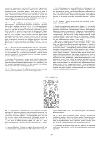 59
pre mostrata sospettosa nei confronti delle confraternite o gruppi detti
‘iniziatici’ formatisi alla sua periferia o al di fuori di essa. Perché, senza
considerare rivalità e altri difetti umani, il grave motivo che spinge la
Chiesa a tenere un’attitudine negativa verso le confraternite iniziatiche e
simili, è il pericolo di sostituire l’edificazione alla crescita, il ‘fare’ alla
Grazia, i sentieri della specializzazione alla via della salvezza. Non so se
questo spieghi il processo fatto all’ordine dei Templari, ma spiega cer-
tamente l’opposizione della Chiesa alla Massoneria.”
188, 6 – “Sì, l’alchimia, il principio alchemico, è l’anima
dell’Ermetismo: E questo principio è espresso nel Vangelo: “che nulla
vada perduto... ma abbia vita eterna” (Gv 6: 39-40). Possiamo immagi-
nare ideale o programma con maggiore fede, speranza e carità? Mentre
quelli privi della fede incrollabile ricorrono alla separazione chirurgica
del vero Sé dall’‘io inferiore’, come nel caso del Sankya e dello Yoga, e
quelli che mancano di speranza colmano le carenze delle loro facoltà e
delle loro forze ricorrendo a protesi, cioè alla costruzione di meccanismi
chiamati a sostituire le funzioni mancanti, come nel caso dei costruttori
di macchine, degli autori di sistemi filosofici, dei realizzatori di rituali di
magia cerimoniale e, in generale, dei costruttori della torre. Gli adepti
della Grande Opera invece confessano ‘la follia della Croce’, cioè cre-
dono, sperano e vogliono “che nulla vada perduto... ma abbia vita eter-
na”.
189, 4 – “ Ho detto che nell’Ermetismo pratico nulla vi è di meccanico o
di chirurgico. Ciò significa che non vi si trova alcuna tecnica – mentale,
cerimoniale o fisiologica – che permetterebbe di sapere e compiere cose
al di fuori dei limiti delle facoltà morali e intellettuali. Si rimane al livel-
lo della crescita morale ed intellettuale dovuta all’esperienza, allo stato e
all’azione della Grazia dall’alto.”
--- In sostanza: il vero ermetista è mistico senza ‘avidità’ di grandi espe-
rienze mistiche; è gnostico senza avidità di conoscenze stupefacenti; è
mago anche semplicemente nel metamorfosare la vita quotidiana; è filo-
sofo ermetico ricercando i principi e le idee essenziali per realizzare
l’ideale dell’ ‘uomo sintesi armonica dell’universo’.
190, 2 – “Neanche il sistema dei sillogismi aristotelici, tanto usato dal
pensiero scolastico medievale, ha trovato posto tra gli ermetisti.”
--- Nel DTM ho spiegato come la nuova filosofia dovrebbe superare il ra-
zionalismo astratto basato sui sillogismi, in quanto il sillogismo si basa
sull’identità tra due termini, che può valere solo per la matematica, ma
non per le entità reali, poiché non esistono nell’universo due oggetti o
entità perfettamente uguali. Qui posso solo aggiungere che è proprio la
diversità, sia pur minima, tra le varie entità ciò che determina l’ evoluzio-
ne.
194, 2 – “Meditare è pensare in presenza di Dio – così come pregare è
parlare in presenza di Dio.”
--- Quindi, coerentemente con quanto esposto al punto 189, 4, si può dire
che tutte le tecniche di meditazione sono accettabili in quanto strumenti
temporanei, stampelle che si possono gettare quando si impara a seguire
il cammino ermetico a cuore aperto, a sviluppare un pensiero meditativo
e un’attitudine di preghiera costante. Quando Gesù nel vangelo dice:
“pregate sempre”, non intende che si debba sempre pregare con formule
verbali prestabilite o improvvisate, ma che si abbia sempre l’attitudine
interiore di apertura verso il divino, secondo l’esortazione: “Chiedete e vi
sarà dato, cercate e troverete, bussate e vi sarà aperto”.
Questo detto evangelico sembra essere contraddetto dai fatti: quante
volte si chiede al mondo spirituale e non si ha risposta, si cerca e non si
trova, ci si sforza con le migliori intenzioni in un’impresa e i risultati so-
no deludenti! Ma siamo sicuri che in quei casi le risposte del mondo spi-
rituale siano negative e non sia piuttosto errata o inesistente la percezione
psicologica che noi ne abbiamo? In realtà il vangelo non dice: ‘chiedete e
vi sarà risposto nel merito’, oppure ‘chiedete e vi sarà risposto subito’. A
volte le risposte avvengono a distanza di tempo (persino di molti anni);
oppure non essendo opportuna una risposta strettamente nel merito, ci
vengono date altre risposte a domande soltanto subconscie ma che sono
più essenziali in dati momenti per il nostro progresso spirituale. Analo-
gamente nel ‘cercare’ e nel ‘bussare’ si ottengono delle grazie che sem-
brano incoerenti con le nostre aspettative ma che rispondono meglio alle
nostre esigenze profonde. Nel peggiore dei casi, quando apparentemente
nulla si riceve in ritorno – neppure indirettamente – per le nostre petizioni
al mondo spirituale, ciò significa che le varie ‘impasse’ che rimarranno
impresse nella nostra memoria verranno comunque utili in futuro come
motivo di meditazione sul nostro cammino.
XVII – LA STELLA
204, 6 – “Il principio di continuità è stato messo in rilievo nell’ambito
intellettuale in modo particolarmente impressionante e fecondo dal filo-
sofo tedesco Leibitz....... Il platonismo, l’aristotelismo, la scolastica, il
razionalismo cartesiano, la mistica e lo spinozismo non erano, per Leib-
nitz, altro che ‘colori’ dell’arcobaleno della ‘Philosophia perennis’ ed
egli si muoveva col suo pensare sul cerchio ‘zodiacale’ del pensiero.
La sua opera fu dunque un’opera di pace, così come lo è l’opera
dell’Ermetismo, perché il metodo di Leibnitz è Ermetismo puro e sempli-
ce.”
--- L’assioma di Leibnitz “Viviamo nel migliore dei mondi possibili” non
è né un’ingenuità né semplice ‘ottimismo della volontà’, bensì una con-
cezione metafisica dell’Essere e del Divenire conseguita con l’‘ottimismo
del pensiero esatto’.
209, 7 – “Nella storia dell’umanità, i grandi maestri del dualismo come
Zarathustra, Buddha e Mani, non volevano spiegare il mondo attraverso
il dogma della dualità cosmica (Zarathustra), o psicologica (Buddha) o
infine psico-cosmica (Mani), bensì svegliare la volontà dormiente grazie
allo sforzo che si manifesta attraverso la capacità di dire sì e no.”
--- L’ottimismo del pensiero esatto unito alla positività del sentimento
conferiscono alla volontà la forza di uscire dall’indecisione nei momenti
importanti.
 