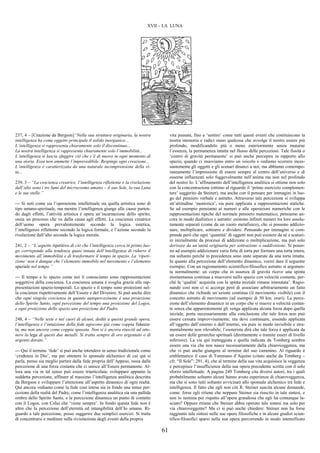 61
XVII – LA LUNA
237, 4 – [Citazione da Bergson]“Nella sua struttura originaria, la nostra
intelligenza ha come oggetto principale il solido inorganico...
L’intelligenza si rappresenta chiaramente solo il discontinuo...
La nostra intelligenza si rappresenta chiaramente solo l’immobilità...
L’intelligenza si lascia sfuggire ciò che c’è di nuovo in ogni momento di
una storia. Essa non ammette l’imprevedibile. Respinge ogni creazione...
L’intelligenza è caratterizzata da una naturale incomprensione della vi-
ta...
239, 3 – “La coscienza creatrice, l’intelligenza riflettente e la rivelazione
dall’alto sono i tre lumi del microcosmo umano – il suo Sole, la sua Luna
e le sue stelle.”
--- Si noti come sia l’operazione intellettuale sia quella artistica sono di
tipo umano-spirituale, ma mentre l’intelligenza giunge alle cause parten-
do dagli effetti, l’attività artistica è opera un’incarnazione dello spirito,
ossia un processo che va dalla causa agli effetti. La coscienza creatrice
dell’uomo opera prevalentemente secondo la logica estetica,
l’intelligenza riflettente secondo la logica formale, e l’azione secondo la
rivelazione dall’alto secondo la logica morale.
241, 2 – “L’aspetto ripetitivo di ciò che l’intelligenza cerca in primo luo-
go corrisponde alla tendenza quasi innata dell’intelligenza di ridurre il
movimento all’immobilità e di trasformare il tempo in spazio. La ‘ripeti-
zione’ non è dunque che l’elemento immobile nel movimento e l’elemento
spaziale nel tempo.”
--- Il tempo e lo spazio come noi li conosciamo sono rappresentazioni
soggettive della coscienza. La coscienza umana è sveglia grazie alle rap-
presentazioni spazio-temporali. Lo spazio e il tempo sono proiezioni nel-
la coscienza rispettivamente dell’Essere e del Divenire. Si può anche dire
che ogni singola coscienza in quanto autoperceziuone è una proiezione
dello Spirito Santo, ogni percezione del tempo una proiezione del Logos,
e ogni proiezione dello spazio uno proiezione del Padre.
248, 4 – “Nelle teste e nei cuori di alcuni, dediti a questa grande opera,
l’intelligenza e l’intuizione della fede agiscono già come coppia fidanza-
ta, ma non ancora come coppia sposata. Non si è ancora riusciti ad otte-
nere la lega di questi due metalli. Si tratta sempre di oro argentato o di
argento dorato.”
--- Qui il termine ‘fede’ si può anche intendere in senso tradizionale come
‘credenza in Dio’, ma per ottenere lo sponsale alchemico di cui qui si
parla, penso sia meglio partire dalla fede propria dell’Appeso, ossia dalla
percezione di una forza costante che ci unisce all’Essere permanente. Al-
lora una via in tal senso può essere triarticolata: sviluppare appunto la
suddetta percezione, affinare al massimo l’intelligenza analitica descritta
da Bergson e sviluppare l’attenzione all’aspetto dinamico di ogni realtà.
Qui ancora vediamo come la fede così intesa sia in fondo una tenue per-
cezione della realtà del Padre, come l’intelligenza analitica sia una pallida
ombra dello Spirito Santo, e la percezione dinamica un punto di contatto
con il Logos, con Colui che ‘viene sempre’. In fondo questa fede non è
altro che la percezione dell’eternità ed intangibilità dell’Io umano. Ri-
guardo a tale percezione, posso suggerire due semplici esercizi. Si tratta
di concentrarsi e meditare sulla rivisitazione degli eventi della propria
vita passata, fino a ‘sentire’ come tutti questi eventi che costituiscono la
nostra memoria e radici siano qualcosa che avvolge il nostro essere più
profondo, modificandolo più o meno esteriormente senza mutarne
l’essenza, la permanenza intatta nel flusso delle percezioni. Tale fissità o
‘centro di gravità permanente’ si può anche percepire in rapporto allo
spazio, quando ci muoviamo entro un veicolo e vediamo scorrere inces-
santemente gli oggetti e gli scenari dinanzi a noi, ma abbiamo contempo-
raneamente l’impressione di essere sempre al centro dell’universo e di
esserne influenzati solo fuggevolmente nell’anima ma non nel profondo
del nostro Io. L’affinamento dell’intelligenza analitica si ottiene non solo
con la concentrazione (ottimo al riguardo il ‘primo esercizio complemen-
tare’ suggerito da Steiner), ma anche con il pensare per immagini in luo-
go del pensiero verbale e astratto. Attraverso tale percezione si sviluppa
un’attitudine ‘monistica’, sia pure applicata a rappresentazioni statiche.
Se ad esempio pensiamo ai numeri e alle operazioni numeriche con le
rappresentazioni tipiche del normale pensiero matematico, pensiamo an-
cora in modo dualistico e astratto: esistono infiniti numeri tra loro assolu-
tamente separati (come da un vuoto metafisico), che si possono addizio-
nare, moltiplicare, sottrarre e dividere. Pensando per immagini si com-
prende però che ogni ‘quantità’ di oggetti non può esistere da sé e scaturi-
re inizialmente da processi di addizione o moltiplicazione, ma può solo
derivare da un’unità originaria per sottrazione o suddivisione. Si posso-
no ad esempio addizionare varie fette di torta per formare una torta intera,
ma soltanto perché in precedenza sono state separate da una torta intatta.
In quanto alla percezione dell’elemento dinamico, vorrei dare il seguente
esempio. Con un ragionamento scientifico-filosofico astratto si argomen-
ta normalmente: un corpo che in assenza di gravità riceve una spinta
momentanea continua a muoversi nello spazio con velocità costante, per-
ché la ‘qualità’ acquisita con la spinta iniziale rimane immutata’. Ragio-
nando così non ci si accorge però di associare arbitrariamente un fatto
dinamico che richiede un’azione continua (il movimento visibile) con il
concetto astratto di movimento (ad esempio di 50 km. orari). La perce-
zione dell’elemento dinamico in un corpo che si muove a velocità costan-
te senza che apparentemente gli venga applicata alcuna forza dopo quella
iniziale, porta necessariamente alla conclusione che tale forza non può
essere cessata improvvisamente, ma deve continuare, essendo applicata
all’oggetto dall’esterno o dall’interno, sia pure in modo invisibile e stru-
mentalmente non rilevabile; l’esoterista dirà che tale forza è applicata da
un essere delle gerarchie spirituali (direttamente o tramite esseri di livello
inferiore). La via qui tratteggiata e quella indicata da Tomberg sembra
essere una via che non nasce necessariamente dalla chiaroveggenza, ma
che vi può anche giungere al termine del suo cammino. Al riguardo è
emblematico il caso di Tommaso d’Aquino (citato anche da Tomberg –
cfr. “Il Sole”: 291, 4), che al termine della sua vita acquisisce la veggenza
e percepisce l’insufficienza della sua opera precedente scritta con il solo
sforzo intellettuale. A pagina 249 Tomberg cita diversi autori, tra i quali
probabilmente soltanto alcuni hanno avuto esperienze di chiaroveggenza,
ma che si sono tutti soltanto avvicinati allo sponsale alchemico tra fede e
intelligenza. Il fatto che egli non citi R. Steiner suscita alcune domande,
come: forse egli ritiene che neppure Steiner sia riuscito in tale sintesi, e
non lo nomina per rispetto all’opera grandiosa che egli ha comunque la-
sciato? Oppure ritiene che Steiner abbia operato tale sintesi ma solo per
via chiaroveggente? Ma ci si può anche chiedere: Steiner non ha forse
raggiunto tale sintesi nelle sue opere filosofiche e in alcuni giudizi scien-
tifico-filosofici sparsi nella sua opera percorrendo in modo intensificato
 
