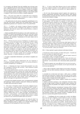 62
la ‘via maestra’ qui indicata? Forse tali contributi sono così poco cono-
sciuti e appetibili da parte dei lettori futuri di formazione non antroposo-
fica a cui Tomberg ha più a cuore di rivolgersi, al punto di sconsigliar-
gliene la citazione? O forse la biografia di Steiner e la sua opera comples-
siva sono talmente atipiche che neppure Tomberg si sente di darne giudi-
zi categorici? Anch’io non mi avventuro in risposte categoriche.
250, 1 – “Nel centro stesso della vita ci condurrebbe invece l’intuizione,
cioè l’istinto divenuto disinteressato, cosciente di sé e capace di riflettere
sul suo oggetto, di allargarlo indefinitamente.”
--- Alla realizzazione di tale processo giungerebbe probabilmente la fu-
sione dell’“etere morale” (quinto etere, che secondo Steiner l’uomo può
gradualmente generare) con il “pensiero vivente” di cui parla Steiner.
255, 1 – “I cabalisti e gli ermetisti (compreso Bergson) perseguono
quindi lo stesso fine di unire l’intelligenza alla saggezza (o conoscenza
spontanea), oltre alla loro unione nella creatività artistica o estetica e
nell’amore tra i sessi.”
--- Questa possibilità dell’attività artistica è certo molto importante e sot-
tovalutata. Un frutto di tale possibilità nell’amore fra i sessi sarà in futuro
l’unione sessuale cosciente in relazione al ‘miglior momento cosmico-
astrologico’ per permettere l’incarnazione di un essere umano con un
destino particolare.
258, 2 – “All’inizio di questo processo l’intelligenza e la saggezza incon-
scia hanno così poco in comune che la comunicazione tra esse è ridotta
quasi esclusivamente al sogno, cioè lo stato di coscienza in cui
l’intelligenza, per quanto presente, è per lo più passiva. Poi questa co-
municazione si estende anche allo stato di veglia. Il linguaggio della co-
municazione diviene allora quello dei simboli, inclusi quelli dei Taroc-
chi. Infine, l’intelligenza e la saggezza, non più inconscia, giungono ad
un tale grado di mutua comprensione da comprendersi direttamente sen-
za l’intermediazione dei sogni e dei simboli. Solo allora si consuma la
loro unione, cioè si perviene a quello stato di coscienza che Bergson
chiama ‘intuizione’ e i cabalisti identificano con DAATH.”
--- In questo ‘comprendersi direttamente’, può rientrare la ‘preghiera sen-
za parole’.
259, 1 – “Si potrebbe quindi semplicemente dire che l’intuizione è
l’intelligenza divenuta interamente cosciente e la coscienza divenuta in-
teramente intelligibile per l’intelligenza.”
261, 2 – “...l’intuizione che rivela il ‘mondo della profondità’ non è altro
che l’intelligenza sottomessa alla coscienza – tanto sottomessa al punto
da essere tutt’una con essa.
Non esistono quindi tecniche esoteriche o occulte che ci possono aiuta-
re (non parliamo poi di fare) a passare dal ‘mondo della superficie’ al
‘mondo della profondità’ al di fuori dell’atto puramente morale del sacri-
ficium intellectus, del sacrificio dell’intelligenza alla coscienza. E’ il ri-
conoscimento, una volta per tutte, del primato della ‘logica morale’ e
della sua superiorità sulla ‘logica formale’ grazie all’intelligenza che
effettua il passaggio dal ragionamento all’intuizione.”
--- Da questi due paragrafi possiamo trarre un’interpretazione profonda
dell’espressione “anima cosciente” coniata da R. Steiner per identificare
il compito della nostra epoca di cultura.
4 – “Che strano!, L’Occidente cristiano che ha tanto sviluppato la tecni-
ca e la tecnologia a livello materiale, non dispone di molte ‘tecniche’ e
‘tecnologie’ psico-spirituali’, mentre l’Oriente buddista e panteista che
ha quasi totalmente trascurato la tecnica materiale, proprio lui, ha svi-
luppato un apparato di ‘tecniche’ e di ‘tecnologie’ psico-spirituali molto
avanzato. Sembra quasi che lì il ‘genio tecnologico’ dell’intelligenza si
sia rivolto – e forse esaurito – verso l’ambito della vita interiore, mentre
lo stesso ‘genio’ dell’intelligenza in Occidente abbia esaurito o continui
ad esaurire la sua creatività nell’ambito della vita esteriore.”
--- Osserviamo immaginativamente come la ‘via storica di sintesi’ tra
queste due opposizioni culturali-geografiche nasca con l’ermetismo di
Ermete Trismegisto proprio in Egitto, ove la Grande Piramide è posta
esattamente nel centro geografico di tutte le terre emerse.
265, 1 – “Il salto al quale Henri Bergson invita la nostra intelligenza
può essere compiuto recitando il rosario. Opinione da frate cappuccino?
Forse, ma un frate cappuccino non potrebbe aver ragione qualche vol-
ta?”
--- Se ciò è vero, diverse possono esserne le ragioni, che si possono co-
munque semplicemente individuare nella calma interiore, nella capacità
di concentrazione, nel potere del ritmo, nella forza di volontà e nella fede
che tale recita richiede e sviluppa.
267, 4 – “Ora, molti rappresentanti dell’intelligenza umana hanno scelto
di indietreggiare. Altri non fanno che sospirare in modo elegiaco nei
confronti di un passato romantico in cui l’intelligenza era immersa nella
luce dell’alto; altri ancora non fanno che ‘tuonare e fulminare’ contro
gli errori e i peccati di un passato tragico con il suo dogmatismo ed il
suo autoritarismo. Altri, infine, inconsapevoli di ciò che accade attorno
ad essi nel mondo della cultura, continuano a costruire torri di sistemi
intellettuali basate su adesioni incondizionate o su rifiuti viscerali, torri
che sono della stessa natura di quella di Babele. Mentre alcuni indie-
treggiano nella sub-intelligenza, cioè si affidano al metodo di vedere nel
primitivo la causa di ciò che è progredito ed evoluto, nella materia bruta
la causa della coscienza, nell’irrazionale la causa del razionale e
nell’amorale la causa del morale; mentre altri si profondono in elegie sul
secolo d’oro del passato tuonano e fulminano contro le sue imperfezioni;
mentre altri ancora costruiscono torri di Babele intellettuali basate su
tesi affermatorie o negatorie, tratte da oscure zone del cranio – la co-
scienza rivelatrice e direttrice si eclissa.
Si inizia a vedere e sentire solo la proiezione degli impulsi primari ed
elementari della natura umana: del piacere (Freud), della volontà di po-
tenza (Nietzsche, Adler), dell’interesse economico-materiale (Marx). La
proiezione dell’elemento terrestre della natura umana sul lume notturno
– la coscienza morale – finisce per eclissarlo.”
269, 4 – [Sono riportate le quattro antinomie individuate da Kant]:
1. Il mondo ha un inizio nel tempo e un limite nello spazio – il mondo non
ha inizio nel tempo ed è infinito nello spazio.
2. La sostanza consiste di unità semplici – nulla nel mondo consiste di
unità semplici e nulla c’è al mondo di semplice.
3. Il determinismo della causalità naturale non è l’unico ad esistere, per-
ché esiste anche il determinismo della causalità che ha la sua sorgente
nella libertà – non esiste libertà, tutto è determinato dalla causalità natu-
rale.
4. Il mondo presuppone una causa efficiente che è un essere necessario –
non esiste un essere necessario nel mondo, né al di sopra del mondo che
sia la sua causa efficiente.
--- Provo a dare la soluzione a questi enigmi con una sintesi ‘ad un diver-
so livello’ alla luce delle conoscenze esoteriche e di quanto ho elaborato
nel DTM.
1. Il mondo ha un inizio fuori dal tempo e dallo spazio e confluirà
nell’Essere da cui proviene. Il mondo, inteso come tutto ciò che è creato,
non è né finito né infinito, ma illimitato nelle sue possibilità, nel fatto di
nascere, morire e risorgere ad un livello superiore.
2. Tutto è compreso in una ‘essenza’ semplice e unitaria, ma si manifesta
nella molteplicità.
3. Libertà e necessità coesistono e sono strettamente intrecciate. Senza
una base di leggi costanti la libertà non potrebbe essere veramente tale
perché la coscienza non potrebbe avere neppure un’idea delle conseguen-
ze delle azioni.
4. Non è possibile dimostrare razionalmente l’esistenza di Dio. Tuttavia
se non se ne accetta l’esistenza come fonte unitaria delle leggi di natura,
non si ha neppure diritto a stabilire alcun tipo di etica che regoli i rapporti
di convivenza sociale: il santo e il criminale sarebbero solo alcuni dei
tanti fenomeni di natura che si possono accettare o combattere ma sui
quali non si possono dare giudizi di merito universali.
272, 5 – “...l’intelligenza che non si sposta più in avanti, ma indietro.
Essa cerca nel meno sviluppato e nel più primitivo la causa e la spiega-
zione di ciò che è più sviluppato e più avanzato nel processo
dell’evoluzione.....Ciò che sarebbe assurdo per un’opera d’arte, essa lo
fa per il mondo, cioè lo spiega con le qualità – diciamo piuttosto con le
quantità – dei materiali di cui è composto, invece di spiegarlo guardando
allo stile, al contesto, al senso e all’intenzione che vi si rivelano. Non
sarebbe assurdo voler comprendere un poema di Victor Hugo analizzan-
 