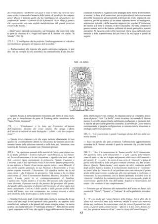 63
do chimicamente l’inchiostro col quale è stato scritto e la carta su cui è
stato scritto, o contando il numero delle lettere, di parole che lo compon-
gono? Questo è tuttavia quello che fa l’intelligenza di cui parliamo nei
confronti del mondo – il mondo di cui il poema di Victor Hugo fa parte e
che rappresenta solo una singola manifestazione del grande processo
creativo del mondo.”
--- Qui l’autore riprende un concetto e un’immagine che ricorre più volte
(a parte la citazione di v. Hugo) nell’opera di R. Steiner (cfr. anche: “Il
Mondo”: 396, 2).
273, 3 – “L’intelligenza che ha preferito l’indietreggiamento al volo deve
inevitabilmente giungere all’impasse dell’assurdità.”
--- Riallacciandoci alla risposta alla quarta antinomia suesposta, si può
dire che un esempio di tale assurdità è la contraddizione di chi pur pro-
clamando l’ateismo o l’agnosticismo propugna delle teorie di ordinamen-
to sociale. In base a tali concezioni, per un principio di coerenza nessuno
dovrebbe riconoscere alcuna autorità al di fuori dei propri impulsi di con-
venienza, poiché in assenza di un essere supremo dotato di intelligenza,
sentimento, volontà e della massima saggezza per regolare l’evoluzione
del mondo e di tutte le creature, si deve concludere che tutto, compreso il
genere umano, deriva da fortuite collisioni di atomi, particelle e scambi
energetici. Al massimo si dovrebbe teorizzare che la legge della selezione
naturale e della sopravvivenza del più forte è la più logica e quindi da
seguire.
XIX – IL SOLE
--- Questo Arcano è particolarmente impostante dal punto di vista teolo-
gico, per la formulazione da parte di Tomberg della concezione della
“Santa Trinità Luminosa”
279, 1 – “Chiediamoci: è la lotta per l’esistenza all’interno
dell’organismo, diciamo del corpo umano, che spiega l’effetto
dell’attività di miliardi di unità biologiche – cellule – o la loro coopera-
zione?”
--- Questa breve citazione e ciò che segue mettono chiaramente in luce
quanto sia concettualmente debole la concezione darwiniana ancora do-
minante basata sulla selezione naturale e sulla lotta per l’esistenza; essa
scambia dei fenomeni secondari con i fenomeni primari.
282, 4 – “La ripetizione annuale della natività di Cristo come evento rea-
le sul piano spirituale – lo stesso vale peri i suoi Miracoli, la sua Passio-
ne, la sua Resurrezione e la sua Ascensione – significa che così come il
Sole esteriore ripete eternamente la primavera, l’estate, l’autunno e
l’inverno, così il Sole spirituale rivela il suo eterno aspetto primaverile,
la sua infanzia a Natale, il suo eterno aspetto estivo, i suoi Miracoli; il
suo eterno aspetto autunnale, la sua Passione e Resurrezione; e il suo
eterno aspetto invernale, l’Ascensione. Ciò significa inoltre che le età
sono eterne – che l’infanzia, la giovinezza, l’età matura e la vecchiaia
sono eterne. Il Cristo è eternamente Bambino, Maestro, Crocifisso e Ri-
sorto. L’uomo porta in sé contemporaneamente il bambino,
l’adolescente, l’uomo maturo e il vecchio. Del passato nulla si perde né
viene distrutto; il passato non fa che passare dal proscenio alle quinte,
dal quadro della coscienza al dominio dell’inconscio, da dove opera non
meno attivamente. Così ne è delle epoche e delle passate civiltà della
storia dell’uomo: esse non scompaiono, ma restano presenti e attive
nell’istintività della nostra epoca e della nostra civiltà.”
--- Questa ripetizione degli eventi tratti dalla memoria cosmica ha le sue
cause efficienti negli Esseri spirituali delle gerarchie che operano dalle
costellazioni zodiacali e dai pianeti del nostro sistema solare. La nuova
scienza che studia tutto ciò è l’“astrologia ermetica”14
Tutta la loro azione
è però imperniata nel Cristo, che regola la legge della necessità (karma) e
della libertà negli eventi cosmici. In relazione anche al commento prece-
dente al punto 226 di “La Stella”, vorrei ricordare che secondo R. Steiner
mentre il cervello umano risulta stabilmente configurato al momento del-
la nascita ad opera delle gerarchie cosmiche, il cervello del Cristo mutava
continuamente la propria configurazione in sintonia con la situazione a-
strologica dell’intero universo.
283, 2 – “La resurrezione è quindi l’analogia divina dell’atto della me-
moria umana.”
--- Ecco un aspetto che può avvalorare l’affermazione apparentemente
azzardata di R. Steiner secondo il quale la memoria è la più alta facoltà
spirituale.
284, 2 – “Ora, è la resurrezione la ‘buona novella’ del Cristianesimo.
Per questo la storia del Cristianesimo è – e sarà – quella della resurre-
zione di tutto ciò che ne è degno nel passato della storia dell’umanità e
del mondo. E’ – e sarà – la storia di una serie di ‘rinascite’ a guisa di
quella della filosofia e delle arti greco-romane avvenuta alla fine del me-
dioevo. Questo ‘Rinascimento’ sarà seguito da altri, compreso quello
degli antichi Egitto e Caldea. L’evoluzionismo moderno e il ‘cosmismo’
ne sono l’alba. Le ‘rinascite di cui parliamo non sono altro che il primo
grado della resurrezione: conducono alla vita spirituale e realizzano, o
restaurano, la sua continuità, cioè la durata spirituale. Un’altra serie di
‘rinascite’ ristabilirà la continuità psichica e sarà un secondo grado di
resurrezione: quello della vita dell’anima. Seguirà la resurrezione del
corpo – che costituirà il suo completamento.”
--- Troviamo qui un’allusione alle metamorfosi dell’uomo nei futuri cicli
cosmici di “Giove”, “Venere” e “Vulcano” di cui ho parlato in preceden-
za.
4 – “E’ così anche per l’anno liturgico della Chiesa. Non è altro che lo
sforzo nel corso dell’anno della memoria umana di unirsi alla memoria
divina per realizzare la resurrezione, cioè far vivere il passato nel pre-
sente. Le parole della consacrazione: “Questo è il mio corpo donato per
voi; fate questo in memoria di me”, sono la chiave dell’anno liturgico.”
 
