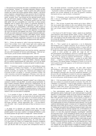 64
--- Tale processo di resurrezione del corpo si concluderà nel ciclo cosmi-
co di evoluzione “Vulcano”. E’ comunque importante riflettere sul fatto
che anche ‘ciò che non è degno’ rimane in quello strato della memoria
cosmica che l’autore nell’Arcano seguente chiama “attuale”, e che dovrà
essere recuperato e metamorfosato in una successiva fase di evoluzione.
In senso esoterico, il “corpo” donato dal Cristo non è solo un corpo ‘ma-
teriale’ ma anche ‘fisico’ ossia formato da forze spirituali terrestri invisi-
bili, che nell’Arcano seguente Tomberg chiama “Fantoma”. La materia
come la percepiamo noi è “maya”, cioè illusione, poiché è solo una ‘veste
dello spirito’ che non è percepibile con i sensi fisici. La fisica nucleare
indagando entro la materia rileva l’atomo e le particelle elementari in
quanto energia, ma le ‘fotografie’ di tali particelle sono solo ‘tracce’; il
loro vero aspetto non è fotografabile, e dell’energia e della materia noi
percepiamo solo gli ‘effetti’; l’osservazione sperimentale più si addentra
nella struttura della materia più vi trova il vuoto apparente, e le particelle
che riesce ad osservare sono appunto solo tracce. Si può comunque dire
che nella sua realtà misteriosa la materia è l’aspetto femminile dello spiri-
to (in quanto luce condensata) e fa parte della Madre cosmica. Rimane
misterioso il rapporto tra il fantoma (che è costituito da ‘forze’ terrestri
(gravitazionali, elettriche, magnetiche e nucleari) e la sua veste materiale,
si tratta comunque sempre di due forme di organizzazione dello spirito.
285, 3 – “Coloro che seguono la ‘stella’ lo facciano interamente e senza
riserve! Non cerchino, con la ‘stella’ innanzi agli occhi, conferme, ap-
provazioni o giustificazioni scientifiche, o, peggio ancora, direttive dalla
scienza! Seguano la ‘stella’’ sopra il loro capo e null’altro!”
287, 1 – “...[T. de Chardin] Essendo stato leale fino alla fine, appartiene
alla sfera delle beatitudini del Sermone della Montagna: “Beati gli ope-
ratori di pace, perché saranno chiamati figli di Dio” (Mt 5:9).
--- Quando un ermetista entra in un’organizzazione, società o istituzione
non per occasionale curiosità ma con profonde motivazioni, subisce una
specie di ‘battesimo karmico’, e opera con fedeltà e chiarezza. Quando
poi se ne distacca operativamente per validi motivi, non lo fa con intenti
polemici, ma con comprensione, e continua ad operare in spirito di pace.
288, 1 – “L’intuizione è quindi la cooperazione dell’intelligenza umana
con la saggezza sovrumana. Crea il legame – o la ‘gnosi intermedia’ e la
‘magia intermedia’ – tra l’Assoluto e il relativo, tra il Soprannaturale e il
naturale, tra la fede e la ragione. Ora, l’intuizione può svilupparsi solo
in persone di fede o di ragione. E’ riservata ai pensatori credenti. Chi
crede e non pensa, non la potrà raggiungere. Chi pensa e non crede, non
avrà mai la certezza sulle cose trascendenti che solo l’intuizione può da-
re.”
--- Ritengo che qui l’espressione “pensatori credenti” non si riferisca uni-
camente ai ‘cattolici a tutti gli effetti’, ma anche a tutti gli spiritualisti. Ai
primi risulterà comunque difficile sottoscrivere l’affermazione che chi
crede e non pensa non può raggiungere l’intuizione. L’intuizione di cui
parla qui l’autore non è comunque da confondersi con le varie forme di
percezioni veggenti in cui il soggetto è strumento passivo, si tratta invece
di un’esperienza in cui la coscienza umana diventa tutt’uno col contenuto
intuitivo e fino a un certo punto lo comprende.
2 – “I tre postulati di Kant: la libertà della volontà, l’immortalità
dell’anima e l’esistenza di Dio, sono espressione di tale grido dell’anima
nel deserto. Poiché essi non sono basati su un’autorità estrinseca, né
sull’esperienza mistica, bensì sulle esigenze quasi strutturali dell’anima
stessa. E’ la realtà della sete e della fame che testimonia l’esistenza
dell’acqua e del pane. ‘Libertà, immortalità e Dio’ – o la nera dispera-
zione del nulla – tale è il grido dell’anima di Kant nel deserto in cui si
trovava.”
--- Si ponga ciò in relazione con quanto l’autore dice sulla fede,
sull’obbedienza e sulla libertà nelle citazioni fin qui riportate, e si com-
prenderà quanto il suo essere ‘cattolico’ sia lontano dal fideismo e come
sia assurdo pensare che egli rifiuti lo sviluppo dell’ “anima cosciente”.
291, 4 – “Non è vero neanche che la spinta mistica che va dalla fine del
tredicesimo secolo fino al diciassettesimo sia una reazione pura e sem-
plice all’ ‘intellettualismo arido’ della Scolastica. No, il fine della misti-
ca di quell’epoca fu il frutto ed il risultato della Scolastica, prefigurati
nella biografia spirituale dello stesso san Tommaso d’Aquino. Come è
noto, egli alla fine della sua vita giunse alla contemplazione mistica di
Dio e del mondo spirituale, e tornando da quelle estasi disse che i suoi
scritti gli apparivano ‘come pagliuzze’. Dopo non scrisse altro.
Il pensatore credente era divenuto mistico veggente. E questa trasfor-
mazione non avvenne malgrado la sua opera di pensatore scolastico,
bensì grazie ad essa, come suo frutto e coronamento.”
292, 3 – “L’Ermetismo, senza il cemento invisibile dell’intuizione, in ef-
fetti, è solo un assemblaggio improvvisato di elementi eterogenei di
scienza e religione.
294, 2 – “Ora, la Luna, in quanto lume notturno qui in basso, riflette il
Sole, ma in quanto lume notturno in alto, essa risplende di luce propria,
ed è il Sole che la riflette. In altri termini, la Luna è ‘solare’ in alto e ‘lu-
nare’ qui in basso, mentre il Sole è ‘solare’ qui in basso e ‘lunare’ in
alto.”
--- Così di per sé (“in alto”) la luna è ‘solare’, mentre la sua manifesta-
zione attraverso l’aura terrestre diventa ‘lunare’. Il sole è ‘solare’ qui in
basso per le sue forze creative (luce, calore ed altre forze), mentre ‘in
alto’, cioè rispetto al resto del sistema solare, il sole è ‘lunare’, cioè ricet-
tivo di tutti gli influssi che provengono dai pianeti e dalle costellazioni,
che poi esso metamorfosa.
295, 3 – “Non è quindi con la soppressione o con la diminuzione
dell’intelligenza che si sviluppa l’intuizione, ma, al contrario, solo grazie
alla sua intensificazione fino a che diventi creativa e si unisca alla sua
parte superiore trascendente; solamente dopo potrà unirsi alla saggezza.
E’ dunque diventando sempre più intelligenti che si arriva all’intuizione
– anche se esiste un’altra via, quella del ‘colpo di sole’ o
dell’annientamento dell’intelligenza attraverso lo sfavillio della saggez-
za, che costituisce il tema del ventunesimo (o zero) Arcano ‘il Matto’.......
Ma coloro che seguono la tradizione dell’Ermetismo – la Mistica, la
Gnosi,La Magia e la Filosofia Ermetica – scartano la via della ‘follia
divina’.......e seguono il cammino indicato nella parabola dei talenti per
farli fruttare. Essi elevano dunque l’intelligenza al livello in cui essa di-
venta in grado di unirsi alla saggezza; essi la valorizzano al massimo – e
questo è l’intuizione.”
296, 2 – “E’ interessante segnalare, sul tema della missione
dell’intelligenza come cammino all’intuizione, il fatto che l’opera filoso-
fica di Immanuel Kant – che brucia le pretese di certezza
dell’intelligenza autonoma sulle conoscenze metafisiche limitando i con-
fini posti alla sola intelligenza in termini di conoscenza raggiungibile –
ha avuto un effetto simile a quello del vento che spegne un fuoco debole e
ne ravviva uno grosso; alcuni divennero scettici, altri mistici.”
298, 4 – “Il Sé trascendente dell’uomo, per quanto sia eterno e immuta-
bile, non costituisce la sommità del mondo in evoluzione. Non è Dio. Ne è
l’immagine e la somiglianza, secondo la legge analogica o della parente-
la, ma non è identico a Dio.......Quindi gli [all’uomo] occorre, per rag-
giungere il DIO UNO, elevarsi successivamente ai gradi di coscienza
delle nove gerarchie spirituali e della Santa Trinità.”
--- Non sottovalutiamo questo passo. Consideriamo il fatto che
nell’esperienza mistica l’uomo può in certo modo percepire le gerarchie
superiori e un riflesso della Trinità, ma la sua coscienza rimane pur sem-
pre ‘umana’. Se prendiamo seriamente l’ultima frase (per raggiungere il
DIO UNO, [all’uomo occorre] elevarsi successivamente ai gradi di co-
scienza delle nove gerarchie spirituali e della Santa Trinità), sembra
proprio che l’autore ammetta la possibilità dell’uomo di fondersi con Dio,
non semplicemente di averne un’esperienza mistica parziale. Con ciò egli
conferma indirettamente quanto si sostiene nel DTM (riguardo al confluire
dell’uomo stesso in Dio, per cui tutta la creazione ridiventerà Dio, anche
se Tomberg qui non parla di tale confluenza da parte di tutte le altre crea-
ture – si veda però anche la citazione seguente 314, 3 [“Il Giudizio”]). E’
difficile non riconoscere che qui egli va molto oltre la concezione ‘main-
stream’ e le varie altre concezioni teologiche ‘escatologiche’ cattoliche
che teorizzano diversi ‘livelli immutabili di felicità’ per gli esseri umani
in paradiso (secondo i meriti acquisiti nella vita) pur riconoscendo che in
ogni livello si faranno sempre nuove esperienze. Le concezioni ‘ufficiali’
cattoliche sulla vita in paradiso si situano in fondo a metà strada tra quel-
le sottilmente materialistiche di alcune sette religiose monoteistiche (si
pensi ai Testimoni di Geova) che pensano ad una riedizione più o meno
riveduta e corretta dell’Eden perduto, e la concezione steineriana e del
DTM. Intendo dire: non sottovalutiamo il coraggio di Tomberg di dichia-
rarsi cattolico a tutti gli effetti e di fare contemporaneamente le suddette
 