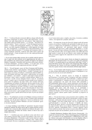 68
XXI – IL MATTO
359, 1 – “L’odierna filosofia esistenziale differisce dunque dalla filosofia
speculativa tradizionale in quanto si basa sulla disperazione, cioè sul
dubbio, cioè sulla disperazione del solo pensiero. Ogni disperazione,
ogni dubbio della personalità riporta – e si riassume – alla famosa do-
manda di Amleto: “Essere o non essere?” Come Kierkegaard, pensatore
danese, è l’autore dell’esistenzialismo moderno, così Amleto, principe
danese, eroe della tragedia di Shakespeare e della leggenda raccontata
da Saxo Grammaticus, è l’archetipo stesso dell’esistenzialismo, della
disperazione della personalità. E’ l’archetipo dell’isolamento della co-
scienza totalmente autonoma, sradicata tanto dalla natura quanto dal
mondo spirituale – l’uomo nel punto zero tra i due campi gravitazionali:
terrestre e celeste.”
--- Il DTM nasce proprio dalla coscienza che in qualche modo ha attraver-
sato il ‘punto zero, dal confronto con la rappresentazione del nulla, e si
può considerare una risposta positiva moderna all’impasse del dualismo
amletico. In generale è soprattutto dall’esperienza della propria debolez-
za (di tipo intellettuale – di fronte al dubbio – e/o di altro tipo), che la
coscienza progredisce nella comprensione del bene e del male.
360, 2 – “Oswald Spengler, autore del libro Il tramonto dell’Occidente,
chiama l’uomo moderno ‘uomo faustiano’ (‘der faustische Mensch’); ed
ha perfettamente ragione. Perché Faust è, in effetti, l’archetipo che do-
mina l’epoca successiva al medioevo, caratterizzata dall’incredibile au-
mento del dominio dell’uomo sulla natura e dalla facilità con la quale
può soddisfare i suoi desideri – compresi quelli degli stregoni più folli
del passato: volare, vedere e ascoltare a grandi distanze, andare in vet-
tura senza i cavalli, evocare immagini viventi e suoni di avvenimenti
passati – proprio come se il principe di questo mondo avesse ottenuto il
pieno potere di soddisfare, uno dopo l’altro, tutti i desideri dell’uomo
contemporaneo nel tentativo di dimostrare, dal suo punto di vista, che il
potere e il godimento nel mondo quaggiù, che il relativo e il transitorio
possono far dimenticare all’uomo l’assoluto e l’eterno, fargli dimentica-
re Dio...e per poter dimostrare, questa volta dal punto di vista di Dio,
alle gerarchie del male che l’uomo è superiore al relativo e al transito-
rio, che nessun potere o gioia quaggiù potrà mai soddisfarlo. La prova
della nostra epoca è quella attraversata da Faust, la prova dei desideri
soddisfatti.”
363, 2 – “Il cambiamento avvenuto in lui [Papus] consisteva nel fatto di
porre in modo radicale al di sopra di tutto il primato della spiritualità
cristiana, cosa che gli valse il rimprovero “di avere un debole per il Cat-
tolicesimo” da parte di Robert Ambelain e di essere considerato ‘gesui-
ta’ da alcuni massoni.”
--- Lo stesso Tomberg è stato bollato di ‘gesuitismo’ da parte di alcuni
antroposofi influenti che hanno ancora oggi un seguito piuttosto acritico,
al punto che io stesso ho udito sostenere con fermezza che egli è vera-
mente appartenuto all’ordine dei Gesuiti, mentre in tutta la sua vita è
sempre stato un laico.
368, 2 – “...l’intelletto può essere sacrificato in due modi diversi: può
essere posto al servizio della coscienza trascendente o può essere sem-
plicemente abbandonato. L’Ermetismo sceglie il primo modo per supera-
re l’intellettualità, mentre tanti mistici – cristiani o altri – hanno scelto il
secondo modo. Che non si confonda però questi due atteggiamenti diver-
si con l’estasi mistica pura e semplice, da un lato, e la mistica cosiddetta
‘sobria’, cioè ragionevole e prudente, dall’altro.”
369,4 – “Il ventunesimo Arcano dei Tarocchi è dunque quello del metodo
ermetico di sacrificare l’intelletto alla spiritualità in modo tale che esso
cresca e si sviluppi invece di indebolirsi e atrofizzarsi. E’ l’Arcano della
‘coniunctio oppositorum’, del matrimonio degli opposti, costituiti
dall’intellettualità discorsiva e dalla spiritualità illuminante o, in altre
parole, l’Arcano dell’opera alchemica dell’unione della saggezza umana,
che è follia di fronte a Dio, con la saggezza divina, che è follia agli occhi
degli uomini, in modo tale da non ottenere come risultato una doppia
follia, ma un’unica saggezza che comprende ciò che sta in alto e ciò che
sta in basso.”
--- Si noti come in tal senso questo Arcano sia dunque la congiunzione
dell’impulso del diciannovesimo (“La Luna”) con quello del ventesimo
(“Il Sole”), e sia quindi giusta la sua collocazione subito dopo “Il Sole” e
prima dell’ultimo Arcano. Dico questo come integrazione della dettaglia-
ta discussione che l’autore fa nel testo a proposito dell’incerta colloca-
zione che a questo Arcano è stata storicamente attribuita dagli studiosi.
371, 4 – “La tesi basilare della Scolastica era che la filosofia è al servi-
zio della teologia (philosophia ancilla theologiae). L’intelligenza vi coo-
perava di certo, ma con un ruolo subalterno.”
372, 3 – “Ora, la missione storica in termini di evoluzione
dell’Ermetismo è di portare avanti il progresso dell’opera alchemica
attraverso la realizzazione della ‘pietra filosofale’ o unione tra la spiri-
tualità e l’intellettualità. E’ chiamato ad essere il fior fiore dello sforzo
umano contemporaneo che aspira alla fusione della spiritualità e
dell’intellettualità. Questo sforzo e questa aspirazione sono più ampi di
quanto lo sia il gruppo di ermetisti propriamente detto sparso nel mondo.
Ci sono probabilmente molte persone che non sono ermetisti dichiarati,
impegnati nello sforzo volto alla fusione tra la spiritualità e
l’intellettualità. Né Vladimir Soloviev, né Nicolas Berdjaev, né Pierre
Teilhard de Chardin, né Carl Gustav Jung, per esempio, si sono mai di-
chiarati ermetisti, tuttavia quanto hanno contribuito al progresso di
quest’opera!”
380, 1 – “Con più discrezione e senza presentare alcun candidato, il Dr.
Rudolf Steiner, fondatore della Società Antroposofica, predisse la mani-
festazione – nella prima metà del ventesimo secolo – non del nuovo Mai-
treya Buddha o del nuovo Kalki-Avatar; ma di un bodhisattva, cioè
quell’individualità in procinto di diventare il Buddha del futuro,
all’attività del quale, sperava, la Società Antroposofica sarebbe servita
da campo d’azione. Nuovo scacco! Questa volta lo scacco fu dovuto non
all’errore riguardo l’individualità attesa e neanche riguardo l’epoca
d’inizio della sua attività, bensì ad una eccessiva stima della Società An-
troposofica da parte del suo fondatore: poiché così non avvenne.”
--- Friedrick Rittelmeyer (fondatore della Christen Gemeinschaft – Co-
munità dei Cristiani) nel libro “Meine Lebensbegegnung mit Rudolf Stei-
ner”, in cui descrive la sua frequentazione e collaborazione con R. Stei-
ner, riferisce come questi, alla domanda se si sia mai sbagliato, abbia ri-
sposto di essersi sbagliato nel riporre tanta fiducia in alcune persone.
 