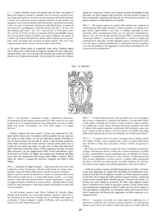 69
5 – “...il futuro Buddha Avatar non parlerà solo del bene, ma parlerà il
bene; non insegnerà soltanto il cammino verso la salvezza, ma farà avan-
zare lungo quel sentiero; non sarà solo un testimone del mondo spirituale
e divino, ma renderà gli uomini testimoni autentici di quel mondo; non
spiegherà solo il senso profondo della Rivelazione, ma porterà gli uomini
a fare essi stessi l’esperienza illuminante della Rivelazione, in modo da
non essere lui a guadagnare in autorità, bensì Colui che è “la luce vera
che illumina ogni uomo” (Gv 1:9) – Gesù Cristo, il Verbo fatto carne,
che è la Via, la Verità e la Vita. La missione del prossimo Buddha-Avatar
non sarà pertanto quella di fondare una nuova religione, ma quella di
condurre gli uomini all’esperienza diretta della sorgente stessa di qual-
siasi verità essenziale mai concepita da mente umana. Non avrà come
scopo la novità, ma la certezza cosciente della verità eterna.”
--- Da queste ultime parole si comprende come anche Tomberg sappia
che in futuro non si parlerà più di religione cattolica nel senso oggi gene-
ralmente inteso, ma si avrà da parte dell’umanità più evoluta un rapporto
diretto con la religiosità universale. Vorrei inoltre far notare che il potere
magico di ‘comunicare il bene’ con la parola da parte del Buddha-Avatar
non agirà con forza cogente sulle coscienze, ma sarà accolto in piena li-
berta, scaturendo l’esperienza del bene da un ‘movimento di incontro’ tra
questo maestro e le individualità a ciò anelanti.
388, 5 – “Per questa ragione la pratica della meditazione comporta la
trasformazione della logica formale in logica organica e di questa in lo-
gica morale. Quest’ultima, a sua volta, si sviluppa superando la com-
prensione, nella contemplazione delle cose che superano l’intendimento;
misteri, cioè, che non essendo del tutto inconoscibili, si prestano ad una
conoscenza infinita, e si possono comprendere e conoscere sempre più
profondamente senza fine. Avendo raggiunto questa contemplazione delle
cose che supera l’attuale intendimento, la meditazione diviene preghiera
così come la preghiera che raggiunge lo stato della contemplazione sen-
za parole diviene meditazione.”
XXII – IL MONDO
394, 4 – “La creazione – comunque avvenga – comprende la disposizio-
ne demiurgica di una materia preesistente allo stato caotico in uno stato
cosmico in cui la trasformazione del caos primordiale in cosmo è intelli-
gibile solo grazie all’analogia con l’arte della magia o la magia
dell’arte.”
--- Questa “materia allo stato caotico”, ovvero non strutturata (la “ylé”
degli antichi Greci) non è la materia visibile-sensibile che noi conoscia-
mo, anche se è più simile a ciò che noi chiamiamo energia. Potrebbe es-
sere il calore primario che secondo R. steiner è stata la prima manifesta-
zione nella creazione del nostro universo (ancora prima della luce) o
l’entità da cui scaturì tale calore. In ogni caso, in base alla concezione
della Santissima Trinosofia (Santa Trinità Luminosa) secondo cui prima
della creazione vi fu uno sdoppiamento della Trinità trascendente e quin-
di anzitutto tra il Padre e la Madre, tale materia non strutturata dovrebbe
esser stata una emanazione dell’essenza della Madre (‘materia’ deriva
infatti da ‘mater’), a seguito del sacrificio congiunto del Padre e della
Madre.
395, 3 – [citazione di Edgar Dacqué] ...“Ogni qualvolta noi siamo nella
condizione di fare l’esperienza dell’idea nella forma, noi siamo come i
bambini, siamo all’interno della natura. Goethe era un tal ‘bambino’...
Quindi, come ho cercato di dimostrare, l’uomo è l’archetipo della storia
dell’evoluzione delle specie e il centro della natura vivente; ...se il regno
animale, come sapevano già gli antichi, è l’uomo disintegrato – cosa che
noi oggi possiamo considerare in senso realista – abbiamo allora la base
solida per ogni totemismo e culto degli animali ben fondato accanto alla
scienza naturale.”
“In altri termini, proprio come Pierre Teilhard de Chardin, Edgar
Dacqué vede il mondo con i suoi regni animale, vegetale e minerale co-
me variazioni di un solo tema, l’Uomo, che è l’archetipo della natura in
evoluzione. L’Uomo è dunque il ‘sigillo’ di Plotino e gli esseri della na-
tura ne sono delle impronte parziali.”
396, 2 – “...il materialista procede come un lettore che, invece di leggere
uno scritto e comprendere il pensiero dell’autore, si occupa delle lettere
e delle sillabe, credendo che le lettere si siano scritte e si siano combina-
te in sillabe da se stesse, mosse da mutua attrazione, la quale a sua volta
è l’effetto delle qualità chimiche o molecolari dell’inchiostro come ‘ma-
teria’ comune a tutte le lettere e di cui le lettere e le sillabe sono degli
epifenomeni. Qui prendo di mira non il metodo, ma la fede materialista.”
397, 2 – “...il rapporto fra l’arte sacra e la magia sacra è simile a quello
fra il bello e il bene, cioè al rapporto fra i colori e il calore della stessa
luce. Il bello è il bene che si fa amare, il bene è il bello che guarisce e
vivifica.
Ma il bene in cui la bellezza è persa di vista si irrigidisce in princìpi e
in leggi e diventa puro dovere; il bello che si distacca dal bene e lo perde
di vista si ammorbidisce in puro godimento privo di obblighi e di respon-
sabilità. L’irrigidimento del bene in codice morale e la dissoluzione del
bello in puro godimento e in puro piacere, risultano dalla separazione
del bene e del bello sia nella morale, sia nella religione, sia nell’arte.
Così hanno avuto origine il moralismo legalitario e una mera estetica.”
--- Nulla da eccepire in questa mirabile disquisizione sul bello e sul bene.
Vorrei solo aggiungere (o meglio farvi precedere concettualmente) il po-
stulato di base del DTM al riguardo, secondo cui il bene supremo è costitu-
ito dal fatto che in luogo del nulla assoluto sussiste l’Essere, il quale per
evitare la noia mortale della solitudine genera il Divenire nell’amore, e il
divenire ha come finalità la creazione del bello ossia rapporti sempre
nuovi e armoniosi tra le entità. In tale gioco cosmico il bene risulta essere
uno strumento per raggiungere il bello, il quale, per ciò che ha sempre in
sé di incompleto, di imperfetto e di sottinteso, induce alla ricerca di nuovi
mezzi (espressioni del buono) per raggiungere un bello superiore o co-
munque diverso.
399, 4 – “...la gioia è l’accordo tra i ritmi, mentre la sofferenza ne è il
disaccordo. Il piacere che si prova in inverno quando ci si siede davanti
al fuoco non è che il riaccordare il ritmo del corpo con il ritmo dell’aria
 
