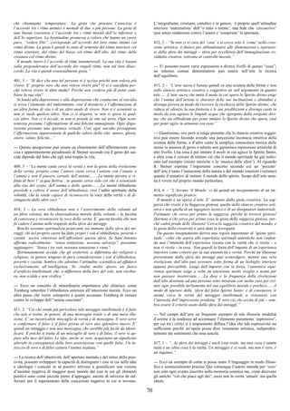 70
che chiamiamo ‘temperatura’. La gioia che procura l’amicizia è
l’accordo tra i ritmi animici e mentali di due o più persone. La gioia di
una buona coscienza è l’accordo tra i ritmi morali dell’io inferiore e
dell’Io superiore. La beatitudine promessa a coloro che hanno un cuore
puro, “vedere Dio”, corrisponde all’accordo del loro ritmo intimo col
ritmo divino. La gioia è quindi lo stato di armonia del ritmo interiore col
ritmo esteriore, del ritmo del basso col ritmo dell’alto, del ritmo della
creatura col ritmo divino.
Il mondo intero è l’accordo di ritmi innumerevoli. La sua vita è basata
sulla preponderanza dell’accordo dei singoli ritmi, non sul loro disac-
cordo. La vita è quindi essenzialmente gioia.”
401, 1 – “Si dice che una tal persona si è uccisa poiché non voleva più
vivere. E’ proprio vero che non voleva vivere più? O si è suicidata per-
ché voleva vivere in altro modo? Perché non credeva più di poter cam-
biare la sua vita?
In fondo alla depressione e alla disperazione che conducono al suicidio
si trova l’elemento del malcontento, cioè il desiderio e l’affermazione di
un’altra forma di vita o di un altro modo di vivere. Non si è scontenti se
non si vuole qualcos’altro. Non ci si dispera, se non si spera in qual-
cos’altro. Non ci si uccide, se non si prende la vita sul serio. Ogni scon-
tentezza presume l’affermazione di una felicità immaginata. Ogni dispe-
razione presume una speranza virtuale. Così ogni suicidio presuppone
l’affermazione appassionata di qualche valore della vita: amore, gloria,
onore, salute, felicità…”
--- Questa spiegazione può essere un chiarimento dell’affermazione con-
cisa e apparentemente paradossale di Steiner secondo cui il gesto del sui-
cida dipende dal fatto che egli ama troppo la vita.
409, 3 – “La mente casta cerca la verità e non la gioia della rivelazione
della verità, proprio come l’amore casto cerca l’unione con l’amato o
l’amata e non il piacere carnale dell’unione…….La mente povera si ri-
fiuta di bere l’‘acqua furtiva’, in quanto cerca solo ciò che è essenziale
alla vita del corpo, dell’anima e dello spirito…….La mente obbediente
possiede e coltiva il senso dell’obbedienza, cioè l’udito spirituale della
volontà, che la rende capace di riconoscere la voce della verità e di di-
stinguerla dalle altre voci.”
410, 3 – La vera obbedienza non è l’asservimento della volontà ad
un’altra volontà, ma la chiaroudienza morale della volontà – la facoltà
di conoscere e riconoscere la voce della verità. E’ questa facoltà che non
fa cadere l’anima nelle trappole della sfera dei miraggi.
Benché nessuno spiritualista praticante sia immune dalla sfera dei mi-
raggi, chi nel proprio cuore ha fatto propri i voti d’obbedienza, povertà e
castità uscirà vittorioso nell’affrontare questa sfera. Se Sant’Antonio
afferma radicalmente: “senza tentazione, nessuna salvezza”, possiamo
aggiungere: “Senza i tre voti, nessuna tentazione è vinta”.
Sfortunatamente accade che gli esoteristi, a differenza dei religiosi e
religiose, in genere tengono in poca considerazione i voti d’obbedienza,
povertà e castità. Sembra che adottino l’attitudine scientifica ad affidarsi
esclusivamente all’intelligenza. Ne risulta molto spesso un fuoco
d’artificio intellettuale che, a differenza della luce del sole, non rischia-
ra, non scalda e non vivifica.”
--- Ecco un concetto di straordinaria importanza che chiarisce come
Tomberg subordini l’obbedienza esteriore all’intuizione morale. Ecco un
altro passo che vorrei sottoporre a quanti accusano Tomberg di remare
contro lo sviluppo dell’“anima cosciente”.
411, 2 “Ciò che rende più pericoloso tale miraggio intellettuale è il fatto
che non si tratta, in genere, di una menzogna totale o di una mera illu-
sione. E’ un inestricabile miscuglio di verità e di menzogna. Il vero serve
a confermare il falso e il falso presta al vero uno splendore nuovo. E’
quindi un miraggio e non una menzogna, che sarebbe più facile da identi-
ficare. E poiché si tratta di un miscuglio di vero e di falso, il vero vi ap-
pare alla luce del falso. Le idee, anche se vere, acquistano un significato
alterato in conseguenza della loro associazione con quelle false. Un in-
treccio di vero e di falso cattura l’anima esaltata.”
--- La ricerca dell’obiettività, dell’apertura mentale e del senso della posi-
tività, possono sviluppare la capacità di distinguere i casi in cui nelle idee
e ideologie i concetti in sé positivi servono a giustificare una visione
d’insieme negativa di maggior peso morale dai casi in cui gli elementi
positivi sono come piccole pietre d’appoggio, ancore di salvezza da raf-
forzare per il superamento delle concezioni negative in cui si trovano.
L’integralismo, cristiano, cattolico e in genere, è proprio quell’attitudine
interiore ‘matematista’ dell’‘o tutto o niente’, una fede che ‘circoscrive’
(pur senza rendersene conto) l’amore e ‘comprime’ la speranza.
412, 2 – “Se non ci si cura del ‘cosa’ e si cerca solo il ‘come’ nella crea-
zione artistica, si finisce per abbandonarsi alle illuminazioni e ispirazio-
ni della sfera dei miraggi – sfera per eccellenza dell’immaginazione co-
siddetta creativa, sottratta al controllo morale.”
--- Vi possono essere varie espressioni a diversi livelli di questo “cosa”;
un minimo comun denominatore può essere nell’arte la ricerca
dell’equilibrio.
413, 2 – “L’arte sacra è basata quindi su una scienza delle forme e non
sullo slancio artistico creativo e soggettivo né sull’argomento in quanto
tale.......L’arte sacra che imita il modo in cui opera lo Spirito divino esige
che l’anima dell’artista si sbarazzi delle sue inclinazioni e abitudini e
divenga povera in modo da ricevere la ricchezza dello Spirito divino; che
riduca al silenzio la sua fantasia e le sue predilezioni e divenga casta in
modo da non agitare le limpide acque che sgorgano dalla sorgente divi-
na; che sia obbediente per poter imitare lo Spirito divino che opera, cioè
per poter agire in armonia con esso.”
--- Giustissimo, ove però si tenga presente che lo slancio creativo sogget-
tivo può essere fecondo avendo una percezione inconscia intuitiva della
scienza delle forme, e d’altro canto la semplice conoscenza teorica delle
stesse in assenza di genio o talento non garantisce espressioni artistiche di
alto livello. Una cosa è poi imitare il modo in cui agisce lo Spirito Santo,
e altra cosa è cercare di imitare ciò che il mondo spirituale ha già realiz-
zato (ad esempio visioni mistiche o la ‘musica delle sfere’). Al riguardo
R. Steiner esprime l’importante concetto secondo cui un ‘peccato’
dell’arte è tanto l’imitazione della natura e del mondo esteriore (verismo)
quanto il tentativo di imitare il mondo dello spirito. Scopo dell’arte uma-
na è vivere nel proprio mondo particolare.
414, 6 - “L’Arcano ‘il Mondo’ ci dà quindi un insegnamento di un im-
menso significato pratico:
Il mondo è un’opera d’arte. E’ animato dalla gioia creatrice. La sag-
gezza che rivela è la Saggezza gioiosa, quella dello slancio creativo arti-
stico e non quella di un ingegnere tecnico o di un disegnatore industriale.
Fortunato chi cerca per primo la saggezza, perché la troverà gioiosa!
Sfortuna a chi cerca per prima cosa la gioia della saggezza gioiosa, per-
ché cadrà preda delle illusioni! Cerca la saggezza creatrice del mondo, e
la gioia della creatività ti sarà data in sovrappiù.
Da questo insegnamento deriva una regola importante di ‘igiene spiri-
tuale’: colui che aspira alle esperienze spirituali autentiche non confon-
da mai l’intensità dell’esperienza vissuta con la verità che si rivela – o
non si rivela – in essa. Non guardi la forza dell’impatto di un’esperienza
interiore come criterio per la sua autenticità e verità. Perché un’illusione
proveniente dalla sfera dei miraggi può sconvolgere, mentre una vera
rivelazione dall’alto può avvenire sotto forma di un bisbiglio interiore
appena percepibile. Lungi dall’imporsi con la forza, l’autentica espe-
rienza spirituale esige a volte un’attenzione molto sveglia e acuta per
non passare inosservata.......La dose e la frequenza della rivelazione
dall’alto destinate ad una persona sono misurate con molta cura per evi-
tare ogni possibile turbamento nel suo equilibrio morale e psichico.......il
modo di operare della ‘sfera del falso Spirito Santo’ è di convincere le
anime circa la verità del miraggio intellettuale o visionario con
l’intensità dell’impressione prodotta. ‘E vero ciò che eccita di più – sem-
bra essere il criterio usato dalla sfera dei miraggi.”
--- Nel campo dell’arte un frequente esempio di tale illusoria modalità
d’azione è la tendenza ad accentuare l’elemento puramente ‘espressivo’,
per cui tra i critici si è ampiamente diffusa l’idea che tale espressività sia
sufficiente perché un’opera possa dirsi veramente artistica, indipenden-
temente dai sentimenti che essa suscita.
417, 1 – “...la sfera dei miraggi è anch’essa reale, ma una cosa è essere
reale e un’altra cosa è la verità. Un miraggio è sì reale, ma non è vero, è
un inganno.”
--- Ecco un esempio di come si possa usare il linguaggio in modo filoso-
fico e sostanzialmente preciso. Qui comunque l’autore intende per ‘vero’
non solo ogni evento inscritto nella memoria cosmica ma, come dicevano
gli antichi: “ciò che piace agli dei”, ossia non la verità ‘attuale’ ma quella
ideale.
 