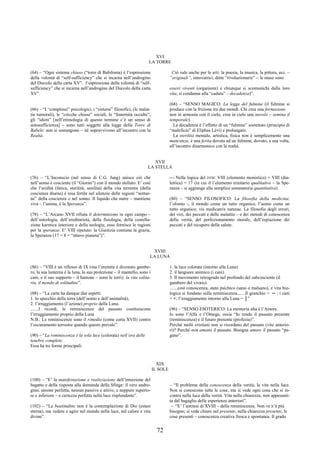72
XVI
LA TORRE
(64) – “Ogni sistema chiuso (“torre di Babilonia) è l’espressione
della volontà di “self-sufficiency” che si incarna nell’androgino
del Diavolo della carta XV”. l’espressione della volontà di “self-
sufficiency” che si incarna nell’androgino del Diavolo della carta
XV”.
(66) – “I “complessi” psicologici, i “sistemi” filosofici, (le malat-
tie tumorali), le “cricche chiuse” sociali, le “fraternità occulte”,
gli “idioti” [nell’etimologia di questo termine c’è un senso di
autosufficienza] – sono tutti soggetti alla legge della Torre di
Babele: non si sostengono – né sopravvivono all’incontro con la
Realtà.
Ciò vale anche per le arti: la poesia, la musica, la pittura, ecc. –
“originali”, innovatrici, dette “rivoluzionarie” -: le muse sono
esseri viventi (organismi) e chiunque si scomunichi dalla loro
vita, si condanna alla “caduta” – decadenza)”.
(68) – “SENSO MAGICO: La legge del fulmine (il fulmine si
produce con la frizione tra due mondi. Chi crea una formazione
non in armonia con il cielo, crea in cielo una nuvolo – semina il
temporale).
La decadenza è l’effetto di un “fulmine” sostenuto (principio di
“maleficio” di Eliphas Lévi) e prolungato.
La sterilità mentale, artistica, fisica non è semplicemente una
mancanza, è una ferita dovuta ad un fulmine, dovuto, a sua volta,
all’incontro disarmonico con la realtà.
XVII
LA STELLA
(76) – “L’Inconscio (nel senso di C.G. Jung) unisce ciò che
nell’uomo è cosciente (il “Giorno”) con il mondo stellato. E’ così
che l’aridità (fatica, sterilità, senilità) della vita terrestre (della
coscienza diurna) è resa fertile nel silenzio delle regioni “nottur-
ne” della coscienza o nel sonno. Il liquido che nutre – mantiene
viva – l’anima, è la Speranza”.
(78) – “L’Arcano XVII rifiuta il determinismo in ogni campo –
dell’astrologia, dell’ereditarietà, della fisiologia, della costella-
zione karmica interiore e della teologia; esso fornisce le ragioni
per la speranza. E’ VIII ripetuto: la Giustizia contiene la grazia,
la Speranza (17 = 8 = “ottavo pianeta”)”.
--- Nella logica del DTM: VIII (elemento monistico) + VIII (dia-
lettica) = 17 (in cui il l’elemento trinitario qualitativo – la Spe-
ranza – si aggiunge alla semplice sommatoria quantitativa)
(80) – “SENSO FILOSOFICO: La filosofia della medicina:
l’olismo -, il mondo come un tutto organico, l’uomo come un
tutto organico; vis medicatrix naturae. La filosofia degli errori,
dei vizi, dei peccati e delle malattie – e dei metodi di conoscenza
della verità, del perfezionamento morale, dell’espiazione dei
peccati e del recupero della salute.
XVIII
LA LUNA
(86) – “VIII è un riflesso di IX (ma l’eremita è divenuto gambe-
ro, la sua lanterna è la luna, la sua protezione – il mantello, sono i
cani, e il suo supporto – il bastone – sono le torri): la vita solita-
ria, il mondo di solitudine”.
(88) – “La carta ha dunque due aspetti.
1. lo specchio della terra (dell’uomo e dell’animalità),
2. l’irraggiamento (l’azione) proprio della Luna.
.......I ricordi, le reminiscenze del passato costituiscono
l’irraggiamento proprio della Luna
N.B.: Le reminiscenze sono il rimedio (come carta XVII) contro
l’oscuramento terrestre quando questo prevale”.
(90) – “La reminiscenza è la sola luce (colorata) nell’ora delle
tenebre complete.
Essa ha tre forme principali:
1. la luce colorata (intorno alla Luna)
2. il languore animico (i cani)
3. Il movimento retrogrado nel profondo del subcosciente (il
gambero del vivaio).
.......così conoscenza, stato psichico (sano o malsano), e vita bio-
logica si fondano sulla reminiscenza.......Il granchio = ─ ; i cani
= +; l’irraggiamento intorno alla Luna = │”
(96) – “SENSO ESOTERICO: La memoria alta è l’Amore.
Io sono l’Alfa e l’Omega, ossia “Io rendo il passato presente
(reminiscenza) e il futuro presente (profezia)”.
Perché molti cristiani non si ricordano del passato (vite anterio-
ri)? Perché non amano il passato. Bisogna amare il passato “pa-
gano”.
XIX
IL SOLE
(100) – “E’ la manifestazione e realizzazione dell’intuizione del
bagatto e della risposta alla domanda della Sfinge: il vero andro-
gino, unione perfetta, nessun passivo e attivo, e neppure superio-
re e inferiore – e certezza perfetta nella luce risplendente”.
(102) – “La beatitudine non è la contemplazione di Dio (estasi
eterna), ma vedere e agire nel mondo nella luce, nel calore e vita
divine”.
– “Il problema della conoscenza della verità; la vita nella luce.
Non si conoscono tutte le cose, ma si vede ogni cosa che si in-
contra nella luce della verità. Vita nella chiarezza, non appesanti-
ta dal bagaglio delle esperienze anteriori”.
– “E’ l’antitesi di XVIII – della reminiscenza. Non ve n’è più
bisogno; si vede chiaro nel presente, nella chiarezza presente, le
cose presenti – conoscenza creativa fresca e spontanea. Il grado
 
