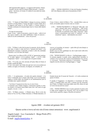 73
dell’ingenuità della saggezza – la saggezza del bambino. Sintesi
assoluta, ma non come un sistema sempre presente – è una pri-
gione – ma di luce, di visione. Si vedono le cose nella loro unità;
l’unità è data”.
(104) – “SENSO GNOSTICO: Il Sole del Paradiso (Giardino),
del Cielo (Riposo), della nuova Gerusalemme (Città)”:
XX
IL GIUDIZIO
(116) – “L’Amore di Padre-Madre è dunque la potenza creatrice
d’amore (o di Dio Padre); l’Amore del figlio è l’amore filiale che è
la saggezza dell’Amore (o di Dio Figlio) e l’Amore fraterno è
l’Amore costituente la Comunità degli esseri (o Amore dello Spirito
Santo)”.
– “Il corpo di resurrezione.
Corpo vivente – nulla di meccanico, corpo di veglia – nulla di ciò
che separa (“pelle”), che rende indifferente. Corpo di memoria –
nulla di ciò che fa dimenticare – sintesi del passato
Corpo d’Amore, sintesi di Morte e Vita – essendo libero come un
morto, ed essendo capace d’azione come un vivente”.
(118) – “SENSO FILOSOFICO: le “Rinascite” delle idee e dei
valori culturali nella storia: aristotelismo – XIII secolo,
platonismo – XV secolo, ecc. Il problema della storia del-
la filosofia: la continuità ciclica delle “rinascite2”. Plato-
nismo e aristotelismo sono eterni. Il “realismo” e il “no-
minalismo” (specie – individualità) sono eterni”.
XXI
IL MATTO
(124) – “Il Matto è colui che ha perso la memoria, che ha dimenti-
cato tutto; il matto è colui che ha la “memoria del futuro” e ha
dimenticato il passato e il presente, il matto è colui che contempla
l’eternità e vive al di fuori del tempo”.
– Questa carta è un riflesso di III e di XII: la “generazione spiritua-
le” lo rende “appeso” e lo fa sembrare “matto” – o di IV e XIII:
l’imperatore “morto” – il cui impero non è di questo mondo.
(128) – “E la sola veste che conviene all’uomo libero di fronte al
mondo è quella del Matto.
E “ciò è vero anche” per il fatto che egli non è né re né cavaliere né
soldato, né togato, né mercante, né artigiano, né contadino, né
vescovo, né sacerdote, né monaco – quale abito gli resta dunque se
non quello del Matto?
Poiché senza un abito, qualunque sia, non si può essere sulla terra.
Bisogna indossarne uno”.
(130) – “SENSO MAGICO: la Marcia – il pellegrinaggio magico.
Le posture magiche: in piedi, assiso, inginocchiato, prostrato, in
cammino. È la verticale che si muove orizzontalmente senza diveni-
re orizzontale. “Inscrizione attraverso il movimento – “formule”
magiche inscritte attraverso il pellegrinaggio o “viaggi”.
XXII
IL MONDO
(138) – “...la quintessenza – al centro dei quattro elementi – è la
Gioia. È danzando che la donna nuda dirige con la sua bacchetta
magica il cerchio della vita fiorente la cui manifestazione (che la
circonda) sono i quattro elementi”.
– “La Gioia è l’essenza di ciò che vive, la vita è Gioia.
I 4 elementi sono l’ideale (Angelo), l’entusiasmo (aquila), lo slan-
cio (leone) e la tenacia (toro) della Gioia che è nel cuore di ogni
rigoglio, crescita – o vita.
(142) – “Il Matto cammina – il Mondo danza. Ma la verità che
unisce la Via e la Vita, il Matto itinerante e il Mondo danzante, è il
Grande Arcano dei 22 arcani dei Tarocchi – è il verbo costituito da
queste 22 lettere.
E quando il Viaggiatore e la Danzatrice si incontrano nel Sole,
comne i 2 bambini della carta XIX, e saranno non dei resuscitati,
ma il Padre e la Madre resuscitanti (della carta XX), allora ciò sarà
la Verità ritrovata del loro essere”.
(144) – “SENSO MISTICO: Ecco il senso generale di questa carta
(e degli arcani maggiori dei Tarocchi), che è ad un tempo il suo
senso mistico, gnostico, magico, filosofico ed esoterico”.
___________________________________________________________________________________________________________________
Agosto 2008 – riveduto nel gennaio 2012
Questo scritto si trova sul mio sito (Uomo sintesi armonica): www. angeloanati.it
Angelo Lanati – Loc. Cascinetta 4 – Borgo Priolo (PV)
Tel. 0383.872342
E-mail: angelo.lanati@alice .it
 