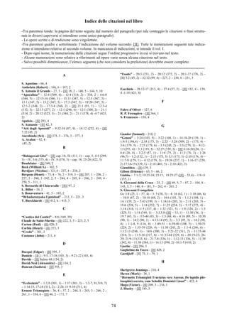 74
Indice delle citazioni nel libro
-Tra parentesi tonde: la pagina del testo seguita dal numero del paragrafo (per tale conteggio le citazioni o frasi struttu-
rate in diversi capoversi si intendono come unico paragrafo).
- Le opere scritte o di tradizione sono virgolettate.
-Tra parentesi quadre e sottolineata: l’indicazione del volume secondo: [II]. Tutte le numerazioni seguenti tale indica-
zione si intendono relative al secondo volume. In mancanza di indicazioni, si intende il vol. I.
- Dopo ogni nome, la numerazione delle citazioni segue l’ordine progressivo in cui si trovano nel testo.
- Alcune numerazioni sono relative a riferimenti ad opere varie senza alcuna citazione nel testo.
- Salvo possibili dimenticanze, l’elenco seguente (che non considera la prefazione) dovrebbe essere completo.
________________________________________________________________________________________________
A
S. Agostino – 66, 4
Ambelain (Robert) – 186, 6 – 187, 2
S. Antonio il Grande – 27, 3 – [II] 18, 2 – 140, 5 – 144, 5, 10
“Apocalisse” – 12:4 (309, 4) – 12:4 (314, 2) – 338, 2 – 4:6-8
(344, 5) – 12:15-16 (346, 1) – 13:11 (347, 5) – 12:3 (347, 5) –
13:1 (347, 5) – 13:2 (347, 5) – 17:3 (347, 5) – 19:20 (347, 5) –
12:1-2 (348, 2) – 17:3-4 (348, 2) – [II] 21:1 (91, 1) – 12:3-4
(132, 3) – 22:13 (277, 2) - 12:1 (296, 6) – 12:1 (300, 2) – 21:1
(314, 2) – 20:12 (323, 3) – 21 (344, 2) – 21:1 (378, 4) -4:7 (421,
2)
Apuleio – [II] 293, 4
S. Atanasio – [II] 42, 3
“Atti degli Apostoli” – 9:32-34 (87, 9) – 14:12 (252, 4) – [II]
7:22 (45, 2)
Aurobindo (Sri) – [II] 375, 3 – 376, 3 – 377, 3
A. Avalon – 92, 4
(45, 2)
B
“Bahagavad Gita” – [II] cap. 18, 56 (111, 1) – cap. 5, 4-5 (299,
3) – IV, 5-8 (375, 4) – IV, 8 (378, 3) – cap. 18, 23-28 (422, 5)
Baudelaire – [II] 340, 2
Beck (William S.) – 302, 5
Berdjaev (Nicolas) – 121,4 – 237, 4 – 238, 2
Bergson (Henri) – 75, 4 – 76, 2 – 319, 3 – [II] 207, 1 – 208, 2 –
237, 3 – 240, 3 -242, 2, 5 – 244, 4 – 245, 4 – 246, 3 – 249, 4 -
250, 5 – 311, 1
S. Bernardo di Chiaravalle – [II)] 97, 2
L. Billot – 34, 2
S. Bonaventura – 41, 5 – 185, 2
“Brhadaranyaka Upnishad” – 212, 3 – 221, 3
T. Burckhardt – [II] 412, 6 – 413, 3
C
“Cantico dei Cantici” – 8:6 (169, 39)
Claude de Saint-Martin – (II) 222, 3, 5 – 223, 2, 5
Carton (Paul) – (II) 420, 5
Corbin (Henri) – (II) 373, 3
“Credo” – 301, 2
Custance (John) – 211, 6
D
Dacqué (Edgar) – [II] 395, 3
Daniele – [II ] – 9:5, 17-18 (103, 3) – 9:21-22 (103, 4)
Davide – [II] Salmo 68 (154, 2)
David-Neel (Alexandra) – [II] 134, 2
Duncan (Isadora) – [II] 393, 3
E
“Ecclesiaste” – 1:2,9 (301, 1) – 1:17 (301, 3) – 1:2-7, 9 (310, 7)
– 1:14-15, 17-18 (311, 2) – 2:24; 11:9-10 (311, 4)
Ermete Trismegisto – 36, 4 – 37, 2 – 244, 3 – 245, 3 – 246, 2 –
261, 1 – 334, 6 – [II] 46, 2 – 171, 7
“Esodo” – 20:3 (231, 2) – 20:12 (372, 2) – 20:1-17 (376, 2) –
[II] 3:2 (45, 2) – 32:32 (99, 4) – 227, 2 – 230, 6 – 231, 3
Ezechiele – 28:12-17 (213, 4) – 37:4 (57, 2) – [II] 132, 4 – 139,
4 -1:10 (421, 4)
F
Fabre d’Olivet – 327, 6
R. P. Festugière – [II] 364, 1
S. Francesco – 158, 4
G
Gandor (Samuel) – 210, 2
“Genesi” – 3:24 (103, 5) – 3:22 (104, 1) – 14:18-20 (139, 1) –
1:4-5 (144,4) – 2:18 (173, 3) – 2:23 – 5:24 (309, 2) – (173, 4) –
3:6 (179, 5) – 2:25 (179, 6) – 3:5 (245, 2) – 3:5 (279, 1) – 9:12-
13 (291, 4) – 3:1 (319, 5) – 32:27 (339, 3) – [II] 6:16-20 (20, 1) –
6:4 (26, 4) – 3:2-5 (57, 1) – 11:4 (75, 2) – 11:3 (76, 3) – 1:26
(96,7) – 1:2 (132, 1) – 2:15 (173, 3) 3:5 (173, 3) -2:10 (176, 4) –
11:7-9 (179, 1) – 4:12 (179, 3) – 19:26 (237, 1) – 1:16-17 (239,
2) 17:16-19 (339, 1) – 2:10 (401, 5) – 2:10 (423, 3)
Giamblico – (II) 139, 3
Gilson (Etienne) – 63, 5 – 66, 2
Giobbe – 7:1-2; 19:23-24; 23:11; 19:25-27 ([II] – 53,4) – 1:9-11
(155, 1)
S. Giovanni della Croce – 25, 2 – [II] 69, 5, 7 – 87, 2 – 104, 8 –
143, 3, 5 – 146, 4 – 181, 5 – 262, 4 – 263, 2
S. Giovanni Evangelista
Gv 3:8 (25, 1 – 57, 4) – 3: 5 (58, 3) – 4: 16 (62, 1) – 1:18 (66, 6)
– 10:8 (67, 2) – 10:10 (68, 2) – 14:6 (101, 3) – 1:1,3 (108, 1) –
14: (139, 2) – 5:43 (199, 3) – 1:14,16 (203, 3) – 2:11 (203, 5) –
18:6 (238, 5) – 1:14 (252, 7) – 11:25 (254, 3) – 5:17 (275, 4) –
1;14 (310, 1) -1:5 (317, 4) – 1:32 (321, 5) – 1:9 (324, 2) – 1:3
(329, 5) – 1:14 (349, 1) – 3:3,5,8 ([II] – 15, 1) – 11:50 (36, 1) –
19:7 (43, 3) – 115-44 (65, 3) – 1:3 (68, 4) – 4:16 (89, 5) – 10:30
(90, 1) – 14:2 (90, 1) – 4:13-14 (95, 2) – 3:3 (95, 3) – 14:2 (98,
4) - 1:1-4, 9 (116, 4) – 1:49-51 – 6:39-40 (188, 5) – 1:50-51
(224, 2) – 1:35-39 (226, 4) – 11:50 (243, 2) – 1:1-4 (246, 6) –
1:12-13 (248, 1) – 14:6 (300, 3) – 5:21-22 (311, 2) – 11:35-44
(316, 3) – 11:5-16 (317, 4) – 11:33-44 (329, 6) – 20:19-23; 26-
29; 21:9-13 (333, 6) – 21:7-8 (334, 1) – 1;12-13 (336, 5) – 11:39
(342, 4) – 11:50 (384, 1) – 16:13 (398, 2) -10:1-5 (410, 2)
Goethe – [II] 204, 3
Guglielmo da Tocco – [II] 428, 2
Gurdjieff – [II] 75, 3 – 79, 1
H
Hartgrave Jennings – 210, 4
Haven (Mark) – 38, 1
“Hermetis Trismegisti Tractatus vere Aureus. De lapidis phi-
losophici secreto, cum Scholiis Dominici Gnosi” – 423, 4
Hugo (Victor) – [II] 209, 3 – 216, 1
J. Huxley – [II] 185, 5
 