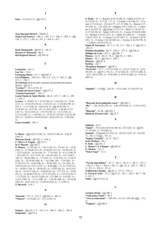75
I
Isaia – 11:6 (272, 3) – [II] 312, 5
J
Jean Marques-Rivière – [II] 86, 6
Jung (Carl Gustav) – 206, 5 – 207, 3, 5 – 208, 3 – 209, 3 – [II]
136, 2 – 277, 1 – 281, 4 – 351, 3 – 416, 4 – 417,
K
Kant (Immanuel) – [II] 85, 2 – 101, 2
Keynes (J. Maynard) – 40, 8
Kierkegaard (Soran) – [II] 358, 4)
L
Lactantius – 261, 2
Lao Tze – 116,1
Leisegang (Hans) – 37, 7 – [II] 405, 2
Lévi (Eliphas) – 148, 4, 6 – 149, 2, 4 – 211, 3 – 262, 5 – [II]
135, 3 – 330, 3
[Levitazione (lista di santi e persone che possedevano questo
dono)] – [II] 23, 3
“Levitico” – 10:1-2 (353, 5)
“Litania del Sacro Cuore” – [II] 377, 2
“Litania Lauretana” – 343, 3
Louis-Claude de Saint-Martin – 60, 4 – 147, 7 – 148, 2 – 229,
1 – 243, 2
S. Luca – 1 :38 (85, 1)- 7 :21-22 (94, 3) – 1:38 (101, 5) – 13:35
(113, 1) – 15:18-19 (119, 4) – 11:9 (133, 2) – 11:24-26 (199, 2) –
233, 5 – 11:13 (236, 4) – 16:8 (318, 4) – [II] 24:32 (50, 1) –
23:34 (67, 4) – 6:27-28 – (67, 5) -24:5 (83,1) – 1:46-48, 51-53
(165, 1) – 14:11 (165, 2) – 1:51-53 (185, 1) – 14:11 (185, 3) –
2:11-12 (281, 1) – 1:38 (301, 1) – 23:35-37, 39 (332, 2) 23:41-42
(333, 1) – 24:28-31; 36-43 (333,6) – 24:42 (333, 6) – 1:38 (343,
3)
Lunn (Arnold) – 302, 3
M
S. Marco – [II] 4;26-27 (165, 3) – 4:26-27 (186, 4) – 4:26-27
(189, 5)
Marteau (Paul) – (II) 352, 3 – 414, 4
C. Marx e F. Engels – [II] 137, 3
R. P. Masani – [II] 228, 1
S. Matteo – 11:30 (30, 7) – 7:9-11 (42, 5) – 5:4 (67, 4) – 12:20
(105, 1) – 27:39-40 (117, 4) – 27:42-43 (117, 6) – 22:39 (142, 2)
– 22:37 (142,4) – 16:18 (164, 3) – 7:7-8 (183, 2) – 4:1-2 (190, 2)
– 4:4 (190, 5) – 4:5-7 (191, 4) – 4:8-10 (193, 3) – 4:11 (194,5 –
199, 1) – 28:20 (204, 1) – 7:1 (232, 2) – 5:22 (232, 2) – 6:14-15
(236, 2) – 25:14-30 (248, 4) – 5:6 (248, 59) – 7:14 (261, 3) –
17:20 (273, 9) – 8:20 (290, 4) – 28:20 (295, 3) – 5:4 (301, 4) –
310:16 (323, 4) -7:9-11 (372, 1) – 8:20 ([II] – 15, 2) -13:43 (15,
3) – 14:28-31 (20, 1) – 28:20 (22, 3) – 13:43 (26, 5) – 18:12-14 (
34, 5) – 16:16-17 (44, 3) – 5:44-45 (67, 6) – 5:37 (72, 3) – 10:26
(91, 1) – 13:44-46 (170, 4) – 27:51-52 (218, 3) – 5:33-37 (218, 7)
– 1:17 (225, 3) – 18:12-13 (243, 4) – 2:2 (280, 3) – 5:9 (287, 1) –
11:4-5 (289, 3) – 11:11 (289, 4) – 7:16-18 (289, 6) – 25:14-30
(295, 4) – 24:27 (312, 2) – 27:50-53 (342, 2) – 7:7 (383,1)
J. Maxwell – 219, 3
N
Nietzsche – 171, 5 – 312, 2 – [II] 393, 2 – 401, 4
“Numeri“ – 21:9 (282, 3) – 11:1-3 (352, 5)
O
Origene – [II] 141, 3, 5 – 142, 2, 4 – 160, 4 – 166, 2 – 168, 4
Ouspensky – [II] 73, 4
P
S. Paolo – 33, 2 – Romani, 8:19-23 (96, 2) – Galati, 6:2 (97, 3) –
6:17 (139, 3) – 5:17 (II – 17, 3) – 1 Corinti 3:19 (146, 5) – 2 Co-
rinti 3:17 (141,6) – 12:2-4 (177, 3) 5:17 (296, 5) – Efesini 3:17-
19 (184, 4) – 1:21 (252, 4) – Filippesi 2:9-11 (252, 5) – 1 Timo-
teo 3:16 (325, 4) – [II] Galati 5:17 (17,3) – Ebrei 11:1,8 (29, 3) –
11:37-38 (36, 4) – Galati 2:20 (114, 2) – Corinzi 15:26-28 (208,
3) – Romani 8:19-23 (213, 3) – Galati 4:6 (264, 4) – 1 Corinzi
1:20-21 (315, 3) – 1 Corinzi 3:13-15 (347, 7) – 1Corinzi 3:18-19
(351, 1) – 1 Corinzi 1:22-24 (369, 6) – 1 Corinzi 3:18-19 (370, 5)
– 1 Corinzi 1:22-24 (372, 2)
Papus (P. Encausse) – 87, 1, 3 – 91, 3, 5 – 106, 1, 3 – [II] 221, 3
-362, 6
Péladan (Joséphin) – 86, 5 – 149, 6 – 157, 3 – [II] 396, 4
Philippe de Lyon – 253, 1 – [II] 260, 3
Platone – 62, 6 – 65, 4 – 76, 4 – [II] 351, 2 – 429, 1
Plotino – 59, 3 – [II] 139, 4 – 395, 1
Plutarco – [II]139, 4
Porfirio – 267, 5
“Preghiera liturgica” – [II] 95, 2
“Proverbi” – 57, 1 – 7:13-15 (169, 1) – 8:12,17 (169, 2) – 8:22-
30 (355, 1) – [II] 9:1 (176, 3) – 17:22 (202, 4) – 8:27-31 (300, 3)
– 8:27, 30-31 (393, 1) – 8:30 (399, 1) -8:25-31 (402, 2) – 9:13-18
(403, 2)
Q
“Qohèlet” – 1:9 ([II] – 210, 6) – 1:9-11 (241, 3) 3:20 (337, 4)
R
“Racconti di un pellegrino russo” – [II] 264, 2
“Re” – 1 Re 18:38 (352, 5) – 2 Re 18:4 (320, 3) – 1:10-12 (352,
5)
“Rigveda” – X, 90 – [II] 228, 3
Rijnberk (Gerard van) – [II] 23, 2
S
Sallustio – 63, 3
“Salmi” – 19:3 (143,5) 85:10 (146, 4) – 43:3 (221, 3) – [II] 92:
13, 14 (201, 1) – 92 (202, 4)
Samuele – 2 Samuele 6:7 (352, 5) – 24:10,15 (237, 2) – 24 (243,
7) – 28:11-15 ([II] – 351, 3)
“Sepher Yetzirah” – 61, 4 – 224, 2
Scott (Walter) – 49, 1
P. Sédir – [II] 387, 2
L. Shauer e A. Chuquet – [II] 362, 4
G. Sholem – 121, 2
“Sutra Yoga” – 31, 2
T
“Tavola Smeraldina” – 47, 3 – 48, 2 – 49, 3, 5 – 50, 3 – 125, 3
– 263, 2 – 343, 1 – 354, 8 – 381, 2 – [II] 15, 4 – 229, 7 – 230, 2,
4 – 231, 5 – 278, 4 – 371, 6
Teilhard de Chardin – [II] 95, 2 – 277, 3 – 281, 6
S. Teresa d’Avila – 19, 2 – [II] 27, 6 – 28, 1 – 30, 6 – 46, 7 – 48,
3 -145, 3
Tobia – [II] 8:3 (153, 2)
V
Verlaine (Paul) – [II] 209, 1
“Vishvasâra Tanta” – 40, 2
“Viveva-cuda-mani” – 105-107, 111-113, 343-346 ([II] – 171,
2)
“Vulgata” – [II] 399, 6
 