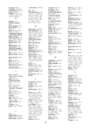 78
S. Gregorio – 90, 4
“Grimoire” – (II) 135, 3
Guénon (René) – 134, 4, 5
Guizot – (II) 137, 3
Gurdjieff – 135, 3 – 251,
5 – 379, 1 – (II) 73, 3 -73,
3 -78, 4 -79, 6 -80, 2
H
Hamilton – 38. 1
Hartgrave Jennings –
210, 3
Haus Leisegang – 37, 5
Haven (Mark) – 37, 6 –
(II) 147, 3
Hegel – 230, 4 – 239, 3 –
(II) 137, 2 – 268, 4
“Heidelberger Akten der
Von-Portheim-Stiftung”
Helios – (II) 364, 1
Engels (Friedrich) – (II)
137, 2 – 139, 2 – 140, 1, 2
Helsinki – (II) – 130, 2
Henri (Charles) – (II)
287, 2
Herbert (Jean) – 92, 3
“Hexaemeron” – 63, 4
“Histoire de la philoso-
phie islamique” – (II) 373,
3
Hitler – 124, 2 – 157, 1
Hoéne Wronski – (II) 287,
2
Hoené-Wronski – 242, 6 -
253, 3
Home – (II) 23, 3
Horus -334, 5 – 335, 1 –
(II) 171, 6 – 172, 5
Hugo (Victor) –(II) 209, 2
– m 272, 5 – 273, 1
Hunain ibn Ishaq – 51, 6
I
Icaro – (II) 109, 2
“Icons – Iconen – icones”
– (II) 107, 2
Idaho – (II) 176, 2
S. Ignazio di Loyola –
283, 2, 3 – (II) 123, 5 –
141, 2
India – 155, 2 -172, 4 –
316, 6 – (II) 227, 1
“In Platonis Theologiam“
– 63, 4
Iran – (II) 227, 4
Isacco – 223, 2 – 339, 1 –
(II) 168, 4 -225, 4
“Isagoge”
Isaia – (II) -312, 2
Iside – (II) 172, 5 – 213, 2
– 294, 2 – 370, 2
“Iside e Osiride” – (II)
159, 5
S. Isidoro – 159, 1
Israele – 262, 3 – (II) 228,
11
J
Jabir – 51, 6
Jacobus Blancus – 158, 5
Jachin – 140, 3 – 224, 5
Jahvé-Elohim – (II) 104, 2
“L’Iniziazione” – (II) 130,
2
José – 352, 1
Jung (Karl Gustav) – 45,
1 – 175, 2 -, 3, 4 – 205, 5 –
206, 1, 2, 4 – 208, 2 – 220,
1 – 223, 1 – 225, 4 – (II)
80, 3 –78, 2 136, 1 – 174,
2 – 281, 3 – 283, 1 – 285,
4, 5 – 286, 2 – 299, 2 –
315, 4 – 328, 2 – 372, 3
K
Kalki-Avatar – (II) 373, 3
Kant (Immanuel) – (II)
84, 4 – 85, 3 – 86, 2 – 97, 4
– 127, 6 – 128, 1 – 157, 3 –
268, 4 – 269, 3, 5 – 288, 2
– 296, 2 – 297, 4 – 374, 2
Kapilavastu – 339, 1
“The Key of the Mister-
ies” – 330, 2
Keynes (J. Mainard) –
40, 7 – 41, 3
Khan – (II) 134, 2
Khunrath – 161, 3
Kircher – 161, 3
Kirchberger – (II) 362, 1
Kierkegard (Soren) – (II)
358, 3 – 359, 1
Konnarsreuth, 191, 2
“Kore Cosmou” – 245, 2
-246, 1 – 334, 5 – 265, 2 –
338, 3 – (II) 41, 4 – 168, 3
– 171, 4, 6 – 174, 2 176, 6
– 177, 1
Kraus – 51, 6
Krishna – 299, 2 – (II)
111, 1, 3 – 168, 1 – 339, 1
– 375, 3, 6 – 376, 1
Kronstadt – (II) 358, 1, 2
Kuchog Wantchén – (II)
134, 3
Kurukshetra – (II) 11, 2
Kyrios -
L
Lacedemone – (II) 364, 1
Lao Tze – 115, 5
Laplace – 40, 6
La Salette – 356,1 – (II)
302, 3
Laubardemont – (II) 135,
3
Lazzaro – 65, 1 – 202, 7 –
321, 6 – (II) 16, 2, 3, 4 –
65, 3 – 66, 4 – 317, 3, 4, 5
– 330, 5 – 342, 4, 5 – 319,
1, 2 – 329, 7 – 330, 4
Leibniz – 299, 4 – 315, 4 –
(II) 147, 2 – 205, 1,2, 3, 4,
5 – 270, 1 – 325, 2
Lévi (Eliphas) – 92, 2 –
99, 1 – 105, 4 – 108, 5 –
278, 2 – 148, 3, 4 -149, 1,
3 -150, 2 162, 1 -185, 10 –
211, 2, 11 – 242, 6 – 262, 4
– 278, 2 – 320, 5 -322, 1 -
368, 4 – (II) 117, 1 – 124,
2 – 135, 2, 5, 7 – 266, 3 –
330, 2, 4 – 361, 5
Lenin – 351, 2
Leonard – (II) 135, 4
Leone III – (II) 135, 3
“Levitico” – 352, 5
Lévy-Bruhl – 222, 2
“Il Libro dello Splendo-
re” – (II) 101, 1
“Libro Sacro di Thot –
334, 2, 3, 4 – 338, 3, 4
Lidda – 86, 9 – 91, 2 –
105, 4 – 106, 2
S. Liduina di Schiedam –
97, 4 – 191, 2
Liebisdorf – (II) 362, 1
Lione – 38, 2
Lipsia – 38, 2
Lobaczewsky – (II) 147, 2
Londra – (II) 107, 2
Lorena – 268, 1
Lorenzo da Ponte – 356,
2
Lot – 237, 1
Lotario I – 268, 1
S. Luca – 94, 2 – 330, 3 –
(II) 185, 3
Lucifero – (II) 130, 2
Lullo (Raimondo) – (II)
190, 2
Luna – (II) 204, 2
Lunn – 304, 4
Lourdes – 356, 1
Luria – 120, 6 – (II) 302, 3
Lutero – 380, 1 – (II) 51, 3
– 122, 3
M
“Magnificat” – (II) 185, 2
Maine – (II) 176, 2
Maitreya Buddha – (II)
373, 3
Mani – (II) 209, 7 – 210,
1, 2
Marcione – (II) 168, 4S.
Marco – 330, 2
S. Marco – (II) 186, 3
Marques- Rivière (Jean)
– (II) 86, 5
Maria Maddalena – (II)
333, 7
Marta – (II) 317, 4
Marte – 43, 1, 2 -224, 5 –
(II) 88, 3 – 160, 1 – 197, 3
Marteau (Paul) – 200, 2 –
(II) 352, 2, 5
Martinez de Pasqually –
242, 6 – 243, 1 – (II) 148,
2 – 214, 2 – 218, 4 – 222,
1, 4, 5, 6, 7 -361, 4
S. Martino – (II) 170, 2
Marx (Karl) – 174, 3 –
175, 1 – 189, 2 – 346, 4 –
(II) 68, 2 – 137, 2 -139, 2 –
140, 1, 2
Massoneria – (II)187, 3
S. Matteo – 190, 1 – 201,
2 – 330, 4 – 351, 4 – 372, 1
– (II) 341, 4
Maxwell – 219, 2
Maya – (II) 339, 1
Mefistofele – 95, 1 – 215,
2, 3 – (II) 156, 2, 3 – 157,
2 – 359, 3 – 360, 1
Melchisedec – 139, 1 –
143, 2 – 144, 7
Menfi – (II) 365, 1
Merkabah – 39, 3
Mercurio – 33, 2 – 43, 3 –
224, 5- (II) 88, 3 – 160, 1 –
197, 3
Messico – 95, 2 – 320, 3 –
(II) 133, 2
“Le Metamorfosi” – (II)
293, 3
Metternich – (II) 137, 3
Meubes (Gregory O.) –
(II) 352, 5
Michele Arcangelo – 134,
1 – 55, 5 – 352, 4 – (II) 38,
3 – 88, 3, 4 – 132, 4 – 3
197, 3 – 26, 2
“Le Milieu Divin” – 360,
5
Mirville – (II) 135, 3
“Mission des Juifs” – 68,
6 – 253, 2 – 328, 4
Mitra – 330, 3 – (II) 364,
1
Molière – (II) 356, 2
Moloch – 95, 2 – 192, 3
Momo – 245, 4 – 246, 3
Montalembert – (II) 135,
3
Monte degli Ulivi – (II)
113, 5
Montmartre – 33, 2 – 34,
2
Mosca – 117, 7 – (II) 107,
2
Mosè – 63, 4 – 67, 3 – 139,
1 – 144, 5 176, 2 – 251, 5 –
282, 2, 3 – 291, 4 – 320, 2
– 329, 5 – 330, 5 – 372, 3 –
(II) 45, 2, 3 – 122, 3 – 159,
1 – 212, 2 – 304, 3 – 334, 2
– (II) 99, 4 – 103, 7, 8 –
104, 2 – 138, 2 – 174, 2
Mozart – (II)356, 2
Muchery – 43, 2
N
Naasseni – 320, 3
Nadab – 352, 5
Nagarjuna – (II) 171, 3
Napoleone – 68, 3 – 124, 2
Natanaele – (II) 148, 3
Native American Church
– 379, 2
Nazaret – 252, 1 – (II)
148, 3
Nazirei – 262, 3
Nehustan – 320, 3
Nemesius – 51, 7
Neumann (Teresa) – 102,
2 - 153, 3 – 191, 2 – (II)
170, 2
Neutra – (II) 18, 5
Niceforo Savine – (II)
107, 2
Nicodemo – 58, 2 – 59, 4
S. Nicola – 90, 4
Nicomedia – (II) 363, 4
Nietzsche (Friedrich) –
68, 3 – 135, 3 – 171, 4 –
188, 3 – 193, 2 – 310, 4 –
312, 1, 3 – (II) 26, 7 – 27,
1 – 178, 4 – 179, 4 – 184, 3
“Niyama” – 32, 2
Nock – 48, 5
“Notte Oscura” – 25, 4 –
(II) 181, 4
“Numeri“ – 352, 5
 