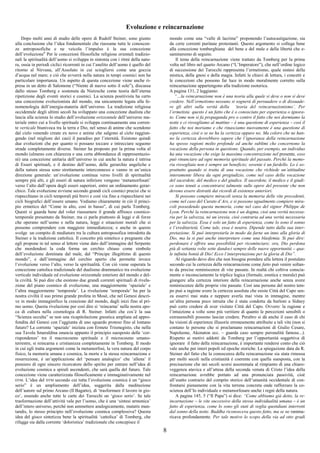8
Evoluzione e reincarnazione
Dopo molti anni di studio delle opere di Rudolf Steiner, sono giunto
alla conclusione che l’idea fondamentale che riassume tutte le conoscen-
ze antroposofiche e ne veicola l’impulso è la sua concezione
dell’evoluzione6
Per le concezioni filosofiche religiose orientali tradizio-
nali la spiritualità dell’uomo si sviluppa in sintonia con i ritmi della natu-
ra, ossia in periodi ciclici ricorrenti in cui l’anelito dell’uomo è quello del
ritorno al Nirvana, all’Assoluto in cui sciogliersi come una goccia
d’acqua nel mare; e ciò che avverrà nella natura in tempi cosmici non ha
particolare importanza. Un aspetto di questa concezione viene anche ri-
presa in un detto di Salomone (“Niente di nuovo sotto il sole”), discussa
dallo stesso Tomberg e sostenuta da Nietzsche come teoria dell’eterna
ripetizione degli eventi storici e cosmici. La scienza positivista ha certo
una concezione evoluzionista del mondo, ma unicamente legata alla fe-
nomenologia dell’energia-materia dell’universo. La tradizione religiosa
occidentale degli ultimi secoli ha sviluppato una concezione dualista che
lascia alla scienza lo studio dell’evoluzione orizzontale dell’universo ma-
teriale entro cui a livello spirituale si sviluppa continuamente una corren-
te verticale biunivoca tra la terra e Dio, nel senso di anime che scendono
dal cielo venendo create ex novo e anime che salgono al cielo raggiun-
gendo (nel migliore dei casi) il paradiso per l’eternità. Esistono quindi
due evoluzioni che per quanto si possano toccare e intrecciare seguono
strade completamente diverse. Steiner ha proposto per la prima volta al
mondo (almeno con chiarezza e una certa abbondanza di rappresentazio-
ni) una concezione unitaria dell’universo in cui anche la natura è intrisa
di Esseri spirituali, e il destino dell’uomo, delle gerarchie angeliche e
della natura stessa sono strettamente interconnessi e vanno in un’unica
direzione generale: un’evoluzione continua verso livelli di spiritualità
sempre più alti, e gli esseri di natura inferiore vengono ‘metamorfosati’
verso l’alto dall’opera degli esseri superiori, entro un ordinamento gerar-
chico. Tale evoluzione avviene secondo grandi cicli cosmici precisi che si
rispecchiano in cicli temporali più brevi e così via fino a rispecchiarsi nei
cicli biografici dell’essere umano. Vediamo chiaramente in ciò il princi-
pio ermetico del “Come in alto, così in basso”, di cui parla Tomberg.
Questi si guarda bene dal voler riassumere il grande affresco cosmico-
temporale presentato da Steiner, ma ci parla piuttosto di leggi e di forze
che operano nell’uomo e nella natura, leggi e situazioni morali che si
possono comprendere con maggiore immediatezza; e anche in questo
svolge un compito di mediatore tra la cultura antroposofica introdotta da
Steiner e la tradizione cattolica. Il concetto più sintetico e pregnante che
egli propone in tal senso al lettore viene dato dall’immagine del Serpente
che mordendosi la coda forma un cerchio chiuso come simbolo
dell’evoluzione dominata dal male, dal “Principe illegittimo di questo
mondo”, e dall’immagine del cerchio aperto che permette invece
l’evoluzione verso l’alto, verso la spiritualità. Con ciò viene superata la
concezione cattolica tradizionale del dualismo drammatico tra evoluzione
verticale individuale ed evoluzione orizzontale esteriore del mondo e del-
la civiltà. Si può dire che esistono due grandi correnti spirituali di rivela-
zione del piano cosmico di evoluzione, una maggiormente ‘spaziale’ e
l’altra maggiormente ‘temporale’. La rivelazione ‘temporale’ ha per la
nostra civiltà il suo primo grande profeta in Mosè, che nel Genesi descri-
ve in modo immaginifico la creazione del mondo, dagli inizi fino al pri-
mo uomo. Questa rivelazione per così dire si ‘reincarna’ nella nostra epo-
ca di cultura nella cosmologia di R. Steiner. Infatti che cos’è la sua
“Scienza occulta” se non una ricapitolazione gnostica ampliata ed appro-
fondita del Genesi con l’aggiunta di uno sguardo proteso fino al lontano
futuro? La corrente ‘spaziale’ iniziata con Ermete Trismegisto, che nella
sua Tavola Smeraldina enuncia appunto il principio suesposto delle ‘cor-
rispondenze’ tra il macrocosmo spirituale e il microcosmo umano-
terrestre, si reincarna e cristianizza completamente in Tomberg. Il modo
in cui egli tratta argomenti come la metamorfosi, la vera natura del corpo
fisico, la memoria umana e cosmica, la morte e la stessa reincarnazione e
resurrezione, è un’applicazione del ‘pensare analogico’ che ‘allena’ il
pensiero di ogni sincero ricercatore dello spirito per entrare nell’idea di
evoluzione cosmica a spirali ascendenti, che sarà quella del futuro. Tale
concezione viene caratterizzata filosoficamente e immaginativamente nel
DTM. L’idea del DTM secondo cui tutta l’evoluzione cosmica è un “gioco
serio” è un ampliamento dell’idea, suggerita dalla meditazione
dell’autore sul primo Arcano (Il Bagatto), di ‘trasformare il lavoro in gio-
co’, essendo anche tutte le carte dei Tarocchi un ‘gioco serio’. Se tale
trasformazione dell’attività vale per l’uomo, che è una ‘sintesi armonica’
dell’intero universo, perché non ammettere analogicamente, mutatis mun-
tandis, lo stesso principio nell’evoluzione cosmica complessiva? Questa
idea del gioco sintetizza bene la spiritualità ‘cattolica’ di Tomberg, che
rifugge sia dalla corrente ‘doloristica’ tradizionale che concepisce il
mondo come una “valle di lacrime” proponendo l’autocastigazione, sia
da certe correnti puritane protestanti. Questo argomento si collega bene
alla concezione tomberghiana del bene e del male e della libertà che e-
samineremo di seguito.
Il tema della reincarnazione viene trattato da Tomberg per la prima
volta nel libro nel quarto Arcano (“L’Imperatore”), che nell’ordine logico
di successione dei Tarocchi rappresenta l’ermetismo, quale sintesi della
mistica, della gnosi e della magia. Infatti le chiavi di lettura, i concetti e
le concezioni che possono far luce in modo moralmente corretto sulla
reincarnazione appartengono alla tradizione esoterica.
A pagina 131, 2 leggiamo:
“…la reincarnazione non è una teoria alla quale si deve o non si deve
credere. Nell’ermetismo nessuno si sognerà di persuadere o di dissuade-
re gli altri sulla verità della ‘teoria del reincarnazionismo’. Per
l’ermetista questo è un fatto che è o conosciuto per esperienza o ignora-
to. Come non si fa propaganda pro o contro il fatto che noi dormiamo la
notte e ci risvegliamo al mattino – è una questione di esperienza – così il
fatto che noi moriamo e che rinasciamo nuovamente è una questione di
esperienza, cioè o se ne ha la certezza oppure no. Ma coloro che ne han-
no la certezza dovrebbero sapere che l’ignoranza della reincarnazione
ha spesso ragioni molto profonde ed anche sublimi che concernono la
vocazione della persona in questione. Quando, per esempio, un individuo
ha una vocazione che esige la massima concentrazione nel presente, esso
può rinunciare ad ogni memoria spirituale del passato. Perché la memo-
ria risvegliata non è sempre un beneficio; sovente è un fardello. Lo è so-
prattutto quando si tratta di una vocazione che richiede un’attitudine
interamente libera da ogni pregiudizio, come nel caso della vocazione
del sacerdote, del medico e del giudice. Il sacerdote, il medico e il giudi-
ce sono tenuti a concentrarsi talmente sulle opere del presente che non
devono essere distratti dai ricordi di esistenze anteriori.
Si possono compiere miracoli senza la memoria delle vite precedenti,
come nel caso del Curato d’Ars, e si possono ugualmente compiere mira-
coli possedendo questa memoria, come nel caso del signor Philippe de
Lyon. Perché la reincarnazione non è un dogma, cioè una verità necessa-
ria per la salvezza, né un’eresia, cioè contraria ad una verità necessaria
per la salvezza. Essa è solo un fatto di esperienza, come lo sono il sonno
e l’ereditarietà. Come tale, essa è neutra. Dipende tutto dalla sua inter-
pretazione. Si può interpretarla in modo da farne un inno alla gloria di
Dio, ma la si può anche interpretare come una blasfemia. Si può dire:
perdonare è offrire una possibilità per ricominciare; ora, Dio perdona
più di settanta volte sette dandoci sempre delle nuove opportunità – qua-
le infinita bontà di Dio! Ecco l’interpretazione per la gloria di Dio”.
Al riguardo devo dire che non bisogna prendere alla lettera il postulato
secondo cui la certezza della reincarnazione come fatto può venire soltan-
to da precise reminiscenze di vite passate. In realtà chi coltiva conscia-
mente o inconsciamente la triplice logica (formale, estetica e morale) può
giungere alla certezza interiore della reincarnazione anche senza avere
reminiscenze delle proprie vite passate. Così una persona del nostro tem-
po può a ragione avere la certezza assoluta che esiste Città del Capo sen-
za esservi mai stata e neppure averla mai vista in immagine, mentre
un’altra persona poco istruita che è stata condotta da burloni a Sidney
può certo credere di aver visitato Città del Capo. Ovvero: la ragione e
l’intuizione a volte sono più veritiere di quanto le percezioni sensibili o
extrasensibili possono lasciar credere. Peraltro si dà anche il caso di chi
ha visioni di esperienze illusorie erroneamente attribuite a tali vite (non si
contano le persone che si proclamano reincarnazioni di Giulio Cesare,
Napoleone, Akenaton ecc. – guarda caso sempre peronalità famose...).
Rispetto ai motivi addotti da Tomberg per l’opportunità soggettiva di
ignorare il fatto della reincarnazione, è importante rendersi conto che ciò
vale anche per interi popoli ed epoche storiche. La spiegazione data da R.
Steiner del fatto che la conoscenza della reincarnazione sia stata rimossa
per molti secoli nella cristianità è coerente con quella suesposta, con la
precisazione che nei secoli scorsi assommata al rimpianto di una chiaro-
veggenza atavica e all’attesa della seconda venuta di Cristo l’idea della
reincarnazione avrebbe portato ad una pronunciata passività, cioè
all’esatto contrario del compito storico dell’umanità occidentale di con-
frontarsi pienamente con la vita terrena concreta onde rafforzare la co-
scienza dell’Io individuale e metamorfosare anche i regni della natura.
A pagina 145, 5 (“Il Papa”) si dice: “Come abbiamo già detto, la re-
incarnazione – le vite successive della stessa individualità umana – è un
fatto di esperienza, come lo sono gli stati di veglia quotidiani interrotti
dal sonno della notte. Buddha riconosceva questo fatto, ma se ne ramma-
ricava profondamente. Per tale motivo lo scopo della via ad otto gradi
 