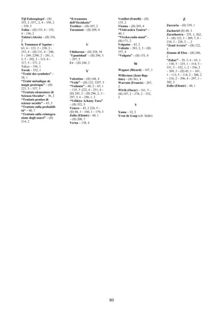 80
Tijl Eulenspiegel – (II)
355, 2 -357,, 2, 4 – 358, 2
– 359, 3
Tobia – (II) 153, 4 – 155,
4 – 156, 2
Tolstoi (Alexis) – (II) 356,
2
S. Tommaso d’Aquino –
63, 4 – 123, 2 – 230, 2 -
253, 4 – (II) 131, 4 – 248,
3 – 249, 2290, 2 – 291, 1,
3, 5 – 292, 2 – 315, 4 –
317, 5 – 371, 2
Tokyo – 356, 1
Torah – 352, 1
“Traité des symboles” –
38, 1
“Traité métodique de
magie pratrique” – (II)
221, 5 – 357, 3
“Trattato elementare di
Scienza Occulta“ - 36, 2
“Trattato pratico di
scienze occulte” – 43, 3
“Trattato sulla probabili-
tà“ – 40, 7
“Trattato sulla reintegra-
zione degli esseri” – (II)
214, 2
“Il tramonto
dell’Occidente”
Tretikov – (II) 107, 2
Turaniani – (II) 209, 8
U
Uhidarena – (II) 228, 54
“Upanishad“ – (II) 296, 3
– 297, 5
Ur – (II) 248, 2
V
Valentino – (II) 168, 4
“Veda” – (II) 122, 3297, 5
“Vedanta” – 60, 2 – 65, 1
– 135, 3 -222, 4 – 251, 4 –
(II) 245, 2 – (II) 296, 2, 3 –
297, 5, 6 – 298, 1, 2
“Velikiye Arkany Taro”
– (II) 352, 5
Venere – 43, 2 224, 5 –
(II) 88, 3 – 160, 1 – 179, 3
Zolla (Elémir) – 48, 1
– (II) 208, 7
Verna – 158, 4
Veuillot (fratelli) – (II)
135, 2
Vienna – (II) 205, 4
“Vishvasâra Tantra“ –
40, 1
“Viveka-cuda-mani” –
(II) 171, 2
Volguine – 43, 2
Voltaite – 283, 2, 3 – (II)
357, 4
“Vulgata” – (II) 153, 4
W
Wagner (Ricard) – 107, 1
Willermoz (Jean Bap-
tiste) – (II) 361, 4
Warrain (Francis) – 287,
2
Wirth (Oscar) – 161, 5 –
(II) 107, 2 – 278, 2 – 352,
5
Y
Yama – 32, 2
Yvon de Loup (cfr. Sédir)
Z
Zaccaria – (II) 339, 1
Zachariel (II) 88, 3
Zarathustra – 255, 1, 262,
3 – (II) 122, 3 – 209, 7, 8 –
210, 3 – 228, 2 – , 2
“Zend Avesta” – (II) 122,
3
Zenone di Elea – (II) 246,
1
“Zohar” – 39, 3, 4 – 65, 1
– 130, 5 – 235, 1 – 314, 5 –
351, 5 – 352, 1, 2 – 356, 2
– 369, 3 – (II) 45, 1 – 101,
1 – 113, 5 – 114, 2 – 206, 2
– 216, 2 – 296, 4 – 297, 1 –
302, 2
Zolla (Elémir) – 48, 1
 