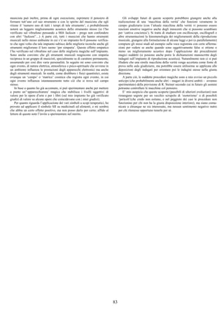 83
musicista può inoltre, prima di ogni esecuzione, esprimere il pensiero di
formare tutt’uno col suo strumento e con lo spirito del musicista che egli
ritiene il ‘numero uno di tutti i tempi di tale strumento’, e probabilmente
noterà un leggero miglioramento acustico dello strumento stesso (io l’ho
verificato sul vibrafono pensando a Milt Jackson – prego non confondere
con altri “Jackson”…) A parte ciò, tutti i musicisti che hanno strumenti
musicali nello stesso ambiente in cui v’è un impianto hi-fi possono verifica-
re che ogni volta che tale impianto subisce delle migliorie tecniche anche gli
strumenti migliorano il loro suono ‘per simpatia’. Questo effetto empatico
l’ho verificato sul vibrafono nel caso delle migliorie magiche sull’impianto.
Sono anche convinto che gli strumenti musicali reagiscono con empatia
reciproca in un gruppo di musicisti, specialmente se di carattere permanente,
assumendo per così dire varie personalità. In seguito mi sono convinto che
ogni evento, di natura elettrica, atmosferica o psico-spirituale che avviene in
un ambiente influenza le prestazioni degli apparecchi elettronici ma anche
degli strumenti musicali. In realtà, come direbbero i fisici quantistici, esiste
ovunque un ‘campo’ o ‘matrice’ cosmica che registra ogni evento, in cui
ogni evento influenza istantaneamente tutto ciò che si trova nel campo
stesso.
In base a quanto ho già accennato, si può sperimentare anche per mettere
a punto un’‘apparecchiatura’ magica che stabilisca i livelli oggettivi di
valore per le opere d’arte e per i libri (sul mio impianto ho già verificato
giudizi di valore su alcune opere che coincidevano con i miei giudizi).
Per quanto riguarda l’applicazione dei vari simboli a scopi terapeutici, ho
provato ad applicare il simbolo SII su medicinali ed alimenti, e mi sembra
che abbia un certo effetto positivo, ma non posso darlo per certo; affido al
lettore di queste note l’invito a sperimentare nel merito.
Gli sviluppi futuri di queste scoperte potrebbero giungere anche alla
realizzazione di una ‘macchina della verità’ che funzioni veramente in
campo giudiziario (con l’attuale macchina della verità vi possono essere
reazioni emotive negative anche degli innocenti che si possono scambiare
per ‘cattiva coscienza’). Si tratta di studiare con oscilloscopi, oscillografi e
altre strumentazioni la fenomenologia dei miglioramenti della riproduzione
musicale, giungere alla formulazione di alcune leggi e poi (o parallelamente)
compiere gli stessi studi ad esempio sulla voce registrata con certe afferma-
zioni per vedere se anche quando sono oggettivamente false si ottiene o
meno un miglioramento acustico dopo l’applicazione dei procedimenti
magici suddetti (si possono anche porre le dichiarazioni manoscritte degli
indagati sull’impianto di riproduzione acustica). Naturalmente non ci si può
illudere che una simile macchina della verità venga accettata come fonte di
prova nelle aule giudiziarie, ma potrebbe essere utilissima se applicata alle
deposizioni degli indagati per orientare poi le indagini stesse nella giusta
direzione.
A parte ciò, le suddette procedure magiche sono a mio avviso un piccolo
anticipo (che probabilmente anche altri – magari in diversi ambiti – avranno
sperimentato) della previsione di R. Steiner secondo cui in futuro gli uomini
potranno controllare le macchine col pensiero.
E’ mio auspicio che queste scoperte (passibili di ulteriori evoluzioni) non
rimangano segrete per un vecchio scrupolo di ‘esoterismo’ o di possibili
‘pericoli’(che credo non esitano, e nel peggiore dei casi le procedure non
funzionino per chi non ha la giusta disposizione interiore), ma siano comu-
nicate a chiunque ne sia interessato, ma nessun sentimento negativo nutro
per chi ritenesse opportuno tenerle per sé.
 