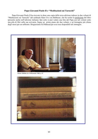 89
Papa Giovanni Paolo II e “Meditazioni sui Tarocchi”
Papa Giovanni Paolo II ha ricevuto in dono una copia della terza edizione tedesca in due volumi di
“Meditazioni sui Tarocchi” dal cardinale Hans Urs von Balthasar, che ha scritto la prefazione del libro
[presente anche nell’edizione italiana]. Qui sotto si può vedere una foto del Papa con tali volumi sotto
una pila di libri sulla sua scrivania. Segue un primo piano dei due volumi, e un’immagine più chiara
degli stessi per un raffronto. Ringraziamo Ed Mahood per aver reso disponibili tali immagini.
 