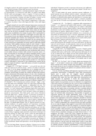 9
(L’ottuplice sentiero) che egli ha insegnato è di porre fine alle reincarna-
zioni. Perché il nirvana è la fine delle successive vite terrene.
Quindi Buddha riconosceva e contemporaneamente negava il fatto del-
la reincarnazione. Lo riconosceva come fatto e lo negava come ideale.
Perché i fatti sono passeggeri; vanno e vengono. C’è stato un tempo in
cui non c’era la reincarnazione; ci sarà un tempo in cui essa non ci sarà
più. La reincarnazione è iniziata solo dopo la Caduta e cesserà con la
reintegrazione. Essa non è dunque eterna e quindi non è un ideale.
Ci sono dunque due verità: l’una è attuale o temporanea e l’altra idea-
le o eterna. La prima si basa sulla logica dei fatti; l’altra sulla logica
morale”
I popoli orientali nel corso dell’evoluzione hanno preso coscienza del
mondo fisico più lentamente rispetto a quelli occidentali, e la conoscenza
della reincarnazione nel modo proposto dal Buddha risponde alla finalità
di rallentare il più possibile la caduta delle anime umane nel materiali-
smo, cosa che sta invece accadendo a ritmo accelerato in Occidente. Qui
molte anime insoddisfatte ad un tempo di quanto offre la spiritualità tra-
dizionale e la cultura laico-agnostica si interrogano sul senso della vita.
Esse possono trovare una risposta importante nella concezione della rein-
carnazione introdotta da R. Steiner con l’antroposofia. D’altro canto an-
che gli insoddisfatti della religione tradizionale che non nutrono partico-
lare interesse per l’esoterismo possono trovare in quest’opera di Tomberg
le idee essenziali per comprendere nel giusto modo la realtà delle ripetute
vite terrene. Nella suddetta citazione si parla di verità ‘attuale’ (= fattua-
le) e di verità ‘ideale’, ed è un modo illuminante di osservare il problema
della reincarnazione. Ma ancora più pregnante ne risulterà la nostra com-
prensione se proviamo ad immaginare le diverse attitudini storiche dei
popoli nei confronti della reincarnazione come oscillazione della coscien-
za nel mobile intreccio evolutivo delle correnti di necessità, amore e li-
bertà, che dal punto di vista della provvidenza rispondono anche ai criteri
di ‘logica estetica’ (‘organica’ nella terminologia di Tomberg). Vediamo
allora come la logica estetica secondo cui ogni essere umano può svilup-
pare compiutamente nelle vite successive tutte le sue facoltà e potenziali-
tà si sposi perfettamente con la logica morale secondo cui i vari percorsi
evolutivi individuali si intrecciano in una collaborazione cosmica che ha
anche il compito di redimere i regni della natura e di nutrire la spiritualità
delle gerarchie celesti.
A pagina 147, 1 (“Il Papa”) troviamo: “...ecco perché una sola vita
sulla terra basta per la salvezza eterna – anche se le anime si reincarna-
no”. Non v’è in ciò alcuna contraddizione ove si consideri che in una
sola vita umana ognuno può orientare la propria spiritualità in senso a-
scendente, anziché lungo un pendio che conduce all’abisso dell’esistenza.
Il giusto orientamento della propria anima è ciò che si deve intendere per
‘salvezza’; per raggiungere una certa ‘perfezione’ occorreranno poi molte
vite umane sulla terra, e poi ancora altre esperienze nei regni spirituali
superiori dopo la cessazione del ciclo delle reincarnazioni. Questa rappre-
sentazione è perfettamente coerente con quanto si afferma a pagina 271,4
(“L’Eremita”): “Per l’ermetismo non esistono ‘princìpi”, ‘leggi’, e ‘idee’
al di fuori degli esseri individuali, intesi non come tratti strutturali della
loro natura, ma come entità separate e indipendenti da essa. Per
l’ermetismo non esiste né la ‘legge di gravità’ né la ‘legge della reincar-
nazione’: vi è solo l’attrazione e la repulsione degli esseri (anche gli a-
tomi sono esseri) per quanto riguarda la gravitazione; e l’attrazione de-
gli esseri verso la vita terrestre, con le sue gioie e dolori, per quanto ri-
guarda la reincarnazione. Ma d’altra parte, esiste invece il desiderio
universale degli esseri – grandi e piccoli – di associarsi, di formare in-
siemi di molecole, di organismi, di famiglie, di comunità, di nazioni…E’
un desiderio o bisogno strutturale universale che si manifesta come ‘leg-
ge’. Le leggi sono immanenti agli esseri, come la logica è immanente al
pensiero, essendo parte integrante della stessa natura del pensiero”. E
più oltre (“La Ruota della Fortuna” 326, 2): “Questa tensione tra il mec-
canismo ereditario e le qualità acquisite con l’esperienza, accumulate
altrove, fa sì che, alla lunga, queste ultime prevalgano e ‘irrompano’ nel
meccanismo ereditario. I frutti dell’esperienza precedente, per così dire,
si ‘reincarnano’. E’ così che siamo portati a postulare il principio della
reincarnazione. E quando la moderna psicologia del profondo della
scuola di Jung vi aggiunge ampio materiale concernente il riemergere di
esperienze passate nei sogni, nelle visioni e nella vita della fantasia di
coloro che – nello stato normale di coscienza – non ne sanno nulla
(quando, per esempio, riti e simboli degli antichi misteri riappaiono in
pieno ventesimo secolo), allora il postulato necessario per spiegare il
progresso come dato di fatto cessa di essere solo un postulato, ma diven-
ta una conclusione, basata sull’esperienza e con un alto grado di proba-
bilità.
E’ vero che Jung chiama ‘inconscio collettivo’ il luogo in cui si relega-
no le esperienze del passato. Ma perché collettivo? Perché non inconscio
individuale? Solamente perché le esperienze del passato che riaffiorano
dal profondo della coscienza hanno molti tratti comuni? Perché esse si
somigliano?
Ma è in esseri umani che queste esperienze passate riaffiorano. E’
quindi naturale che esse abbiano molto in comune – tanti punti in comu-
ne quanti ne hanno gli esseri umani. Solo per questo motivo dovremmo
postulare la collettività della memoria del subconscio (o coscienza supe-
riore) di millenaria portata? Non è più semplice e naturale concludere
che colui che ha il ricordo di un’esperienza è anche colui che l’ha fat-
ta?”
A pagina 66,1 (II – “La Morte”), a proposito della resurrezione di
Lazzaro: “...si è impotenti nell’ambito della memoria e della memoria
morale nel ricordarsi cose che crediamo perse per sempre o impossibili
da richiamare alla coscienza. Questo dubbio e questa mancanza di fede
paralizzano lo sforzo del richiamo alla memoria e sono come una pietra
posta davanti al sepolcro. Questa pietra è spesso – se non sempre – in
molti la causa della mancanza di ogni sentimento vivo e convincente, per
non parlare di reminiscenze precise e concrete, riguardante la vita ante-
riore, cioè la reincarnazione. Per quanto le reminiscenze bussino alla
porta, la pietra posta davanti non permette loro di risalire dalle profon-
dità e di trovare l’ingresso nella luce della coscienza.
Il richiamo, infine. Il grido “a gran voce” è lo sforzo culminante e su-
premo dell’operazione del richiamo con la forza dell’amore, sia alla vita,
come nel caso di Lazzaro, sia alla memoria, come nel caso del richiamo
alla memoria verticale e morale”. Qui evidentemente con ‘memoria ver-
ticale’ si intende il ricordo delle viete passate.
A pagina 98, 4 (II – “La Temperanza”): “Se occorre, l’Angelo custode
sveglia reminiscenze di vite terrene passate dall’anima per ristabilire la
continuità dello sforzo, dell’anelito e dell’aspirazione dell’anima di vita
in vita, in modo tale che le singole vite non siano episodi isolati, ma co-
stituiscano tappe di un unico cammino verso un unico termine”. Questo è
un esempio di come secondo l’antroposofia le gerarchie spirituali possono
evolvere parallelamente agli esseri umani, al cui destino sono in certo
modo legate.
Più oltre (II –“La Torre”: 169, 2) l’autore riporta una citazione di O-
rigene: “…In tal modo il creatore non sembrerà ingiusto, poiché distri-
buisce ciascuno dove merita secondo cause precedenti, e non sembrerà
per nessuno dovuta al caso la condizione fortunata o sfortunata della na-
scita e qualsiasi condizione gli capiterà, né si penserà a diversi creatori o
a diverse nature di anime”.
Con ciò, di fronte al problema dell’apparente ingiustizia divina si può
comprendere ulteriormente il fondamento logico della reincarnazione.
Questo però è anche uno dei maggiori ostacoli psicologici
all’accettazione della concezione reincarnazionista. Una comprensione
incompleta della logica alla base della legge della reincarnazione può
infatti diventare un argomento in favore del conservatorismo e
dell’immobilismo sociale per chiunque si ritenga in qualche modo privi-
legiato rispetto al suo prossimo con cui è in relazione o in competizione,
e può essere motivo di sconforto per chi si trova in stato di sofferenza. A
ciò si può rispondere che la condizione di disagio in cui versa una perso-
na in una vita non è sempre l’effetto automatico di errori nella vita prece-
dente, ma può anche essere un’occasione, prevista e accettata prima di
reincarnarsi, per rafforzare la propria volontà o sviluppare certe facoltà e
virtù. Ma questo argomento non è sufficiente a rimuovere i blocchi psico-
logici nei confronti della reincarnazione. Occorrerebbe al riguardo una
concezione generale del mondo approfondita, quale si può trovare
nell’antroposofia, nel DTM e nelle stesse opere di Tomberg. L’impazienza
umana vuole raggiungere al più presto il paradiso, passando al massimo
attraverso il purgatorio, dove si può predisporre una permanenza quanto
più breve grazie alle ‘indulgenze’ che si possono lucrare già in questa
vita. E’ difficile comprendere che la giustizia divina non opera cancellan-
do con un colpo di spugna i danni oggettivi causati dalle azioni distruttive
e inventando destini felici per chi le ha commesse. Le azioni dei singoli si
riflettono in tutto il cosmo, e chi mai dovrebbe riparare almeno per quan-
to gli è possibile i danni procurati se non proprio chi ne è responsabile?
Ciò può richiedere anche molta sofferenza nell’arco di diverse vite, ma
l’amore divino si manifesta comunque con molte forme di aiuto. L’ ‘on-
nisaggezza’ del Padre, l’amore del Cristo (“Signore del karma”) e le
grandiose mete evolutive proposte dallo Spirito Santo agiscono con asso-
luta giustizia nella fenomenologia della reincarnazione. Nel purgatorio
avviene essenzialmente un confronto con quelle realtà alle quali si erano
girate le spalle nella vita terrena, e la nostra coscienza esperisce ciò che il
nostro prossimo e tutti gli esseri del mondo hanno vissuto a causa delle
nostre azioni, con la minima intensità e per il tempo strettamente necessa-
rio affinché possiamo cambiare profondamente il nostro orientamento
interiore ed accettare un destino di vita successiva in grado di compensa-
 