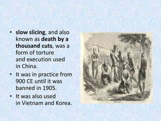 • slow slicing, and also
known as death by a
thousand cuts, was a
form of torture
and execution used
in China.
• It was in practice from
900 CE until it was
banned in 1905.
• It was also used
in Vietnam and Korea.
 