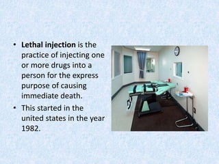 • Lethal injection is the
practice of injecting one
or more drugs into a
person for the express
purpose of causing
immediate death.
• This started in the
united states in the year
1982.
 