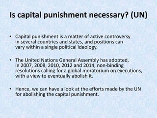 Is capital punishment necessary? (UN)
• Capital punishment is a matter of active controversy
in several countries and states, and positions can
vary within a single political ideology.​
• The United Nations General Assembly has adopted,
in 2007, 2008, 2010, 2012 and 2014, non-binding
resolutions calling for a global moratorium on executions,
with a view to eventually abolish it.​
• Hence, we can have a look at the efforts made by the UN
for abolishing the capital punishment.​
 