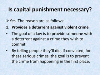 Is capital punishment necessary?
Yes. The reason are as follows:
1. Provides a deterrent against violent crime
• The goal of a law is to provide someone with
a deterrent against a crime they wish to
commit.
• By telling people they’ll die, if convicted, for
these serious crimes, the goal is to prevent
the crime from happening in the first place.
 