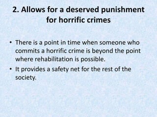 2. Allows for a deserved punishment
for horrific crimes
• There is a point in time when someone who
commits a horrific crime is beyond the point
where rehabilitation is possible.
• It provides a safety net for the rest of the
society.
 