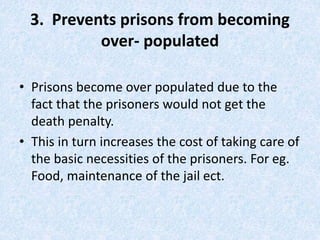 3. Prevents prisons from becoming
over- populated
• Prisons become over populated due to the
fact that the prisoners would not get the
death penalty.
• This in turn increases the cost of taking care of
the basic necessities of the prisoners. For eg.
Food, maintenance of the jail ect.
 