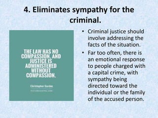 4. Eliminates sympathy for the
criminal.
• Criminal justice should
involve addressing the
facts of the situation.
• Far too often, there is
an emotional response
to people charged with
a capital crime, with
sympathy being
directed toward the
individual or the family
of the accused person.
 