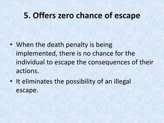 5. Offers zero chance of escape
• When the death penalty is being
implemented, there is no chance for the
individual to escape the consequences of their
actions.
• It eliminates the possibility of an illegal
escape.
 